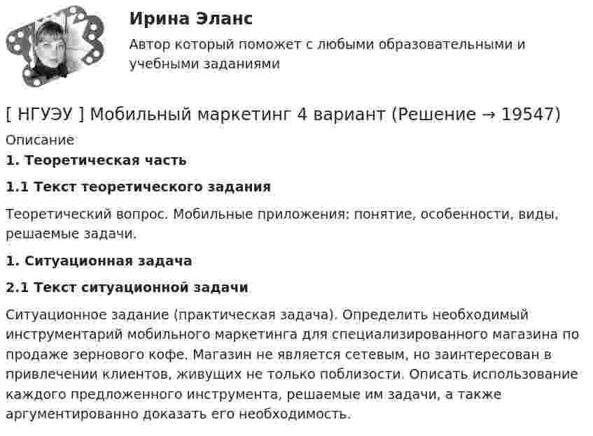      
          Описание
           1.                Теоретическая часть 1.1 Текст теоретического задания	Теоретический вопрос. Мобильные приложения: понятие, особенности, виды, решаемые задачи.  1.                Ситуационная задача 2.1 Текст ситуационной задачи	Ситуационное задание (практическая задача). Определить необходимый инструментарий мобильного маркетинга для специализированного магазина по продаже зернового кофе. Магазин не является сетевым, но заинтересован в привлечении клиентов, живущих не только поблизости. Описать использование каждого предложенного инструмента, решаемые им задачи, а также аргументированно доказать его необходимость.   
            
            
            [НГУЭУ] Мировая экономика и международные экономические отношения (контрольная, вариант 1)[ НГУЭУ ] Мобильный маркетинг 4 вариант[ НГУЭУ ] Моделирование процессов управления 6 вариант[НГУЭУ] Муниципальное право (контрольная, вариант 3)[ НГУЭУ ] Налоги и налогообложение 1 вариант[НГУЭУ] Налоги и налогообложение (контрольная, вариант 9)[НГУЭУ] Налоги и налогообложение (тест, зачет, экзамен, вопросы, ответы)НГУЭУ Методы оптимальных решений РГР2 Задача 2. ГРАФИЧЕСКИЙ АНАЛИЗ МАТРИЧНОЙ ИГРЫ Варианты 2,3,4,6,8,9,12,13,14,15,16,17,18,19,20,21,22,24 1. Используя графический метод, найти оптимальные смешанные стратегии игроков и цену игры. [НГУЭУ] Методы оптимальных решений (тест, зачет, экзамен, вопросы, ответы)НГУЭУ Методы оптимальных решений Транспортная задача Варианты 2,3,4,6,8,12,13,14,15,17,18,19,20,21,22,24 На трех складах хранится некоторый продукт в количествах А1, А2 и А3 единиц соответственно. Этот продукт необходимо доставить в три магазина[ НГУЭУ ] Методы принятия управленческих решений 6 вариант[ НГУЭУ ] Методы сбора информации в социально - трудовой сфере 10 вариант[ НГУЭУ ] Методы сбора информации в социально - трудовой сфере 4 вариант[НГУЭУ] Методы сбора информации в социально-трудовой сфере (контрольная, вариант 1)