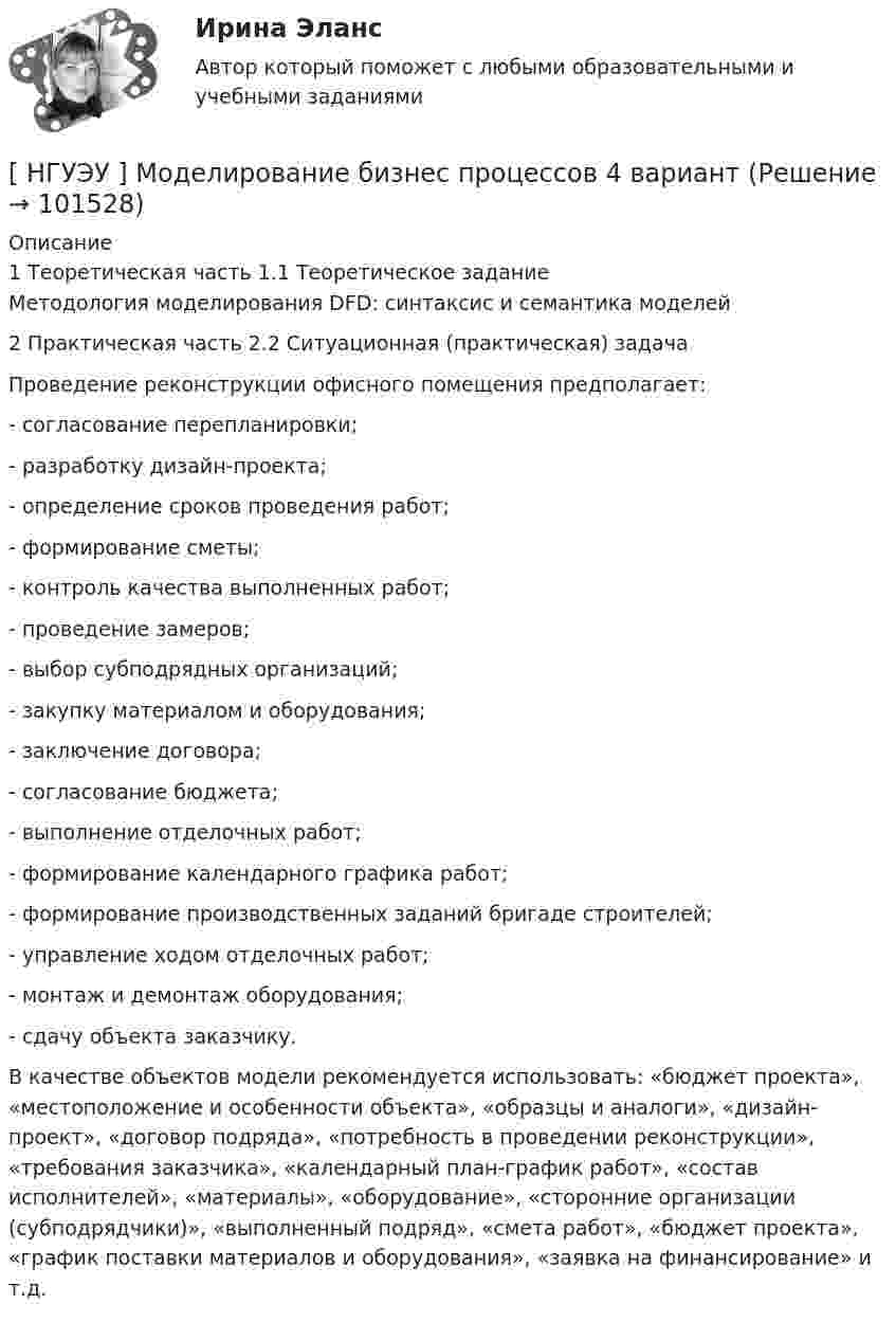       
            Описание
            	1 Теоретическая часть	1.1 Теоретическое задание	Методология моделирования DFD: синтаксис и семантика моделей	2 Практическая часть	2.2 Ситуационная (практическая) задача  	Проведение реконструкции офисного помещения предполагает: 	- согласование перепланировки; 	- разработку дизайн-проекта; 	- определение сроков проведения работ; 	- формирование сметы; 	- контроль качества выполненных работ; 	- проведение замеров; 	- выбор субподрядных организаций; 	- закупку материалом и оборудования; 	- заключение договора; 	- согласование бюджета; 	- выполнение отделочных работ; 	- формирование календарного графика работ; 	- формирование производственных заданий бригаде строителей; 	- управление ходом отделочных работ; 	- монтаж и демонтаж оборудования; 	- сдачу объекта заказчику. 	В качестве объектов модели рекомендуется использовать: «бюджет проекта», «местоположение и особенности объекта», «образцы и аналоги», «дизайн-проект», «договор подряда», «потребность в проведении реконструкции», «требования заказчика», «календарный план-график работ», «состав исполнителей», «материалы», «оборудование», «сторонние организации (субподрядчики)», «выполненный подряд», «смета работ», «бюджет проекта», «график поставки материалов и оборудования», «заявка на финансирование» и т.д.   