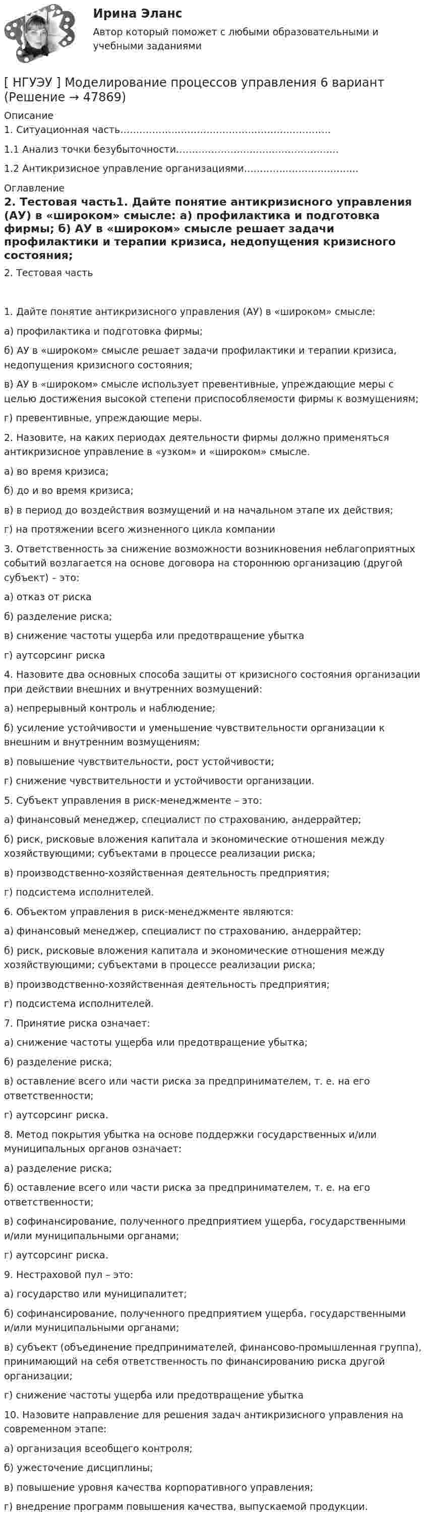      
            Описание
              1. Ситуационная часть…………………………………………………………   1.1 Анализ точки безубыточности……………………………………………   1.2 Антикризисное управление организациями……………………………...  
            Оглавление
            2. Тестовая часть1. Дайте понятие антикризисного управления (АУ) в «широком» смысле: а) профилактика и подготовка фирмы; б) АУ в «широком» смысле решает задачи профилактики и терапии кризиса, недопущения кризисного состояния; в) АУ в «широком» смысле использует превентивные, упреждающие меры с целью достижения высокой степени приспособляемости фирмы к возмущениям; г) превентивные, упреждающие меры.2. Назовите, на каких периодах деятельности фирмы должно применяться антикризисное управление в «узком» и «широком» смысле. а) во время кризиса; б) до и во время кризиса; в) в период до воздействия возмущений и на начальном этапе их действия; г) на протяжении всего жизненного цикла компании3. Ответственность за снижение возможности возникновения неблагоприятных событий возлагается на основе договора на стороннюю организацию (другой субъект) – это: а) отказ от риска б) разделение риска; в) снижение частоты ущерба или предотвращение убытка г) аутсорсинг риска4. Назовите два основных способа защиты от кризисного состояния организации при действии внешних и внутренних возмущений: а) непрерывный контроль и наблюдение; б) усиление устойчивости и уменьшение чувствительности организации к внешним и внутренним возмущениям; в) повышение чувствительности, рост устойчивости; г) снижение чувствительности и устойчивости организации.5. Субъект управления в риск-менеджменте – это: а) финансовый менеджер, специалист по страхованию, андеррайтер; б) риск, рисковые вложения капитала и экономические отношения между хозяйствующими; субъектами в процессе реализации риска; в) производственно-хозяйственная деятельность предприятия; г) подсистема исполнителей.6. Объектом управления в риск-менеджменте являются: а) финансовый менеджер, специалист по страхованию, андеррайтер; б) риск, рисковые вложения капитала и экономические отношения между хозяйствующими; субъектами в процессе реализации риска; в) производственно-хозяйственная деятельность предприятия; г) подсистема исполнителей.7. Принятие риска означает: а) снижение частоты ущерба или предотвращение убытка; б) разделение риска; в) оставление всего или части риска за предпринимателем, т. е. на его ответственности; г) аутсорсинг риска.8. Метод покрытия убытка на основе поддержки государственных и/или муниципальных органов означает: а) разделение риска; б) оставление всего или части риска за предпринимателем, т. е. на его ответственности; в) софинансирование, полученного предприятием ущерба, государственными и/или муниципальными органами; г) аутсорсинг риска.9. Нестраховой пул – это: а) государство или муниципалитет; б) софинансирование, полученного предприятием ущерба, государственными и/или муниципальными органами; в) субъект (объединение предпринимателей, финансово-промышленная группа), принимающий на себя ответственность по финансированию риска другой организации;г) снижение частоты ущерба или предотвращение убытка10. Назовите направление для решения задач антикризисного управления на современном этапе:а) организация всеобщего контроля;б) ужесточение дисциплины; в) повышение уровня качества корпоративного управления; г) внедрение программ повышения качества, выпускаемой продукции. 
            
            
            [ НГУЭУ ] Мобильный маркетинг 4 вариант[ НГУЭУ ] Моделирование процессов управления 6 вариант[НГУЭУ] Муниципальное право (контрольная, вариант 3)[ НГУЭУ ] Налоги и налогообложение 1 вариант[НГУЭУ] Налоги и налогообложение (контрольная, вариант 9)[НГУЭУ] Налоги и налогообложение (тест, зачет, экзамен, вопросы, ответы)[ НГУЭУ ] Налоговый учет и аудит 2 вариант[НГУЭУ] Методы оптимальных решений (тест, зачет, экзамен, вопросы, ответы)НГУЭУ Методы оптимальных решений Транспортная задача Варианты 2,3,4,6,8,12,13,14,15,17,18,19,20,21,22,24 На трех складах хранится некоторый продукт в количествах А1, А2 и А3 единиц соответственно. Этот продукт необходимо доставить в три магазина[ НГУЭУ ] Методы принятия управленческих решений 6 вариант[ НГУЭУ ] Методы сбора информации в социально - трудовой сфере 10 вариант[ НГУЭУ ] Методы сбора информации в социально - трудовой сфере 4 вариант[НГУЭУ] Методы сбора информации в социально-трудовой сфере (контрольная, вариант 1)[ НГУЭУ ] Мировая экономика и международные экономические отношения 10 вариант