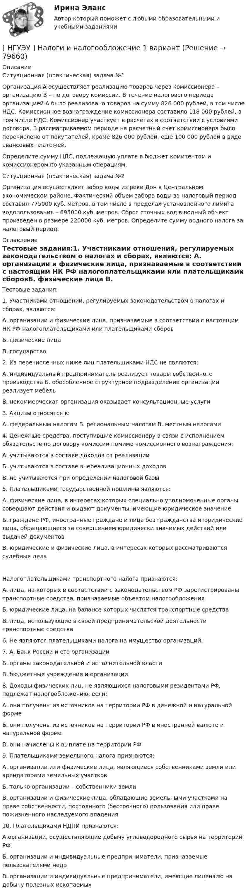      
            Описание
            Ситуационная (практическая) задача №1	Организация А осуществляет реализацию товаров через комиссионера – организацию В – по договору комиссии. В течение налогового периода организацией А было реализовано товаров на сумму 826 000 рублей, в том числе НДС. Комиссионное вознаграждение комиссионера составило 118 000 рублей, в том числе НДС. Комиссионер участвует в расчетах в соответствии с условиями договора. В рассматриваемом периоде на расчетный счет комиссионера было перечислено от покупателей, кроме 826 000 рублей, еще 100 000 рублей в виде авансовых платежей.	Определите сумму НДС, подлежащую уплате в бюджет комитентом и комиссионером по указанным операциям.Ситуационная (практическая) задача №2	Организация осуществляет забор воды из реки Дон в Центральном экономическом районе. Фактический объем забора воды за налоговый период составил 775000 куб. метров, в том числе в пределах установленного лимита водопользования – 695000 куб. метров. Сброс сточных вод в водный объект произведен в размере 220000 куб. метров. Определите сумму водного налога за налоговый период. 
            Оглавление
            Тестовые задания:1.      Участниками отношений, регулируемых законодательством о налогах и сборах, являются:	А. организации и физические лица, признаваемые в соответствии с настоящим НК РФ налогоплательщиками или плательщиками сборовБ. физические лица В. государство2. Из перечисленных ниже лиц плательщиками НДС не являются:А. индивидуальный предприниматель реализует товары собственного производства Б. обособленное структурное подразделение организации реализует мебельВ. некоммерческая организация оказывает консультационные услуги3. Акцизы относятся к:А. федеральным налогам Б. региональным налогам В. местным налогами4.      Денежные средства, поступившие комиссионеру в связи с исполнением обязательств по договору комиссии помимо комиссионного вознаграждения:А. учитываются в составе доходов от реализацииБ. учитываются в составе внереализационных доходов В. не учитываются при определении налоговой базы5. Плательщиками государственной пошлины являются:	А. физические лица, в интересах которых специально уполномоченные органы совершают действия и выдают документы, имеющие юридическое значение	Б. граждане РФ, иностранные граждане и лица без гражданства и юридические лица, обращающиеся за совершением юридически значимых действий или выдачей документовВ. юридические и физические лица, в интересах которых рассматриваются судебные дела 	Налогоплательщиками транспортного налога признаются:	А. лица, на которых в соответствии с законодательством РФ зарегистрированы транспортные средства, признаваемые объектом налогообложенияБ. юридические лица, на балансе которых числятся транспортные средства	В. лица, использующие в своей предпринимательской деятельности транспортные средства6. Не являются плательщиками налога на имущество организаций:7. А. Банк России и его организацииБ. органы законодательной и исполнительной власти В. бюджетные учреждения и организации8.   Доходы физических лиц, не являющихся налоговыми резидентами РФ, подлежат налогообложению, если:А. они получены из источников на территории РФ в денежной и натуральной форме Б. они получены из источников на территории РФ в иностранной валюте и натуральной формеВ. они начислены к выплате на территории РФ9. Плательщиками земельного налога признаются:	А. организации или физические лица, являющиеся собственниками земли или арендаторами земельных участковБ. только организации – собственники земли	В. организации и физические лица, обладающие земельными участками на праве собственности, постоянного (бессрочного) пользования или праве пожизненного наследуемого владения10. Плательщиками НДПИ признаются:А.организации, осуществляющие добычу углеводородного сырья на территории РФБ. организации и индивидуальные предприниматели, признаваемые пользователями недр В. организации и индивидуальные предприниматели, имеющие лицензию на добычу полезных ископаемых   
            
            
            [НГУЭУ] Муниципальное право (контрольная, вариант 3)[ НГУЭУ ] Налоги и налогообложение 1 вариант[НГУЭУ] Налоги и налогообложение (контрольная, вариант 9)[НГУЭУ] Налоги и налогообложение (тест, зачет, экзамен, вопросы, ответы)[ НГУЭУ ] Налоговый учет и аудит 2 вариант[ НГУЭУ ] Налоговый учет и аудит 4 вариант[НГУЭУ] Налоговый учет и аудит (контрольная, вариант 9)[ НГУЭУ ] Методы принятия управленческих решений 6 вариант[ НГУЭУ ] Методы сбора информации в социально - трудовой сфере 10 вариант[ НГУЭУ ] Методы сбора информации в социально - трудовой сфере 4 вариант[НГУЭУ] Методы сбора информации в социально-трудовой сфере (контрольная, вариант 1)[ НГУЭУ ] Мировая экономика и международные экономические отношения 10 вариант[НГУЭУ] Мировая экономика и международные экономические отношения (контрольная, вариант 1)[ НГУЭУ ] Мобильный маркетинг 4 вариант
