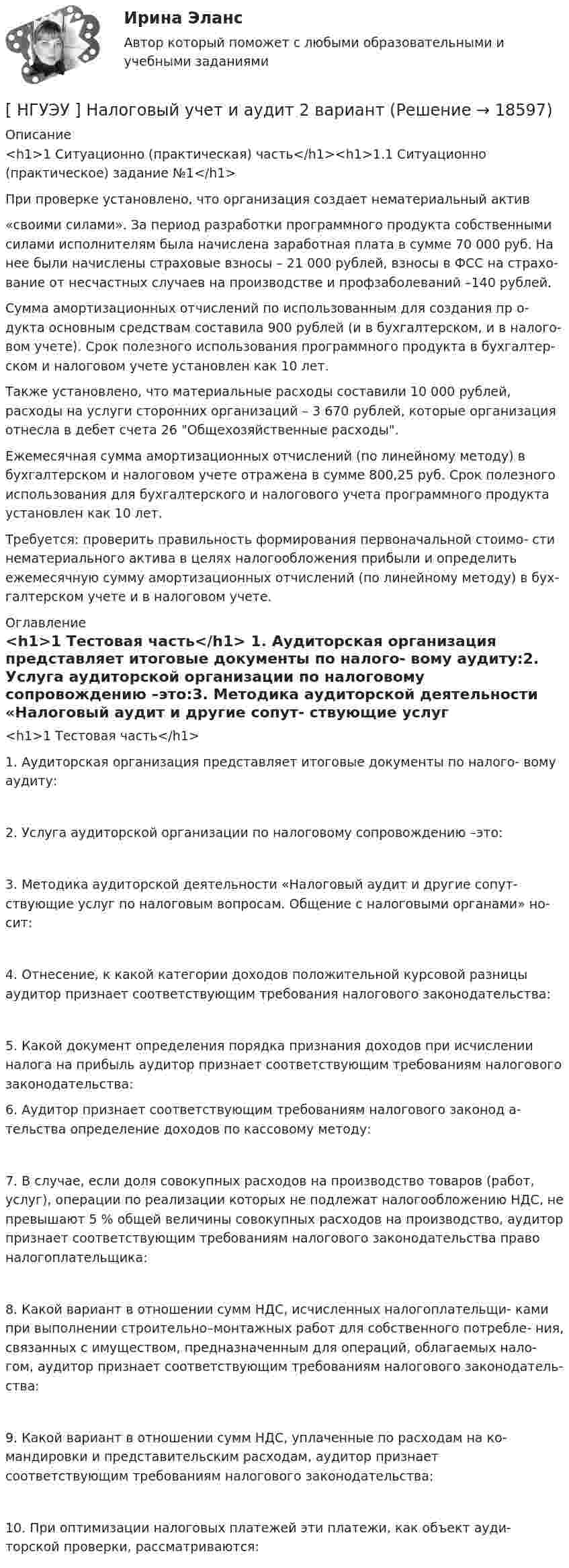      
          Описание
          <h1>1  Ситуационно (практическая) часть</h1><h1>1.1 Ситуационно (практическое) задание №1</h1> При проверке установлено, что организация создает нематериальный актив«своими силами». За период разработки программного продукта собственными силами исполнителям была начислена заработная плата в сумме 70 000 руб. На нее были начислены страховые взносы – 21 000 рублей, взносы в ФСС на страхо- вание от несчастных случаев на производстве и профзаболеваний –140 рублей.	Сумма амортизационных отчислений по использованным для создания пр о- дукта основным средствам составила 900 рублей (и в бухгалтерском, и в налого- вом учете). Срок полезного использования программного продукта в бухгалтер- ском и налоговом учете установлен как 10 лет.	Также установлено, что материальные расходы составили 10 000 рублей, расходы на услуги сторонних организаций – 3 670 рублей, которые организация отнесла в дебет счета 26 Общехозяйственные расходы.	Ежемесячная сумма амортизационных отчислений (по линейному методу) в бухгалтерском и налоговом учете отражена в сумме 800,25 руб. Срок полезного использования для бухгалтерского и налогового учета программного продукта установлен как 10 лет.	Требуется: проверить правильность формирования первоначальной стоимо- сти нематериального актива в целях налогообложения прибыли и определить ежемесячную сумму амортизационных отчислений (по линейному методу) в бух- галтерском учете и в налоговом учете. 
          Оглавление
          <h1>1  Тестовая часть</h1> 1.       Аудиторская организация представляет итоговые документы по налого- вому аудиту:2.     Услуга аудиторской организации по налоговому сопровождению –это:3.       Методика аудиторской деятельности «Налоговый аудит и другие сопут- ствующие услуг по налоговым вопросам. Общение с налоговыми органами» но- сит:4.     Отнесение, к какой категории доходов положительной курсовой разницы аудитор признает соответствующим требования налогового законодательства:5.     Какой документ определения порядка признания доходов при исчислении налога на прибыль аудитор признает соответствующим требованиям налогового законодательства:6. Аудитор признает соответствующим требованиям налогового законод а- тельства определение доходов по кассовому методу:7.     В случае, если доля совокупных расходов на производство товаров (работ, услуг), операции по реализации которых не подлежат налогообложению НДС, не превышают 5 % общей величины совокупных расходов на производство, аудитор признает соответствующим требованиям налогового законодательства право налогоплательщика:8.       Какой вариант в отношении сумм НДС, исчисленных налогоплательщи- ками при выполнении строительно–монтажных работ для собственного потребле- ния, связанных с имуществом, предназначенным для операций, облагаемых нало- гом, аудитор признает соответствующим требованиям налогового законодатель- ства:9.       Какой вариант в отношении сумм НДС, уплаченные по расходам на ко- мандировки и представительским расходам, аудитор признает соответствующим требованиям налогового законодательства:10.                При оптимизации налоговых платежей эти платежи, как объект ауди- торской проверки, рассматриваются: 
            
            
            [НГУЭУ] Налоги и налогообложение (тест, зачет, экзамен, вопросы, ответы)[ НГУЭУ ] Налоговый учет и аудит 2 вариант[ НГУЭУ ] Налоговый учет и аудит 4 вариант[НГУЭУ] Налоговый учет и аудит (контрольная, вариант 9)[НГУЭУ] Налоговый учет и аудит (часть 2) (контрольная, вариант 9)[ НГУЭУ ] Оплата труда персонала 10 вариант[ НГУЭУ ] Оплата труда персонала 4 вариант[НГУЭУ] Методы сбора информации в социально-трудовой сфере (контрольная, вариант 1)[ НГУЭУ ] Мировая экономика и международные экономические отношения 10 вариант[НГУЭУ] Мировая экономика и международные экономические отношения (контрольная, вариант 1)[ НГУЭУ ] Мобильный маркетинг 4 вариант[ НГУЭУ ] Моделирование процессов управления 6 вариант[НГУЭУ] Муниципальное право (контрольная, вариант 3)[ НГУЭУ ] Налоги и налогообложение 1 вариант