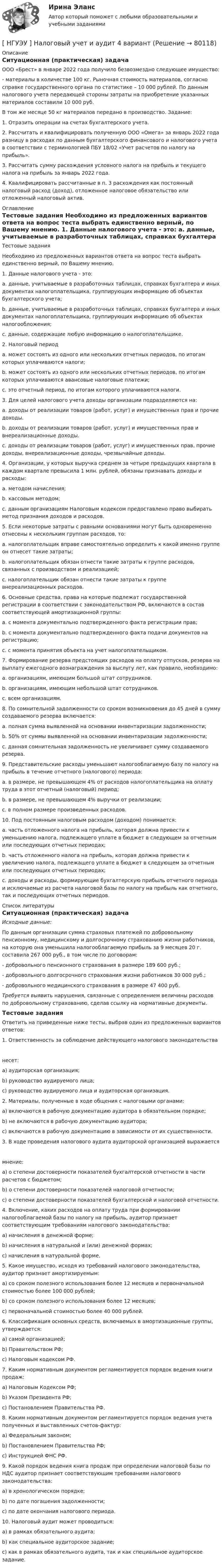      
            Описание
            	Ситуационная (практическая) задача	ООО «Брест» в январе 2022 года получило безвозмездно следующее имущество:	- материалы в количестве 100 кг. Рыночная стоимость материалов, согласно справке государственного органа по статистике – 10 000 рублей. По данным налогового учета передающей стороны затраты на приобретение указанных материалов составили 10 000 руб.	В том же месяце 50 кг материалов передано в производство. Задание:	1.            Отразить операции на счетах бухгалтерского учета.	2.            Рассчитать и квалифицировать полученную ООО «Омега» за январь 2022 года разницу в расходах по данным бухгалтерского финансового и налогового учета в соответствии с терминологией ПБУ 18/02 «Учет расчетов по налогу на прибыль».	3.            Рассчитать сумму расхождения условного налога на прибыль и текущего налога на прибыль за январь 2022 года.	4.            Квалифицировать рассчитанные в п. 3 расхождения как постоянный налоговый расход (доход), отложенное налоговое обязательство или отложенный налоговый актив. 
            Оглавление
            	Тестовые задания	Необходимо из предложенных вариантов ответа на вопрос теста выбрать единственно верный, по Вашему мнению.	1.            Данные налогового учета - это:	a.            данные, учитываемые в разработочных таблицах, справках бухгалтера и иных документах налогоплательщика, группирующих информацию об объектах бухгалтерского учета;	b.           данные, учитываемые в разработочных таблицах, справках бухгалтера и иных документах налогоплательщика, группирующих информацию об объектах налогообложения;	c.            данные, содержащие любую информацию о налогоплательщике.	2.            Налоговый период	a.            может состоять из одного или нескольких отчетных периодов, по итогам которых уплачиваются налоги;	b.            может состоять из одного или нескольких отчетных периодов, по итогам которых уплачиваются авансовые налоговые платежи;	c.            это отчетный период, по итогам которого уплачиваются налоги.	3.            Для целей налогового учета доходы организации подразделяются на:	a.            доходы от реализации товаров (работ, услуг) и имущественных прав и прочие доходы.	b.           доходы  от   реализации  товаров (работ,  услуг)   и   имущественных прав  и внереализационные доходы.	c.            доходы от реализации товаров (работ, услуг) и имущественных прав, прочие доходы, внереализационные доходы, чрезвычайные доходы.	4.            Организации, у которых выручка   среднем за четыре предыдущих квартала в каждом квартале превысила 1 млн. рублей, обязаны признавать доходы и расходы:	a.           методом начисления;	b.            кассовым методом;	c.            данным организациям Налоговым кодексом предоставлено право выбирать метод признания доходов и расходов.	5.            Если некоторые затраты с равными основаниями могут быть одновременно отнесены к нескольким группам расходов, то:	a.           налогоплательщик вправе самостоятельно определить к какой именно группе он отнесет такие затраты;	b.            налогоплательщик обязан отнести такие затраты к группе расходов, связанных с производством и реализацией;	c.            налогоплательщик обязан отнести такие затраты к группе внереализационных расходов.	6.            Основные средства, права на которые подлежат государственной регистрации в соответствии с законодательством РФ, включаются в состав соответствующей амортизационной группы:	a.            с момента документально подтвержденного факта регистрации прав;	b.           с момента документально подтвержденного факта подачи документов на регистрацию;	c.            с момента принятия объекта на учет налогоплательщиком.	7.            Формирование резерва предстоящих расходов на оплату отпусков, резерва на выплату ежегодного вознаграждения за выслугу лет, как правило, необходимо:	a.            организациям, имеющим большой штат сотрудников.	b.            организациям, имеющим небольшой штат сотрудников.	c.            всем организациям.	8.            По сомнительной задолженности со сроком возникновения до 45 дней в сумму создаваемого резерва включается:	a.            полная сумма выявленной на основании инвентаризации задолженности;	b.            50% от суммы выявленной на основании инвентаризации задолженности;	c.            данная сомнительная задолженность не увеличивает сумму создаваемого резерва.	9.            Представительские расходы уменьшают налогооблагаемую базу по налогу на прибыль в течение отчетного (налогового) периода:	a.           в размере, не превышающем 4% от расходов налогоплательщика на оплату труда в этот отчетный (налоговый) период;	b.            в размере, не превышающем 4% выручки от реализации;	c.            в полном размере произведенных расходов.	10.            Под постоянным налоговым расходом (доходом) понимается:	a.            часть отложенного налога на прибыль, которая должна привести к уменьшению налога, подлежащего уплате в бюджет в следующем за отчетным или последующих отчетных периодах;	b.            часть отложенного налога на прибыль, которая должна привести к увеличению налога, подлежащего уплате в бюджет в следующем за отчетным или последующих отчетных периодах;	c.            доходы и расходы, формирующие бухгалтерскую прибыль отчетного периода и исключаемые из расчета налоговой базы по налогу на прибыль как отчетного, так и последующих отчетных периодов. 
            Список литературы
            	Ситуационная (практическая) задача  Исходные данные:	По данным организации сумма страховых платежей по добровольному пенсионному, медицинскому и долгосрочному страхованию жизни работников, на которую она уменьшила налогооблагаемую прибыль за 9 месяцев 20 г. составила 267 000 руб., в том числе по договорам:	-            добровольного пенсионного страхования в размере 189 600 руб.;	-            добровольного долгосрочного страхования жизни работников 30 000 руб.;	-            добровольного медицинского страхования в размере 47 400 руб.  Требуется выявить нарушения, связанные с определением величины расходов по добровольному страхованию, сделав ссылку на нормативные документы.	Тестовые задания	Ответить на приведенные ниже тесты, выбрав один из предложенных вариантов ответов:	1.            Ответственность за соблюдение действующего налогового законодательства 	несет:	a)                аудиторская организация;	b)                руководство аудируемого лица;	c)                руководство аудируемого лица и аудиторская организация.	2.                Материалы, полученные в ходе общения с налоговыми органами:	a)                включаются в рабочую документацию аудитора в обязательном порядке;	b)                не включаются в рабочую документацию аудитора;	c)                включаются в рабочую документацию в зависимости от их существенности.	3.                В ходе проведения налогового аудита аудиторской организацией выражается 	мнение:	a)             о степени достоверности показателей бухгалтерской отчетности в части расчетов с бюджетом;	b)            о степени достоверности показателей налоговой отчетности;	c)             о степени достоверности показателей бухгалтерской и налоговой отчетности.	4.            Включение, каких расходов на оплату труда при формировании налогооблагаемой базы по налогу на прибыль, аудитор признает соответствующим требованиям налогового законодательства:	a)             начисления в денежной форме;	b)            начисления в натуральной и (или) денежной формах;	c)             начисления в натуральной форме.	5.            Какое имущество, исходя из требований налогового законодательства, аудитор признает амортизируемым:	a)            со сроком полезного использования более 12 месяцев и первоначальной стоимостью более 100 000 рублей;	b)            со сроком полезного использования более 12 месяцев;	c)             первоначальной стоимостью более 40 000 рублей.	6.            Классификация основных средств, включаемых в амортизационные группы, утверждается:	a)             самой организацией;	b)            Правительством РФ;	c)             Налоговым кодексом РФ.	7.            Каким нормативным документом регламентируется порядок ведения книги продаж:	a)            Налоговым Кодексом РФ;	b)            Указом Президента РФ;	c)            Постановлением Правительства РФ.	8.            Каким нормативным документом регламентируется порядок ведения учета полученных и выставленных счетов-фактур:	a)            Федеральным законом;	b)           Постановлением Правительства РФ;	c)            Инструкцией ФНС РФ.	9.            Какой порядок ведения книга продаж при определении налоговой базы по НДС аудитор признает соответствующим требованиям налогового законодательства:	a)           в хронологическом порядке;	b)            по дате погашения задолженности;	c)            по дате окончания налогового периода. 	10.            Налоговый аудит может проводиться:	a)             в рамках обязательного аудита;	b)            как специальное аудиторское задание;	c)             как в рамках обязательного аудита, так и как специальное аудиторское задание.  
            
            
            [ НГУЭУ ] Налоговый учет и аудит 2 вариант[ НГУЭУ ] Налоговый учет и аудит 4 вариант[НГУЭУ] Налоговый учет и аудит (контрольная, вариант 9)[НГУЭУ] Налоговый учет и аудит (часть 2) (контрольная, вариант 9)[ НГУЭУ ] Оплата труда персонала 10 вариант[ НГУЭУ ] Оплата труда персонала 4 вариант[НГУЭУ] Оплата труда персонала (контрольная, вариант 1)[ НГУЭУ ] Мировая экономика и международные экономические отношения 10 вариант[НГУЭУ] Мировая экономика и международные экономические отношения (контрольная, вариант 1)[ НГУЭУ ] Мобильный маркетинг 4 вариант[ НГУЭУ ] Моделирование процессов управления 6 вариант[НГУЭУ] Муниципальное право (контрольная, вариант 3)[ НГУЭУ ] Налоги и налогообложение 1 вариант[НГУЭУ] Налоги и налогообложение (контрольная, вариант 9)