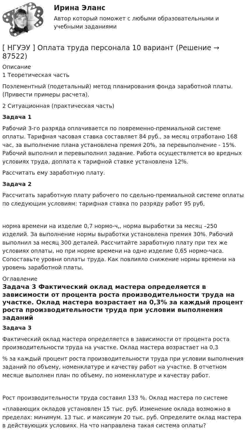      
            Описание
            1 Теоретическая часть 	Поэлементный (подетальный) метод планирования фонда заработной платы. (Привести примеры расчета).2 Ситуационная (практическая часть)  Задача 1	Рабочий 3-го разряда оплачивается по повременно-премиальной системе оплаты. Тарифная часовая ставка составляет 84 руб., за месяц отработано 168 час, за выполнение плана установлена премия 20%, за перевыполнение - 15%. Рабочий выполнил и перевыполнил задание. Работа осуществляется во вредных условиях труда, доплата к тарифной ставке установлена 12%.Рассчитать ему заработную плату.Задача 2	Рассчитать заработную плату рабочего по сдельно-премиальной системе оплаты по следующим условиям: тарифная ставка по разряду работ 95 руб, норма времени на изделие 0,7 нормо-ч,, норма выработки за месяц –250 изделий. За выполнение нормы выработки установлена премия 30%. Рабочий выполнил за месяц 300 деталей. Рассчитайте заработную плату при тех же условиях оплаты, но при норме времени на одно изделие 0,65 нормо-часа. Сопоставьте уровни оплаты труда. Как повлияло снижение нормы времени на уровень заработной платы. 
            Оглавление
            Задача 3	Фактический оклад мастера определяется в зависимости от процента роста производительности труда на участке. Оклад мастера возрастает на 0,3% за каждый процент роста производительности труда при условии выполнения заданий по объему, номенклатуре и качеству работ на участке. В отчетном месяце выполнен план по объему, по номенклатуре и качеству работ. Рост производительности труда составил 133 %. Оклад мастера по системе«плавающих окладов установлен 15 тыс. руб. Изменение оклада возможно в пределах: минимум. 13 тыс. и максимум 20 тыс. руб. Определите оклад мастера в действующих условиях. На что направлена такая система оплаты?  
            
            
            [НГУЭУ] Налоговый учет и аудит (часть 2) (контрольная, вариант 9)[ НГУЭУ ] Оплата труда персонала 10 вариант[ НГУЭУ ] Оплата труда персонала 4 вариант[НГУЭУ] Оплата труда персонала (контрольная, вариант 1)[ НГУЭУ ] Организационная культура 10 вариант[ НГУЭУ ] Организационная культура 1 вариант[ НГУЭУ ] Организационная культура 4 вариант[ НГУЭУ ] Моделирование процессов управления 6 вариант[НГУЭУ] Муниципальное право (контрольная, вариант 3)[ НГУЭУ ] Налоги и налогообложение 1 вариант[НГУЭУ] Налоги и налогообложение (контрольная, вариант 9)[НГУЭУ] Налоги и налогообложение (тест, зачет, экзамен, вопросы, ответы)[ НГУЭУ ] Налоговый учет и аудит 2 вариант[ НГУЭУ ] Налоговый учет и аудит 4 вариант