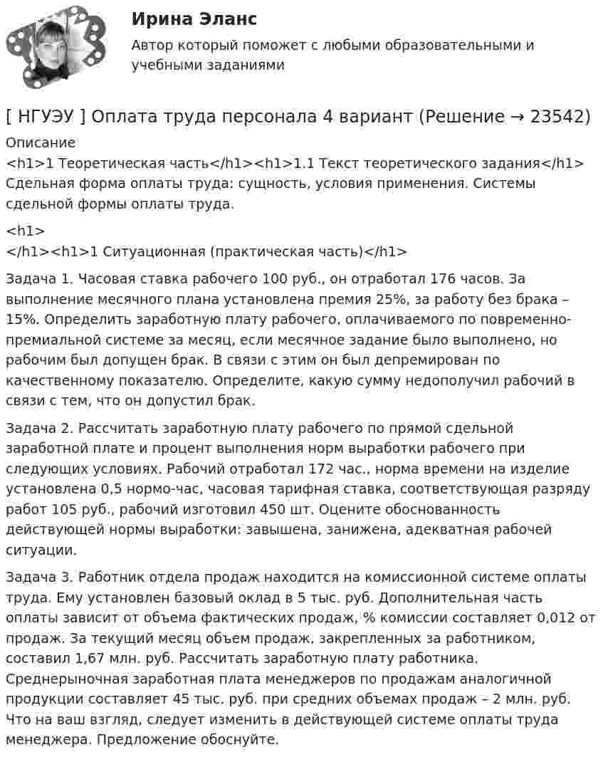      
          Описание
          <h1>1  Теоретическая часть</h1><h1>1.1  Текст теоретического задания</h1>	Сдельная форма оплаты труда: сущность, условия применения. Системы сдельной формы оплаты труда.<h1></h1><h1>1  Ситуационная (практическая часть)</h1>  	Задача 1. Часовая ставка рабочего 100 руб., он отработал 176 часов. За выполнение месячного плана установлена премия 25%, за работу без брака – 15%. Определить заработную плату рабочего, оплачиваемого по повременно- премиальной системе за месяц, если месячное задание было выполнено, но рабочим был допущен брак. В связи с этим он был депремирован по качественному показателю. Определите, какую сумму недополучил рабочий в связи с тем, что он допустил брак.	Задача 2. Рассчитать заработную плату рабочего по прямой сдельной заработной плате и процент выполнения норм выработки рабочего при следующих условиях. Рабочий отработал 172 час., норма времени на изделие установлена 0,5 нормо-час, часовая тарифная ставка, соответствующая разряду работ 105 руб., рабочий изготовил 450 шт. Оцените обоснованность действующей нормы выработки: завышена, занижена, адекватная рабочей ситуации.	Задача 3. Работник отдела продаж находится на комиссионной системе оплаты труда. Ему установлен базовый оклад в 5 тыс. руб. Дополнительная часть оплаты зависит от объема фактических продаж, % комиссии составляет 0,012 от продаж. За текущий месяц объем продаж, закрепленных за работником, составил 1,67 млн. руб. Рассчитать заработную плату работника. Среднерыночная заработная плата менеджеров по продажам аналогичной продукции составляет 45 тыс. руб. при средних объемах продаж – 2 млн. руб. Что на ваш взгляд, следует изменить в действующей системе оплаты труда менеджера. Предложение обоснуйте.  
            
            
            [ НГУЭУ ] Оплата труда персонала 10 вариант[ НГУЭУ ] Оплата труда персонала 4 вариант[НГУЭУ] Оплата труда персонала (контрольная, вариант 1)[ НГУЭУ ] Организационная культура 10 вариант[ НГУЭУ ] Организационная культура 1 вариант[ НГУЭУ ] Организационная культура 4 вариант[ НГУЭУ ] Организационное поведение 6 вариант[НГУЭУ] Муниципальное право (контрольная, вариант 3)[ НГУЭУ ] Налоги и налогообложение 1 вариант[НГУЭУ] Налоги и налогообложение (контрольная, вариант 9)[НГУЭУ] Налоги и налогообложение (тест, зачет, экзамен, вопросы, ответы)[ НГУЭУ ] Налоговый учет и аудит 2 вариант[ НГУЭУ ] Налоговый учет и аудит 4 вариант[НГУЭУ] Налоговый учет и аудит (контрольная, вариант 9)