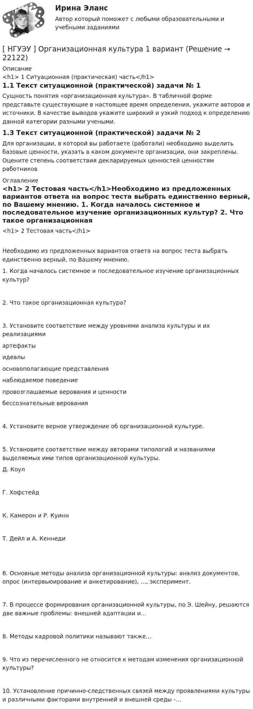      
          Описание
          <h1>	1 Ситуационная (практическая) часть</h1>1.1 Текст ситуационной (практической) задачи № 1Сущность понятия «организационная культура». В табличной форме представьте существующие в настоящее время определения, укажите авторов и источники. В качестве выводов укажите широкий и узкий подход к определению данной категории разными учеными.1.3 Текст ситуационной (практической) задачи № 2Для организации, в которой вы работаете (работали) необходимо выделить базовые ценности, указать в каком документе организации, они закреплены. Оцените степень соответствия декларируемых ценностей ценностям работников 
          Оглавление
          <h1>	2 Тестовая часть</h1>Необходимо из предложенных вариантов ответа на вопрос теста выбрать единственно верный, по Вашему мнению. 1. Когда началось системное и последовательное изучение организационных культур? 2. Что такое организационная культура? 3. Установите соответствие между уровнями анализа культуры и их реализациями  артефакты идеалы   основополагающие представления наблюдаемое поведение   провозглашаемые верования и ценности бессознательные верования4. Установите верное утверждение об организационной культуре. 5. Установите соответствие между авторами типологий и названиями выделяемых ими типов организационной культуры.  Д. Коул   Г. Хофстейд   К. Камерон и Р. Куинн   Т. Дейл и А. Кеннеди 6. Основные методы анализа организационной культуры: анализ документов, опрос (интервьюирование и анкетирование), …, эксперимент. 7. В процессе формирования организационной культуры, по Э. Шейну, решаются две важные проблемы: внешней адаптации и… 8. Методы кадровой политики называют также… 9. Что из перечисленного не относится к методам изменения организационной культуры? 10. Установление причинно-следственных связей между проявлениями культуры и различными факторами внутренней и внешней среды -…  
            
            
            [ НГУЭУ ] Организационная культура 10 вариант[ НГУЭУ ] Организационная культура 1 вариант[ НГУЭУ ] Организационная культура 4 вариант[ НГУЭУ ] Организационное поведение 6 вариант[НГУЭУ] Организация и планирование производства (контрольная, вариант 5)[НГУЭУ] Организация предпринимательской деятельности (контрольная, вариант 5)[ НГУЭУ ] Организация туристской индустрии 8 вариант[НГУЭУ] Налоги и налогообложение (тест, зачет, экзамен, вопросы, ответы)[ НГУЭУ ] Налоговый учет и аудит 2 вариант[ НГУЭУ ] Налоговый учет и аудит 4 вариант[НГУЭУ] Налоговый учет и аудит (контрольная, вариант 9)[НГУЭУ] Налоговый учет и аудит (часть 2) (контрольная, вариант 9)[ НГУЭУ ] Оплата труда персонала 10 вариант[ НГУЭУ ] Оплата труда персонала 4 вариант