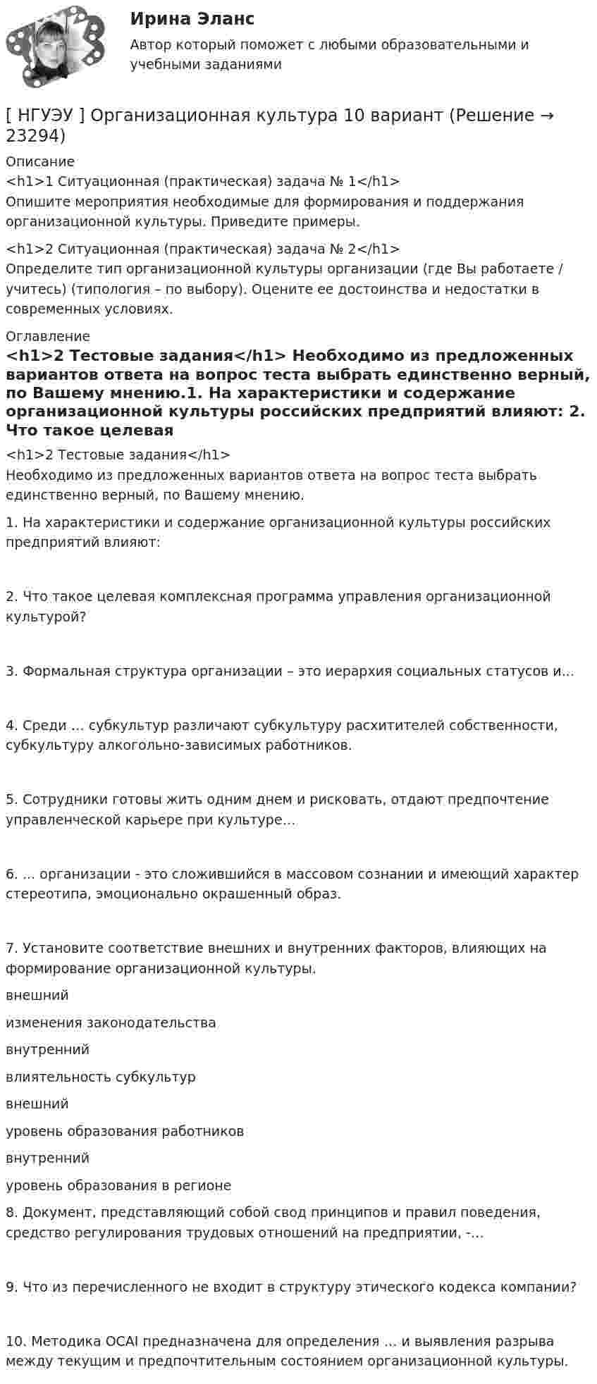      
          Описание
          <h1>1 Ситуационная (практическая) задача № 1</h1>	Опишите мероприятия необходимые для формирования и поддержания организационной культуры. Приведите примеры.<h1>2  Ситуационная (практическая) задача № 2</h1>	Определите тип организационной культуры организации (где Вы работаете / учитесь) (типология – по выбору). Оцените ее достоинства и недостатки в современных условиях. 
          Оглавление
          <h1>2  Тестовые задания</h1>	Необходимо из предложенных вариантов ответа на вопрос теста выбрать единственно верный, по Вашему мнению.1.       На  характеристики  и  содержание  организационной  культуры российских предприятий влияют: 2.            Что    такое    целевая    комплексная    программа   управления организационной культурой?3.     Формальная структура организации – это иерархия социальных статусов и... 4.         Среди  …   субкультур  различают  субкультуру  расхитителей собственности, субкультуру алкогольно-зависимых работников. 5.       Сотрудники  готовы  жить  одним  днем  и  рисковать,  отдают предпочтение управленческой карьере при культуре…  6.  ... организации - это сложившийся в массовом сознании и имеющий характер стереотипа, эмоционально окрашенный образ. 7. Установите соответствие внешних и внутренних факторов, влияющих на формирование организационной культуры.  внешний изменения законодательства   внутренний влиятельность субкультур   внешний уровень образования работников   внутренний уровень образования в регионе  8.       Документ,  представляющий собой  свод  принципов и  правил поведения, средство регулирования трудовых отношений на предприятии, -… 9.    Что из перечисленного не входит в структуру этического кодекса компании?10.    Методика OCAI предназначена для определения … и выявления разрыва между текущим и предпочтительным состоянием организационной культуры. 
            
            
            [НГУЭУ] Оплата труда персонала (контрольная, вариант 1)[ НГУЭУ ] Организационная культура 10 вариант[ НГУЭУ ] Организационная культура 1 вариант[ НГУЭУ ] Организационная культура 4 вариант[ НГУЭУ ] Организационное поведение 6 вариант[НГУЭУ] Организация и планирование производства (контрольная, вариант 5)[НГУЭУ] Организация предпринимательской деятельности (контрольная, вариант 5)[НГУЭУ] Налоги и налогообложение (контрольная, вариант 9)[НГУЭУ] Налоги и налогообложение (тест, зачет, экзамен, вопросы, ответы)[ НГУЭУ ] Налоговый учет и аудит 2 вариант[ НГУЭУ ] Налоговый учет и аудит 4 вариант[НГУЭУ] Налоговый учет и аудит (контрольная, вариант 9)[НГУЭУ] Налоговый учет и аудит (часть 2) (контрольная, вариант 9)[ НГУЭУ ] Оплата труда персонала 10 вариант