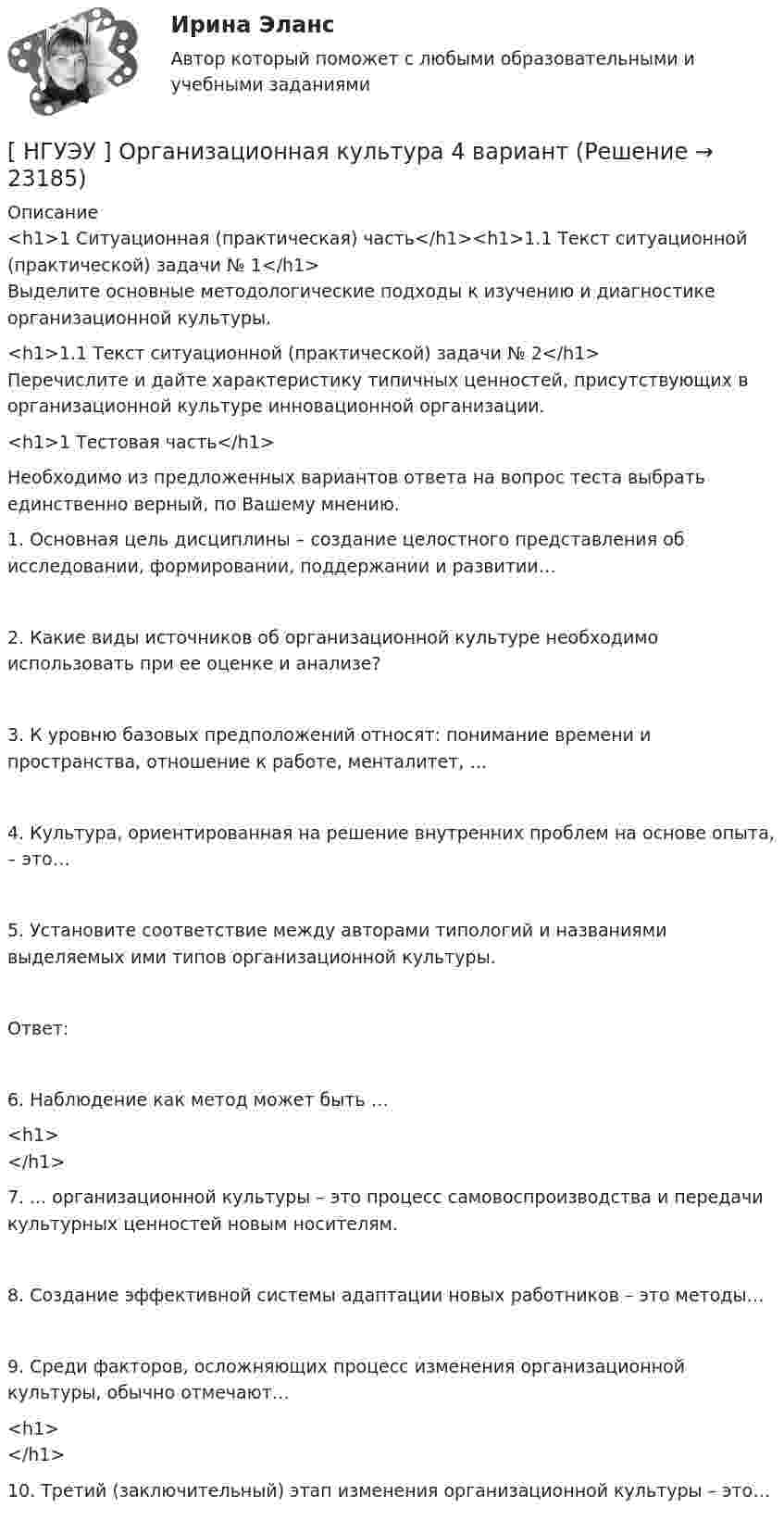     
          Описание
          <h1>1  Ситуационная (практическая) часть</h1><h1>1.1  Текст ситуационной (практической) задачи № 1</h1>	Выделите основные методологические подходы к изучению и диагностике организационной культуры. <h1>1.1  Текст ситуационной (практической) задачи № 2</h1>	Перечислите и дайте характеристику типичных ценностей, присутствующих в организационной культуре инновационной организации.<h1>1  Тестовая часть</h1>  	Необходимо из предложенных вариантов ответа на вопрос теста выбрать единственно верный, по Вашему мнению.1.  Основная цель дисциплины – создание целостного представления об исследовании, формировании, поддержании и развитии…  2.   Какие виды источников об организационной культуре необходимо использовать при ее оценке и анализе?  3.   К уровню базовых предположений относят: понимание времени и пространства, отношение к работе, менталитет, …4.     Культура, ориентированная на решение внутренних проблем на основе опыта, – это… 5.   Установите соответствие между авторами типологий и названиями выделяемых ими типов организационной культуры. Ответ: 6.  Наблюдение как метод может быть …<h1></h1> 7.   ... организационной культуры – это процесс самовоспроизводства и передачи культурных ценностей новым носителям.  8.   Создание эффективной системы адаптации новых работников – это методы… 9.  Среди факторов, осложняющих процесс изменения организационной культуры, обычно отмечают…<h1></h1>  10.         Третий  (заключительный)  этап   изменения   организационной культуры – это…  
            
            
            [ НГУЭУ ] Организационная культура 1 вариант[ НГУЭУ ] Организационная культура 4 вариант[ НГУЭУ ] Организационное поведение 6 вариант[НГУЭУ] Организация и планирование производства (контрольная, вариант 5)[НГУЭУ] Организация предпринимательской деятельности (контрольная, вариант 5)[ НГУЭУ ] Организация туристской индустрии 8 вариант[ НГУЭУ ] Организация управленческого труда 10 вариант[ НГУЭУ ] Налоговый учет и аудит 2 вариант[ НГУЭУ ] Налоговый учет и аудит 4 вариант[НГУЭУ] Налоговый учет и аудит (контрольная, вариант 9)[НГУЭУ] Налоговый учет и аудит (часть 2) (контрольная, вариант 9)[ НГУЭУ ] Оплата труда персонала 10 вариант[ НГУЭУ ] Оплата труда персонала 4 вариант[НГУЭУ] Оплата труда персонала (контрольная, вариант 1)