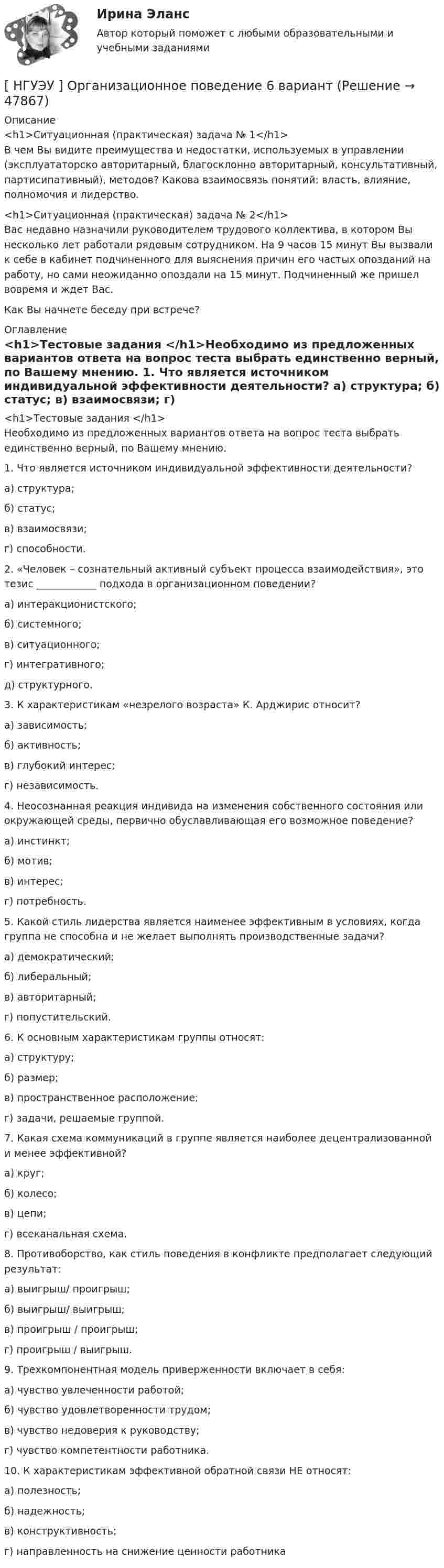      
            Описание
            <h1>Ситуационная (практическая) задача № 1</h1>В чем Вы видите преимущества и недостатки, используемых в управлении (эксплуататорско авторитарный, благосклонно авторитарный, консультативный, партисипативный), методов? Какова взаимосвязь понятий: власть, влияние, полномочия и лидерство.<h1>Ситуационная (практическая) задача № 2</h1>Вас недавно назначили руководителем трудового коллектива, в котором Вы несколько лет работали рядовым сотрудником. На 9 часов 15 минут Вы вызвали к себе в кабинет подчиненного для выяснения причин его частых опозданий на работу, но сами неожиданно опоздали на 15 минут. Подчиненный же пришел вовремя и ждет Вас. Как Вы начнете беседу при встрече? 
            Оглавление
            <h1>Тестовые задания </h1>Необходимо из предложенных вариантов ответа на вопрос теста выбрать единственно верный, по Вашему мнению. 1. Что является источником индивидуальной эффективности деятельности? а) структура; б) статус; в) взаимосвязи; г) способности.  2. «Человек – сознательный активный субъект процесса взаимодействия», это тезис ____________ подхода в организационном поведении? а) интеракционистского; б) системного; в) ситуационного; г) интегративного; д) структурного.  3. К характеристикам «незрелого возраста» К. Арджирис относит? а) зависимость; б) активность; в) глубокий интерес; г) независимость.  4. Неосознанная реакция индивида на изменения собственного состояния или окружающей среды, первично обуславливающая его возможное поведение? а) инстинкт; б) мотив;в) интерес; г) потребность. 5. Какой стиль лидерства является наименее эффективным в условиях, когда группа не способна и не желает выполнять производственные задачи? а) демократический; б) либеральный; в) авторитарный; г) попустительский.  6. К основным характеристикам группы относят: а) структуру; б) размер; в) пространственное расположение; г) задачи, решаемые группой. 7. Какая схема коммуникаций в группе является наиболее децентрализованной и менее эффективной? а) круг; б) колесо; в) цепи; г) всеканальная схема.  8. Противоборство, как стиль поведения в конфликте предполагает следующий результат: а) выигрыш/ проигрыш; б) выигрыш/ выигрыш; в) проигрыш / проигрыш; г) проигрыш / выигрыш.  9. Трехкомпонентная модель приверженности включает в себя: а) чувство увлеченности работой; б) чувство удовлетворенности трудом; в) чувство недоверия к руководству; г) чувство компетентности работника.  10. К характеристикам эффективной обратной связи НЕ относят: а) полезность; б) надежность; в) конструктивность; г) направленность на снижение ценности работника 
            
            
            [ НГУЭУ ] Организационная культура 4 вариант[ НГУЭУ ] Организационное поведение 6 вариант[НГУЭУ] Организация и планирование производства (контрольная, вариант 5)[НГУЭУ] Организация предпринимательской деятельности (контрольная, вариант 5)[ НГУЭУ ] Организация туристской индустрии 8 вариант[ НГУЭУ ] Организация управленческого труда 10 вариант[ НГУЭУ ] ОСНОВНЫЕ СОЦИОЛОГИЧЕСКИЕ ПОДХОДЫ К АНАЛИЗУ ОРГАНИЗАЦИЙ 1 вариант[ НГУЭУ ] Налоговый учет и аудит 4 вариант[НГУЭУ] Налоговый учет и аудит (контрольная, вариант 9)[НГУЭУ] Налоговый учет и аудит (часть 2) (контрольная, вариант 9)[ НГУЭУ ] Оплата труда персонала 10 вариант[ НГУЭУ ] Оплата труда персонала 4 вариант[НГУЭУ] Оплата труда персонала (контрольная, вариант 1)[ НГУЭУ ] Организационная культура 10 вариант