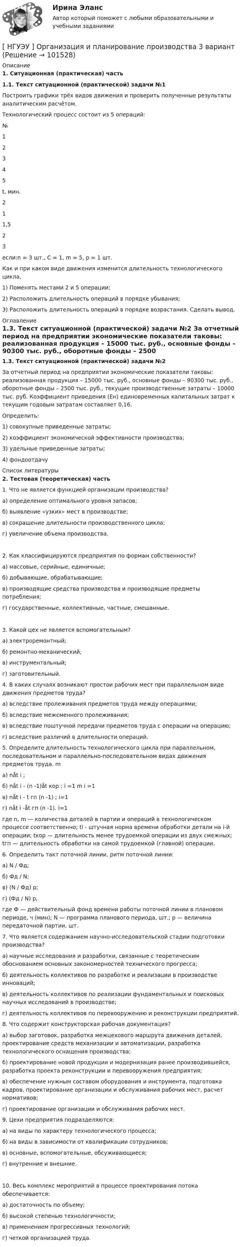       
            Описание
             1. Ситуационная (практическая) часть 1.1. Текст ситуационной (практической) задачи №1	Построить графики трёх видов движения и проверить полученные результаты аналитическим расчётом.	Технологический процесс состоит из 5 операций:  № 1 2 3 4 5   t, мин. 2 1 1,5 2 3 	если:n = 3 шт., С = 1, m = 5, р = 1 шт.	Как и при каком виде движения изменится длительность технологического цикла,	1)                Поменять местами 2 и 5 операции;	2)                Расположить длительность операций в порядке убывания;	3)                Расположить длительность операций в порядке возрастания. Сделать вывод. 
            Оглавление
             1.3. Текст ситуационной (практической) задачи №2	За отчетный период на предприятии экономические показатели таковы: реализованная продукция – 15000 тыс. руб., основные фонды – 90300 тыс. руб., оборотные фонды – 2500 тыс. руб., текущие производственные затраты – 10000 тыс. руб. Коэффициент приведения (Ен) единовременных капитальных затрат к текущим годовым затратам составляет 0,16. 	Определить: 	1) совокупные приведенные затраты; 	2) коэффициент экономической эффективности производства; 	3) удельные приведенные затраты; 	4) фондоотдачу 
            Список литературы
             2. Тестовая (теоретическая) часть	1. Что не является функцией организации производства? 	а) определение оптимального уровня запасов; 	б) выявление «узких» мест в производстве; 	в) сокращение длительности производственного цикла; 	г) увеличение объема производства. 	2. Как классифицируются предприятия по формам собственности? 	а) массовые, серийные, единичные; 	б) добывающие, обрабатывающие; 	в) производящие средства производства и производящие предметы потребления; 	г) государственные, коллективные, частные, смешанные.  	3. Какой цех не является вспомогательным? 	а) электроремонтный; 	б) ремонтно-механический; 	в) инструментальный; 	г) заготовительный.   	4. В каких случаях возникают простои рабочих мест при параллельном виде движения предметов труда? 	а) вследствие пролеживания предметов труда между операциями; 	б) вследствие межсменного пролеживания; 	в) вследствие поштучной передачи предметов труда с операции на операцию; 	г) вследствие различий в длительности операций.   	5. Определите длительность технологического цикла при параллельном, последовательном и параллельно-последовательном видах движения предметов труда. m 	а) nåt i ;	б) nåt i - (n -1)åt кор ; i =1 m i =1 	в) nåt i - t гп (n -1) ; i=1 	г) nåt i -åt гп (n -1). i=1 	где n, m — количества деталей в партии и операций в технологическом процессе соответственно; ti - штучная норма времени обработки детали на i-й операции; tкор — длительность менее трудоемкой операции из двух смежных; tгп — длительность обработки на самой трудоемкой (главной) операции.   	6. Определить такт поточной линии, ритм поточной линии: 	а) N / Фд; 	б) Фд / N; 	в) (N / Фд) р; 	г) (Фд / N) р, 	где Ф — действительный фонд времени работы поточной линии в плановом периоде, ч (мин); N — программа планового периода, шт.; р — величина передаточной партии, шт.   	7. Что является содержанием научно-исследовательской стадии подготовки производства? 	а) научные исследования и разработки, связанные с теоретическим обоснованием основных закономерностей технического прогресса; 	б) деятельность коллективов по разработке и реализации в производстве инноваций; 	в) деятельность коллективов по реализации фундаментальных и поисковых научных исследований в производстве; 	г) деятельность коллективов по перевооружению и реконструкции предприятий.  	8. Что содержит конструкторская рабочая документация? 	а) выбор заготовок, разработка межцехового маршрута движения деталей, проектирование средств механизации и автоматизации, разработка технологического оснащения производства; 	б) проектирование новой продукции и модернизация ранее производившейся, разработка проекта реконструкции и перевооружения предприятия; 	в) обеспечение нужным составом оборудования и инструмента, подготовка кадров, проектирование организации и обслуживания рабочих мест, расчет нормативов; 	г) проектирование организации и обслуживания рабочих мест. 	9. Цехи предприятия подразделяются: 	а) на виды по характеру технологического процесса; 	б) на виды в зависимости от квалификации сотрудников; 	в) основные, вспомогательные, обсуживающиеся; 	г) внутренние и внешние.  	10. Весь комплекс мероприятий в процессе проектирования потока обеспечивается: 	а) достаточность по объему; 	б) высокой степенью технологичности; 	в) применением прогрессивных технологий; 	г) четкой организацией труда. 