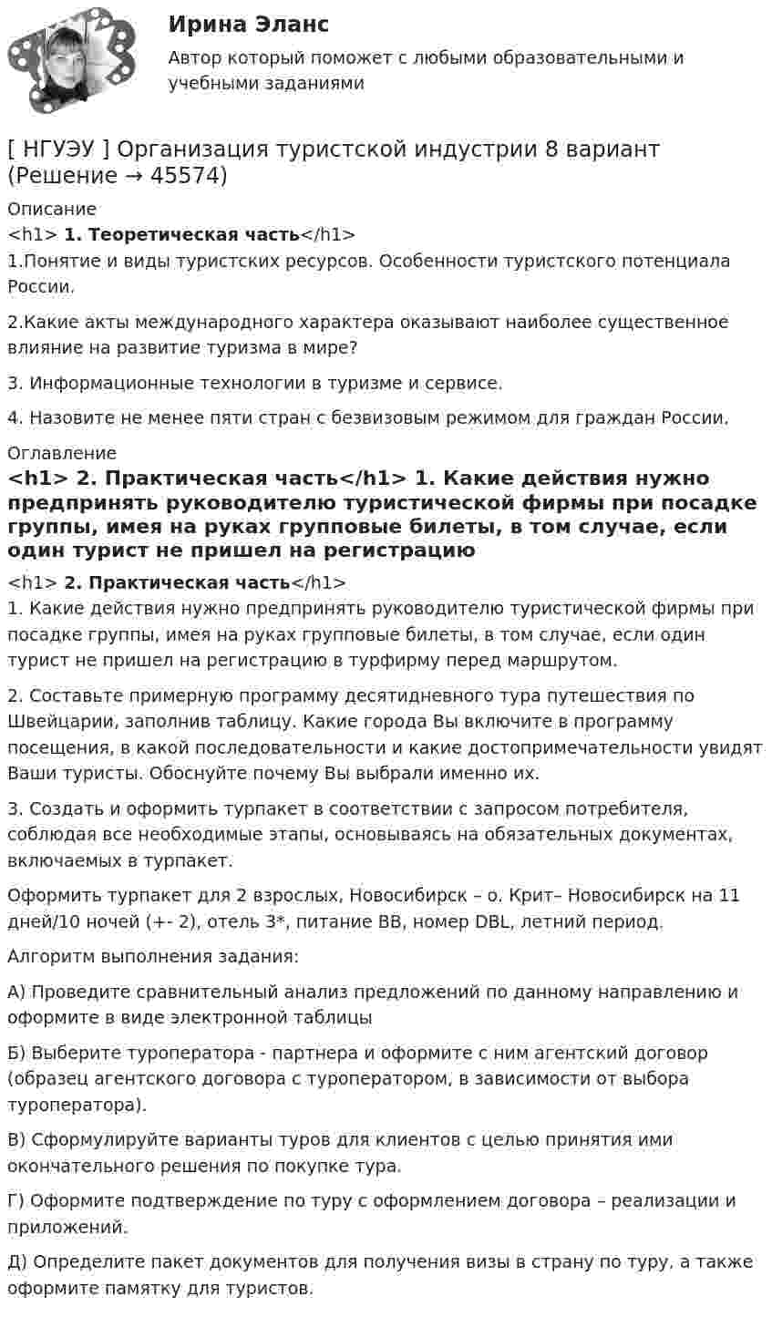     
            Описание
            <h1>	1. Теоретическая часть</h1>	1.Понятие и виды туристских ресурсов. Особенности туристского потенциала России. 	2.Какие акты международного характера оказывают наиболее существенное влияние на развитие туризма в мире?	3. Информационные технологии в туризме и сервисе.	4. Назовите не менее пяти стран с безвизовым режимом для граждан России. 
            Оглавление
            <h1>	2. Практическая часть</h1>	1. Какие действия нужно предпринять руководителю туристической фирмы при посадке группы, имея на руках групповые билеты, в том случае, если один турист не пришел на регистрацию в турфирму перед маршрутом. 	2. Составьте примерную программу десятидневного тура путешествия по Швейцарии, заполнив таблицу. Какие города Вы включите в программу посещения, в какой последовательности и какие достопримечательности увидят Ваши туристы. Обоснуйте почему Вы выбрали именно их.	3. Создать и оформить турпакет в соответствии с запросом потребителя, соблюдая все необходимые этапы, основываясь на обязательных документах, включаемых в турпакет. 	Оформить турпакет для 2 взрослых, Новосибирск – о. Крит– Новосибирск на 11 дней/10 ночей (+- 2), отель 3*, питание BB, номер DBL, летний период.	Алгоритм выполнения задания: 	А) Проведите сравнительный анализ предложений по данному направлению и оформите в виде электронной таблицы 	Б) Выберите туроператора - партнера и оформите с ним агентский договор (образец агентского договора с туроператором, в зависимости от выбора туроператора). 	В) Сформулируйте варианты туров для клиентов с целью принятия ими окончательного решения по покупке тура. 	Г) Оформите подтверждение по туру с оформлением договора – реализации и приложений. 	Д) Определите пакет документов для получения визы в страну по туру, а также оформите памятку для туристов. 
            
            
            [НГУЭУ] Организация предпринимательской деятельности (контрольная, вариант 5)[ НГУЭУ ] Организация туристской индустрии 8 вариант[ НГУЭУ ] Организация управленческого труда 10 вариант[ НГУЭУ ] ОСНОВНЫЕ СОЦИОЛОГИЧЕСКИЕ ПОДХОДЫ К АНАЛИЗУ ОРГАНИЗАЦИЙ 1 вариант[ НГУЭУ ] Основы безопасности труда 10 вариант[ НГУЭУ ] Основы безопасности труда 1 вариант[ НГУЭУ ] Основы безопасности труда 4 вариант[ НГУЭУ ] Оплата труда персонала 10 вариант[ НГУЭУ ] Оплата труда персонала 4 вариант[НГУЭУ] Оплата труда персонала (контрольная, вариант 1)[ НГУЭУ ] Организационная культура 10 вариант[ НГУЭУ ] Организационная культура 1 вариант[ НГУЭУ ] Организационная культура 4 вариант[ НГУЭУ ] Организационное поведение 6 вариант