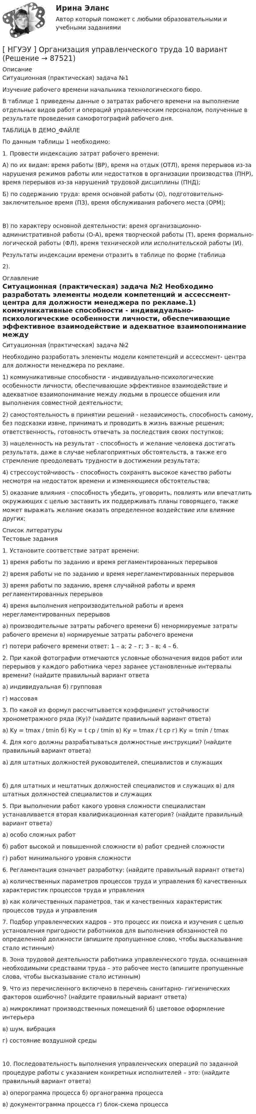     
            Описание
            Ситуационная (практическая) задача №1  Изучение рабочего времени начальника технологического бюро.	В таблице 1 приведены данные о затратах рабочего времени на выполнение отдельных видов работ и операций управленческим персоналом, полученные в результате проведения самофотографий рабочего дня.ТАБЛИЦА В ДЕМО_ФАЙЛЕПо данным таблицы 1 необходимо:1.    Провести индексацию затрат рабочего времени:	А) по их видам: время работы (ВР), время на отдых (ОТЛ), время перерывов из-за нарушения режимов работы или недостатков в организации производства (ПНР), время перерывов из-за нарушений трудовой дисциплины (ПНД);	Б) по содержанию труда: время основной работы (О), подготовительно- заключительное время (ПЗ), время обслуживания рабочего места (ОРМ); 	В) по характеру основной деятельности: время организационно- административной работы (О-А), время творческой работы (Т), время формально-логической работы (ФЛ), время технической или исполнительской работы (И).Результаты индексации времени отразить в таблице по форме (таблица2). 
            Оглавление
            Ситуационная (практическая) задача №2  	Необходимо разработать элементы модели компетенций и ассессмент- центра для должности менеджера по рекламе.1)    коммуникативные способности - индивидуально-психологические особенности личности, обеспечивающие эффективное взаимодействие и адекватное взаимопонимание между людьми в процессе общения или выполнения совместной деятельности;2) самостоятельность в принятии решений - независимость, способность самому, без подсказки извне, принимать и проводить в жизнь важные решения; ответственность, готовность отвечать за последствия своих поступков;3)      нацеленность на результат - способность и желание человека достигать результата, даже в случае неблагоприятных обстоятельств, а также его стремление преодолевать трудности в достижении результата;4)     стрессоустойчивость - способность сохранять высокое качество работы несмотря на недостаток времени и изменяющиеся обстоятельства;5)   оказание влияния - способность убедить, уговорить, повлиять или впечатлить окружающих с целью заставить их поддерживать планы говорящего, также может выражать желание оказать определенное воздействие или влияние других; 
            Список литературы
            Тестовые задания  1.  Установите соответствие затрат времени:1) время работы по заданию и время регламентированных перерывов2)      время работы не  по заданию и время нерегламентированных перерывов3)      время работы по  заданию, время случайной работы и  время регламентированных перерывов4)          время   выполнения   непроизводительной   работы   и    время нерегламентированных перерывова) производительные затраты рабочего времени б) ненормируемые затраты рабочего времени в) нормируемые затраты рабочего времениг) потери рабочего времени ответ: 1 – а; 2 – г; 3 – в; 4 – б.2.    При какой фотографии отмечаются условные обозначения видов работ или перерывов у каждого работника через заранее установленные интервалы времени? (найдите правильный вариант ответаа) индивидуальная б) групповаяг) массовая3.     По какой из формул рассчитывается коэффициент устойчивости хронометражного ряда (Ку)? (найдите правильный вариант ответа)а) Kу = tmax / tmin б) Ку = t ср / tmin в) Ку = tmax / t ср г) Ку = tmin / tmax4.       Для  кого  должны  разрабатываться должностные  инструкции? (найдите правильный вариант ответа)а) для штатных должностей руководителей, специалистов и служащих б) для штатных и нештатных должностей специалистов и служащих в) для штатных должностей специалистов и служащих5.     При выполнении работ какого уровня сложности специалистам устанавливается вторая квалификационная категория? (найдите правильный вариант ответа)а) особо сложных работб) работ высокой и повышенной сложности в) работ средней сложностиг) работ минимального уровня сложности6.    Регламентация означает разработку: (найдите правильный вариант ответа)а) количественных параметров процессов труда и управления б) качественных характеристик процессов труда и управления	в) как количественных параметров, так и качественных характеристик процессов труда и управления7.  Подбор управленческих кадров – это процесс их поиска и изучения с целью установления пригодности работников для выполнения обязанностей по определенной должности (впишите пропущенное слово, чтобы высказывание стало истинным)8.      Зона трудовой деятельности работника управленческого труда, оснащенная необходимыми средствами труда – это рабочее место (впишите пропущенные слова, чтобы высказывание стало истинным)9.         Что из перечисленного включено в перечень санитарно- гигиенических факторов ошибочно? (найдите правильный вариант ответа)а) микроклимат производственных помещений б) цветовое оформление интерьерав) шум, вибрацияг) состояние воздушной среды 10.       Последовательность выполнения управленческих операций по заданной процедуре работы с указанием конкретных исполнителей – это: (найдите правильный вариант ответа)а) оперограмма процесса б) органограмма процессав) документограмма процесса г) блок-схема процесса 
            
            
            [ НГУЭУ ] Организация туристской индустрии 8 вариант[ НГУЭУ ] Организация управленческого труда 10 вариант[ НГУЭУ ] ОСНОВНЫЕ СОЦИОЛОГИЧЕСКИЕ ПОДХОДЫ К АНАЛИЗУ ОРГАНИЗАЦИЙ 1 вариант[ НГУЭУ ] Основы безопасности труда 10 вариант[ НГУЭУ ] Основы безопасности труда 1 вариант[ НГУЭУ ] Основы безопасности труда 4 вариант[НГУЭУ] Основы безопасности труда (контрольная, вариант 1)[ НГУЭУ ] Оплата труда персонала 4 вариант[НГУЭУ] Оплата труда персонала (контрольная, вариант 1)[ НГУЭУ ] Организационная культура 10 вариант[ НГУЭУ ] Организационная культура 1 вариант[ НГУЭУ ] Организационная культура 4 вариант[ НГУЭУ ] Организационное поведение 6 вариант[НГУЭУ] Организация и планирование производства (контрольная, вариант 5)