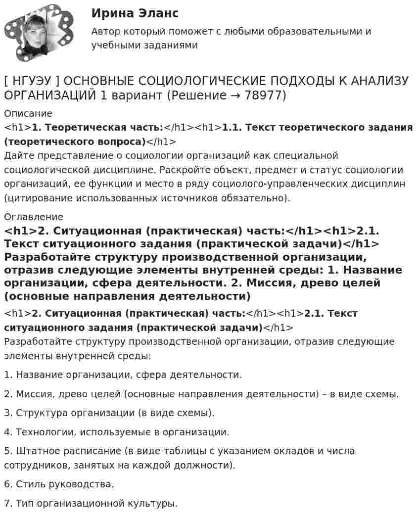      
            Описание
            <h1>1. Теоретическая часть:</h1><h1>1.1. Текст теоретического задания (теоретического вопроса)</h1>	Дайте представление о социологии организаций как специальной социологической дисциплине. Раскройте объект, предмет и статус социологии организаций, ее функции и место в ряду социолого-управленческих дисциплин (цитирование использованных источников обязательно). 
            Оглавление
            <h1>2. Ситуационная (практическая) часть:</h1><h1>2.1. Текст ситуационного задания (практической задачи)</h1>	Разработайте структуру производственной организации, отразив следующие элементы внутренней среды: 	1. Название организации, сфера деятельности. 	2. Миссия, древо целей (основные направления деятельности) – в виде схемы. 	3. Структура организации (в виде схемы). 	4. Технологии, используемые в организации. 	5. Штатное расписание (в виде таблицы с указанием окладов и числа сотрудников, занятых на каждой должности). 	6. Стиль руководства. 	7. Тип организационной культуры.  
            
            
            [ НГУЭУ ] Организация управленческого труда 10 вариант[ НГУЭУ ] ОСНОВНЫЕ СОЦИОЛОГИЧЕСКИЕ ПОДХОДЫ К АНАЛИЗУ ОРГАНИЗАЦИЙ 1 вариант[ НГУЭУ ] Основы безопасности труда 10 вариант[ НГУЭУ ] Основы безопасности труда 1 вариант[ НГУЭУ ] Основы безопасности труда 4 вариант[НГУЭУ] Основы безопасности труда (контрольная, вариант 1)[НГУЭУ] Основы безопасности труда (контрольная, вариант 4)[НГУЭУ] Оплата труда персонала (контрольная, вариант 1)[ НГУЭУ ] Организационная культура 10 вариант[ НГУЭУ ] Организационная культура 1 вариант[ НГУЭУ ] Организационная культура 4 вариант[ НГУЭУ ] Организационное поведение 6 вариант[НГУЭУ] Организация и планирование производства (контрольная, вариант 5)[НГУЭУ] Организация предпринимательской деятельности (контрольная, вариант 5)