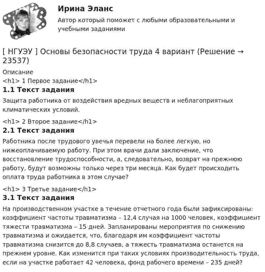      
          Описание
          <h1>	1 Первое задание</h1>1.1 Текст заданияЗащита работника от воздействия вредных веществ и неблагоприятных климатических условий.<h1>	2 Второе задание</h1>2.1 Текст заданияРаботника после трудового увечья перевели на более легкую, но нижеоплачиваемую работу. При этом врачи дали заключение, что восстановление трудоспособности, а, следовательно, возврат на прежнюю работу, будут возможны только через три месяца. Как будет происходить оплата труда работника в этом случае?<h1>	3 Третье задание</h1>3.1 Текст заданияНа производственном участке в течение отчетного года были зафиксированы: коэффициент частоты травматизма – 12,4 случая на 1000 человек, коэффициент тяжести травматизма – 15 дней. Запланированы мероприятия по снижению травматизма и ожидается, что, благодаря им коэффициент частоты травматизма снизится до 8,8 случаев, а тяжесть травматизма останется на прежнем уровне. Как изменится при таких условиях производительность труда, если на участке работает 42 человека, фонд рабочего времени – 235 дней?  
            
            
            [ НГУЭУ ] Основы безопасности труда 1 вариант[ НГУЭУ ] Основы безопасности труда 4 вариант[НГУЭУ] Основы безопасности труда (контрольная, вариант 1)[НГУЭУ] Основы безопасности труда (контрольная, вариант 4)[ НГУЭУ ] Основы бюджетного учета 10 вариант [ НГУЭУ ] Основы государственного и муниципального управления 3 вариант[НГУЭУ] Основы кадрового консалтинга (тест, зачет, экзамен, вопросы, ответы)[ НГУЭУ ] Организационная культура 4 вариант[ НГУЭУ ] Организационное поведение 6 вариант[НГУЭУ] Организация и планирование производства (контрольная, вариант 5)[НГУЭУ] Организация предпринимательской деятельности (контрольная, вариант 5)[ НГУЭУ ] Организация туристской индустрии 8 вариант[ НГУЭУ ] Организация управленческого труда 10 вариант[ НГУЭУ ] ОСНОВНЫЕ СОЦИОЛОГИЧЕСКИЕ ПОДХОДЫ К АНАЛИЗУ ОРГАНИЗАЦИЙ 1 вариант