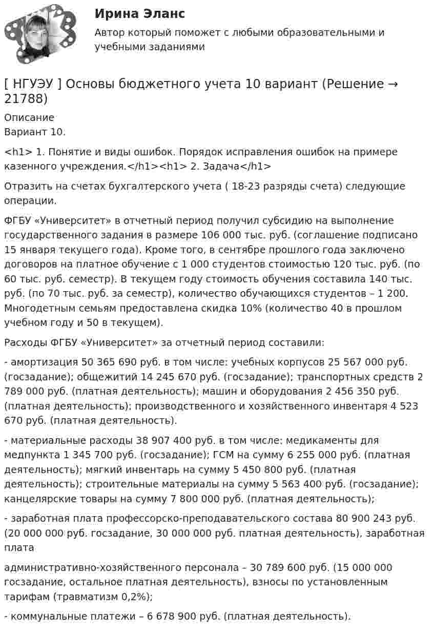      
          Описание
          	Вариант 10. <h1>	1. Понятие и виды ошибок. Порядок исправления ошибок на примере казенного учреждения.</h1><h1>	2. Задача</h1> 	Отразить на счетах бухгалтерского учета ( 18-23 разряды счета) следующие операции.	ФГБУ «Университет» в отчетный период получил субсидию на выполнение государственного задания в размере 106 000 тыс. руб. (соглашение подписано 15 января текущего года). Кроме того, в сентябре прошлого года заключено договоров на платное обучение с 1 000 студентов стоимостью 120 тыс. руб. (по 60 тыс. руб. семестр). В текущем году стоимость обучения составила 140 тыс. руб. (по 70 тыс. руб. за семестр), количество обучающихся студентов – 1 200. Многодетным семьям предоставлена скидка 10% (количество 40 в прошлом учебном году и 50 в текущем).	Расходы ФГБУ «Университет» за отчетный период составили:	-          амортизация 50 365 690 руб. в том числе: учебных корпусов 25 567 000 руб. (госзадание); общежитий 14 245 670 руб. (госзадание); транспортных средств 2 789 000 руб. (платная деятельность); машин и оборудования 2 456 350 руб. (платная деятельность); производственного и хозяйственного инвентаря 4 523 670 руб. (платная деятельность).	-         материальные расходы 38 907 400 руб. в том числе: медикаменты для медпункта 1 345 700 руб. (госзадание); ГСМ на сумму 6 255 000 руб. (платная деятельность); мягкий инвентарь на сумму 5 450 800 руб. (платная деятельность); строительные материалы на сумму 5 563 400 руб. (госзадание); канцелярские товары на сумму 7 800 000 руб. (платная деятельность);	-              заработная плата профессорско-преподавательского состава 80 900 243 руб. (20 000 000  руб. госзадание,              30   000   000   руб.   платная   деятельность),   заработная   плата	административно-хозяйственного персонала – 30 789 600 руб. (15 000 000 госзадание, остальное платная деятельность), взносы по установленным тарифам (травматизм 0,2%);	- коммунальные платежи – 6 678 900 руб. (платная деятельность).  
            
            
            [НГУЭУ] Основы безопасности труда (контрольная, вариант 4)[ НГУЭУ ] Основы бюджетного учета 10 вариант [ НГУЭУ ] Основы государственного и муниципального управления 3 вариант[НГУЭУ] Основы кадрового консалтинга (тест, зачет, экзамен, вопросы, ответы)[ НГУЭУ] Основы кадровой политики и кадрового планирования 10 вариант[ НГУЭУ ] Основы маркетинга 1 вариант[ НГУЭУ ] Основы организации труда 1 вариант[НГУЭУ] Организация предпринимательской деятельности (контрольная, вариант 5)[ НГУЭУ ] Организация туристской индустрии 8 вариант[ НГУЭУ ] Организация управленческого труда 10 вариант[ НГУЭУ ] ОСНОВНЫЕ СОЦИОЛОГИЧЕСКИЕ ПОДХОДЫ К АНАЛИЗУ ОРГАНИЗАЦИЙ 1 вариант[ НГУЭУ ] Основы безопасности труда 10 вариант[ НГУЭУ ] Основы безопасности труда 1 вариант[ НГУЭУ ] Основы безопасности труда 4 вариант