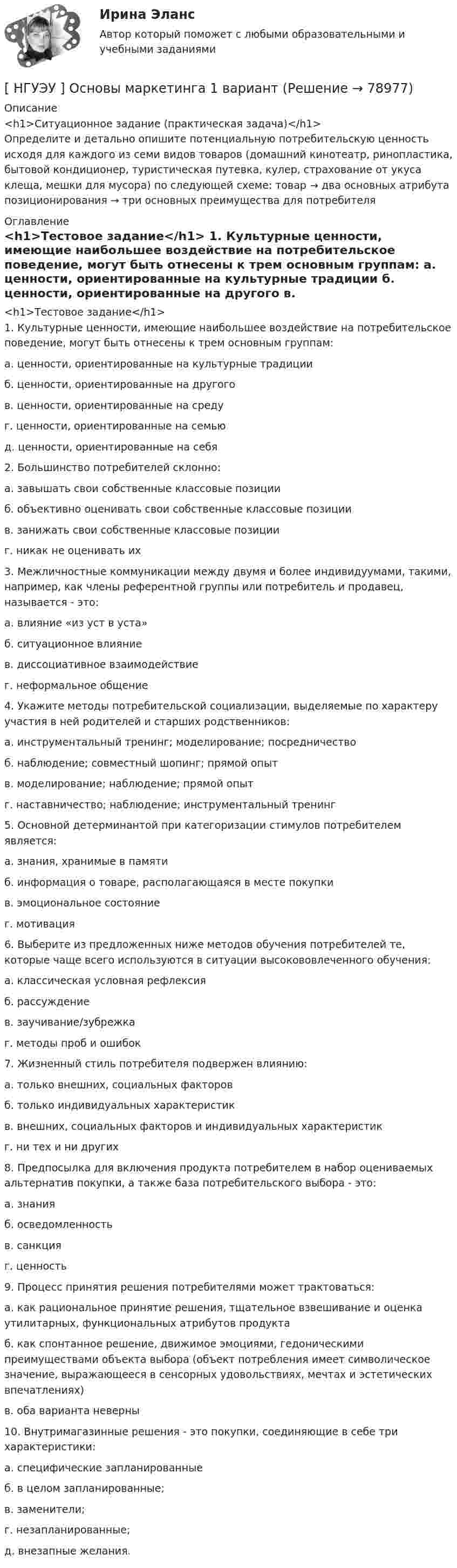      
            Описание
            <h1>Ситуационное задание (практическая задача)</h1>	Определите и детально опишите потенциальную потребительскую ценность исходя для каждого из семи видов товаров (домашний кинотеатр, ринопластика, бытовой кондиционер, туристическая путевка, кулер, страхование от укуса клеща, мешки для мусора) по следующей схеме: товар → два основных атрибута позиционирования → три основных преимущества для потребителя 
            Оглавление
            <h1>Тестовое задание</h1>	1. Культурные ценности, имеющие наибольшее воздействие на потребительское поведение, могут быть отнесены к трем основным группам:	а. ценности, ориентированные на культурные традиции	б. ценности, ориентированные на другого	в. ценности, ориентированные на среду	г. ценности, ориентированные на семью	д. ценности, ориентированные на себя	2. Большинство потребителей склонно:	а. завышать свои собственные классовые позиции	б. объективно оценивать свои собственные классовые позиции	в. занижать свои собственные классовые позиции	г. никак не оценивать их	3. Межличностные коммуникации между двумя и более индивидуумами, такими, например, как члены референтной группы или потребитель и продавец, называется - это:	а. влияние «из уст в уста»	б. ситуационное влияние	в. диссоциативное взаимодействие	г. неформальное общение	4. Укажите методы потребительской социализации, выделяемые по характеру участия в ней родителей и старших родственников:	а. инструментальный тренинг; моделирование; посредничество	б. наблюдение; совместный шопинг; прямой опыт	в. моделирование; наблюдение; прямой опыт	г. наставничество; наблюдение; инструментальный тренинг	5. Основной детерминантой при категоризации стимулов потребителем является:	а. знания, хранимые в памяти	б. информация о товаре, располагающаяся в месте покупки	в. эмоциональное состояние	г. мотивация	6. Выберите из предложенных ниже методов обучения потребителей те, которые чаще всего используются в ситуации высокововлеченного обучения:	а. классическая условная рефлексия	б. рассуждение	в. заучивание/зубрежка	г. методы проб и ошибок	7. Жизненный стиль потребителя подвержен влиянию:	а. только внешних, социальных факторов	б. только индивидуальных характеристик	в. внешних, социальных факторов и индивидуальных характеристик	г. ни тех и ни других	8. Предпосылка для включения продукта потребителем в набор оцениваемых альтернатив покупки, а также база потребительского выбора - это:	а. знания	б. осведомленность	в. санкция	г. ценность	9. Процесс принятия решения потребителями может трактоваться:	а. как рациональное принятие решения, тщательное взвешивание и оценка утилитарных, функциональных атрибутов продукта	б. как спонтанное решение, движимое эмоциями, гедоническими преимуществами объекта выбора (объект потребления имеет символическое значение, выражающееся в сенсорных удовольствиях, мечтах и эстетических впечатлениях)	в. оба варианта неверны	10. Внутримагазинные решения - это покупки, соединяющие в себе три характеристики:	а. специфические запланированные	б. в целом запланированные;	в. заменители;	г. незапланированные;	д. внезапные желания.  
            
            
            [ НГУЭУ] Основы кадровой политики и кадрового планирования 10 вариант[ НГУЭУ ] Основы маркетинга 1 вариант[ НГУЭУ ] Основы организации труда 1 вариант[ НГУЭУ ] Основы организации труда 4 вариант[ НГУЭУ ] Основы предпринимательства 1 вариант [ НГУЭУ ] Основы предпринимательства 4 вариант[ НГУЭУ ] Основы работ с большими данными 4 вариант[ НГУЭУ ] Основы безопасности труда 10 вариант[ НГУЭУ ] Основы безопасности труда 1 вариант[ НГУЭУ ] Основы безопасности труда 4 вариант[НГУЭУ] Основы безопасности труда (контрольная, вариант 1)[НГУЭУ] Основы безопасности труда (контрольная, вариант 4)[ НГУЭУ ] Основы бюджетного учета 10 вариант [ НГУЭУ ] Основы государственного и муниципального управления 3 вариант