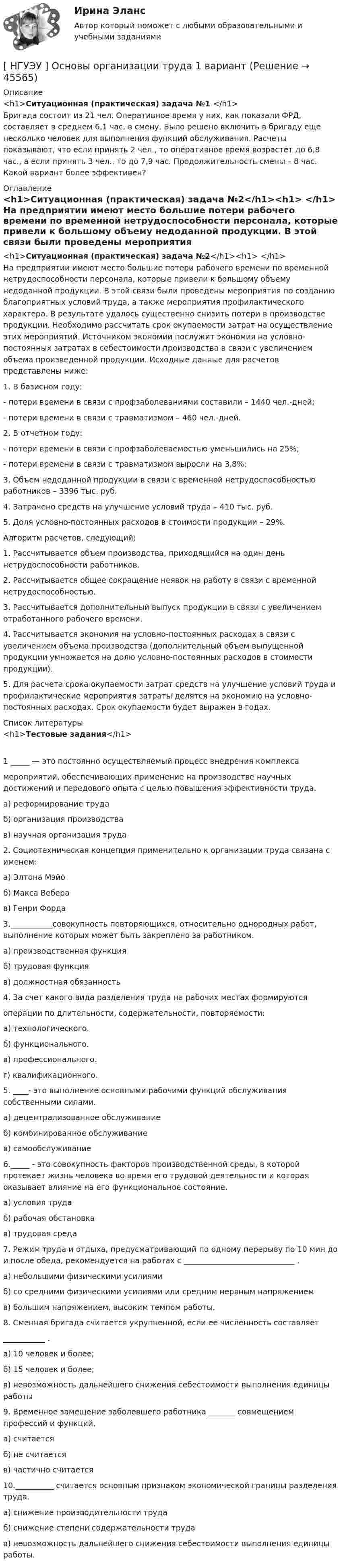      
            Описание
            <h1>Ситуационная (практическая) задача №1 </h1>	Бригада состоит из 21 чел. Оперативное время у них, как показали ФРД, составляет в среднем 6,1 час. в смену. Было решено включить в бригаду еще несколько человек для выполнения функций обслуживания. Расчеты показывают, что если принять 2 чел., то оперативное время возрастет до 6,8 час., а если принять 3 чел., то до 7,9 час. Продолжительность смены – 8 час. Какой вариант более эффективен? 
            Оглавление
            <h1>Ситуационная (практическая) задача №2</h1><h1> </h1>	На предприятии имеют место большие потери рабочего времени по временной нетрудоспособности персонала, которые привели к большому объему недоданной продукции. В этой связи были проведены мероприятия по созданию благоприятных условий труда, а также мероприятия профилактического характера. В результате удалось существенно снизить потери в производстве продукции. Необходимо рассчитать срок окупаемости затрат на осуществление этих мероприятий. Источником экономии послужит экономия на условно­-постоянных затратах в себестоимости производства в связи с увеличением объема произведенной продукции. Исходные данные для расчетов представлены ниже: 	1. В базисном году:	- потери времени в связи с профзаболеваниями составили – 1440 чел.-дней;	- потери времени в связи с травматизмом – 460 чел.-дней.	2. В отчетном году:	- потери времени в связи с профзаболеваемостью уменьшились на 25%;	- потери времени в связи с травматизмом выросли на 3,8%;	3. Объем недоданной продукции в связи с временной нетрудоспособностью работников – 3396 тыс. руб.	4. Затрачено средств на улучшение условий труда – 410 тыс. руб.	5. Доля условно-постоянных расходов в стоимости продукции – 29%.	Алгоритм расчетов, следующий: 	1. Рассчитывается объем производства, приходящийся на один день нетрудоспособности работников. 	2. Рассчитывается общее сокращение неявок на работу в связи с временной нетрудоспособностью. 	3. Рассчитывается дополнительный выпуск продукции в связи с увеличением отработанного рабочего времени. 	4. Рассчитывается экономия на условно-постоянных расходах в связи с увеличением объема производства (дополнительный объем выпущенной продукции умножается на долю условно-постоянных расходов в стоимости продукции). 	5. Для расчета срока окупаемости затрат средств на улучшение условий труда и профилактические мероприятия затраты делятся на экономию на условно-постоянных расходах. Срок окупаемости будет выражен в годах. 
            Список литературы
            <h1>Тестовые задания</h1>1 _____ — это постоянно осуществляемый процесс внедрения комплекса мероприятий, обеспечивающих применение на производстве научных достижений и передового опыта с целью повышения эффективности труда.а) реформирование трудаб) организация производствав) научная организация труда2. Социотехническая концепция применительно к организации труда связана с именем:а) Элтона Мэйоб) Макса Веберав) Генри Форда3.___________совокупность повторяющихся, относительно однородных работ, выполнение которых может быть закреплено за работником.а) производственная функцияб) трудовая функцияв) должностная обязанность4. За счет какого вида разделения труда на рабочих местах формируются операции по длительности, содержательности, повторяемости:а) технологического.б) функционального.в) профессионального.г) квалификационного.5. ____- это выполнение основными рабочими функций обслуживания собственными силами.а) децентрализованное обслуживаниеб) комбинированное обслуживаниев) самообслуживание6._____ - это совокупность факторов производственной среды, в которой протекает жизнь человека во время его трудовой деятельности и которая оказывает влияние на его функциональное состояние.а) условия трудаб) рабочая обстановкав) трудовая среда7. Режим труда и отдыха, предусматривающий по одному перерыву по 10 мин до и после обеда, рекомендуется на работах с _____________________________ .а) небольшими физическими усилиямиб) со средними физическими усилиями или средним нервным напряжениемв) большим напряжением, высоким темпом работы.8. Сменная бригада считается укрупненной, если ее численность составляет ___________ .а) 10 человек и более;б) 15 человек и более;в) невозможность дальнейшего снижения себестоимости выполнения единицы работы9. Временное замещение заболевшего работника _______ совмещением профессий и функций.а) считаетсяб) не считаетсяв) частично считается10.__________ считается основным признаком экономической границы разделения труда.а) снижение производительности трудаб) снижение степени содержательности трудав) невозможность дальнейшего снижения себестоимости выполнения единицы работы.
            
            
            [ НГУЭУ ] Основы маркетинга 1 вариант[ НГУЭУ ] Основы организации труда 1 вариант[ НГУЭУ ] Основы организации труда 4 вариант[ НГУЭУ ] Основы предпринимательства 1 вариант [ НГУЭУ ] Основы предпринимательства 4 вариант[ НГУЭУ ] Основы работ с большими данными 4 вариант[ НГУЭУ ] Основы работ с большими данными 6 вариант[ НГУЭУ ] Основы безопасности труда 1 вариант[ НГУЭУ ] Основы безопасности труда 4 вариант[НГУЭУ] Основы безопасности труда (контрольная, вариант 1)[НГУЭУ] Основы безопасности труда (контрольная, вариант 4)[ НГУЭУ ] Основы бюджетного учета 10 вариант [ НГУЭУ ] Основы государственного и муниципального управления 3 вариант[НГУЭУ] Основы кадрового консалтинга (тест, зачет, экзамен, вопросы, ответы)