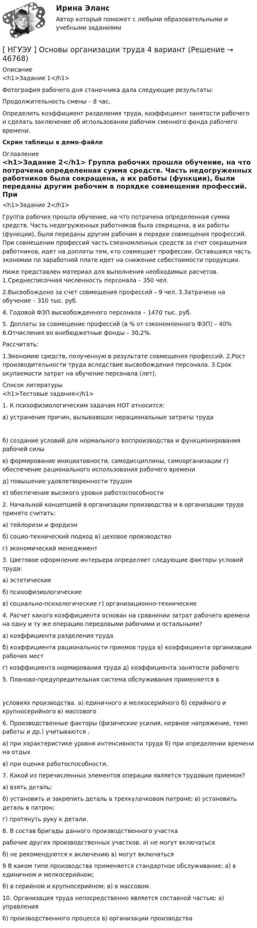     
            Описание
            <h1>Задание 1</h1> Фотография рабочего дня станочника дала следующие результаты: Продолжительность смены – 8 час.	Определить коэффициент разделения труда, коэффициент занятости рабочего и сделать заключение об использовании рабочим сменного фонда рабочего времени.Скрин таблицы в демо-файле 
            Оглавление
            <h1>Задание 2</h1> 	Группа рабочих прошла обучение, на что потрачена определенная сумма средств. Часть недогруженных работников была сокращена, а их работы (функции), были переданы другим рабочим в порядке совмещения профессий. При совмещении профессий часть сэкономленных средств за счет сокращения работников, идет на доплаты тем, кто совмещает профессии. Оставшаяся часть экономии по заработной плате идет на снижение себестоимости продукции.Ниже представлен материал для выполнения необходимых расчетов. 1.Среднесписочная численность персонала – 350 чел.2.Высвобождено за счет совмещения профессий – 9 чел. 3.Затрачено на обучение – 310 тыс. руб.4. Годовой ФЗП высвобожденного персонала – 1470 тыс. руб.5. Доплаты за совмещение профессий (в % от сэкономленного ФЗП) – 40% 6.Отчисления во внебюджетные фонды – 30,2%.Рассчитать:1.Экономию средств, полученную в результате совмещения профессий. 2.Рост производительности труда вследствие высвобождения персонала. 3.Срок окупаемости затрат на обучение персонала (лет). 
            Список литературы
            <h1>Тестовые задания</h1> 1.  К психофизиологическим задачам НОТ относится:а) устранение причин, вызывающих нерациональные затраты труда б)     создание    условий    для    нормального    воспроизводства    и функционирования рабочей силыв) формирование инициативности, самодисциплины, самоорганизации г) обеспечение рационального использования рабочего временид) повышение удовлетворенности трудоме) обеспечение высокого уровня работоспособности2.   Начальной концепцией в организации производства и в организации труда принято считать:а) тейлоризм и фордизмб) социо-технический подход в) цеховое производствог) экономический менеджмент3.      Цветовое оформление интерьера определяет следующие факторы условий труда:а) эстетическиеб) психофизиологическиев) социально-психологические г) организационно-технические4.    Расчет какого коэффициента основан на сравнении затрат рабочего времени на одну и ту же операцию передовыми рабочими и остальными?а) коэффициента разделения трудаб) коэффициента рациональности приемов труда в) коэффициента организации рабочих местг) коэффициента нормирования труда д) коэффициента занятости рабочего5.      Планово-предупредительная система обслуживания применяется в условиях                       производства. а) единичного и мелкосерийного б) серийного и крупносерийного в) массового6.  Производственные факторы (физические усилия, нервное напряжение, темп работы и др.) учитываются                                   .а) при характеристике уровня интенсивности труда б) при определении времени на отдыхв) при оценке работоспособности.7.      Какой из перечисленных элементов операции является трудовым приемом?а) взять деталь;б) установить и закрепить деталь в трехкулачковом патроне; в) установить деталь в патрон;г) протянуть руку к детали.8.      В состав бригады данного производственного участка                    рабочие других производственных участков. а) не могут включатьсяб) не рекомендуются к включению в) могут включаться9 В каком типе производства применяется стандартное обслуживание: а) в единичном и мелкосерийном;б) в серийном и крупносерийном; в) в массовом.10. Организация труда непосредственно является составной частью: а) управленияб) производственного процесса в) организации производства
            
            
            [ НГУЭУ ] Основы организации труда 1 вариант[ НГУЭУ ] Основы организации труда 4 вариант[ НГУЭУ ] Основы предпринимательства 1 вариант [ НГУЭУ ] Основы предпринимательства 4 вариант[ НГУЭУ ] Основы работ с большими данными 4 вариант[ НГУЭУ ] Основы работ с большими данными 6 вариант[ НГУЭУ ] Основы работы с большими данными 10 вариант[ НГУЭУ ] Основы безопасности труда 4 вариант[НГУЭУ] Основы безопасности труда (контрольная, вариант 1)[НГУЭУ] Основы безопасности труда (контрольная, вариант 4)[ НГУЭУ ] Основы бюджетного учета 10 вариант [ НГУЭУ ] Основы государственного и муниципального управления 3 вариант[НГУЭУ] Основы кадрового консалтинга (тест, зачет, экзамен, вопросы, ответы)[ НГУЭУ] Основы кадровой политики и кадрового планирования 10 вариант