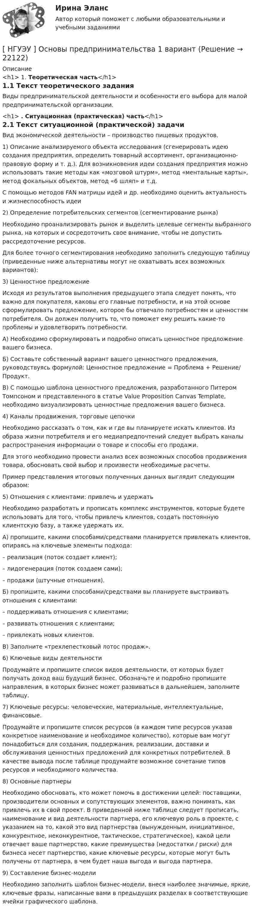      
          Описание
          <h1>	1. Теоретическая часть</h1>	1.1 Текст теоретического заданияВиды предпринимательской деятельности и особенности его выбора для малой предпринимательской организации.<h1>	. Ситуационная (практическая) часть</h1>	2.1 Текст ситуационной (практической) задачиВид экономической деятельности – производство пищевых продуктов.1) Описание анализируемого объекта исследования (сгенерировать идею создания предприятия, определить товарный ассортимент, организационно-правовую форму и т. д.). Для возникновения идеи создания предприятия можно использовать такие методы как «мозговой штурм», метод «ментальные карты», метод фокальных объектов, метод «6 шляп» и т.д.С помощью методов FAN матрицы идей и др. необходимо оценить актуальность и жизнеспособность идеи 2) Определение потребительских сегментов (сегментирование рынка)Необходимо проанализировать рынок и выделить целевые сегменты выбранного рынка, на которых и сосредоточить свое внимание, чтобы не допустить рассредоточение ресурсов. Для более точного сегментирования необходимо заполнить следующую таблицу (приведенные ниже альтернативы могут не охватывать всех возможных вариантов):3) Ценностное предложение Исходя из результатов выполнения предыдущего этапа следует понять, что важно для покупателя, каковы его главные потребности, и на этой основе сформулировать предложение, которое бы отвечало потребностям и ценностям потребителя. Он должен получить то, что поможет ему решить какие-то проблемы и удовлетворить потребности. А) Необходимо сформулировать и подробно описать ценностное предложение вашего бизнеса. Б) Составьте собственный вариант вашего ценностного предложения, руководствуясь формулой: Ценностное предложение = Проблема + Решение/ Продукт. В) С помощью шаблона ценностного предложения, разработанного Питером Томпсоном и представленного в статье Value Proposition Canvas Template, необходимо визуализировать ценностные предложения вашего бизнеса.4) Каналы продвижения, торговые цепочки Необходимо рассказать о том, как и где вы планируете искать клиентов. Из образа жизни потребителя и его медиапредпочтений следует выбрать каналы распространения информации о товаре и способы его продажи. Для этого необходимо провести анализ всех возможных способов продвижения товара, обосновать свой выбор и произвести необходимые расчеты. Пример представления итоговых полученных данных выглядит следующим образом:5) Отношения с клиентами: привлечь и удержать Необходимо разработать и прописать комплекс инструментов, которые будете использовать для того, чтобы привлечь клиентов, создать постоянную клиентскую базу, а также удержать их. А) пропишите, какими способами/средствами планируется привлекать клиентов, опираясь на ключевые элементы подхода: – реализация (поток создает клиент);– лидогенерация (поток создаем сами);– продажи (штучные отношения). Б) пропишите, какими способами/средствами вы планируете выстраивать отношения с клиентами: – поддерживать отношения с клиентами;– развивать отношения с клиентами;– привлекать новых клиентов.В) Заполните «трехлепестковый лотос продаж».6) Ключевые виды деятельности Продумайте и пропишите список видов деятельности, от которых будет получать доход ваш будущий бизнес. Обозначьте и подробно пропишите направления, в которых бизнес может развиваться в дальнейшем, заполните таблицу.7) Ключевые ресурсы: человеческие, материальные, интеллектуальные, финансовые.Продумайте и пропишите список ресурсов (в каждом типе ресурсов указав конкретное наименование и необходимое количество), которые вам могут понадобиться для создания, поддержания, реализации, доставки и обслуживания ценностных предложений для конкретных потребителей. В качестве вывода после таблице продумайте возможное сочетание типов ресурсов и необходимого количества.8) Основные партнеры Необходимо обосновать, кто может помочь в достижении целей: поставщики, производители основных и сопутствующих элементов, важно понимать, как привлечь их в свой проект. В приведенной ниже таблице следует прописать, наименование и вид деятельности партнера, его ключевую роль в проекте, с указанием на то, какой это вид партнерства (вынужденным, инициативное, конкурентное, неконкурентное, тактическое, стратегическое), какой цели отвечает ваше партнерство, какие преимущества (недостатки / риски) для бизнеса несет партнерство, какие ключевые ресурсы, которые могут быть получены от партнера, в чем будет наша выгода и выгода партнера.9) Составление бизнес-модели Необходимо заполнить шаблон бизнес-модели, внеся наиболее значимые, яркие, ключевые фразы, написанные вами в предыдущих разделах в соответствующие ячейки графического шаблона.  
            
            
            [ НГУЭУ ] Основы организации труда 4 вариант[ НГУЭУ ] Основы предпринимательства 1 вариант [ НГУЭУ ] Основы предпринимательства 4 вариант[ НГУЭУ ] Основы работ с большими данными 4 вариант[ НГУЭУ ] Основы работ с большими данными 6 вариант[ НГУЭУ ] Основы работы с большими данными 10 вариант[НГУЭУ] Основы работы с большими данными (контрольная, вариант 1)[НГУЭУ] Основы безопасности труда (контрольная, вариант 1)[НГУЭУ] Основы безопасности труда (контрольная, вариант 4)[ НГУЭУ ] Основы бюджетного учета 10 вариант [ НГУЭУ ] Основы государственного и муниципального управления 3 вариант[НГУЭУ] Основы кадрового консалтинга (тест, зачет, экзамен, вопросы, ответы)[ НГУЭУ] Основы кадровой политики и кадрового планирования 10 вариант[ НГУЭУ ] Основы маркетинга 1 вариант