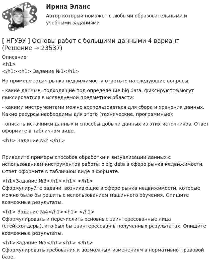      
          Описание
          <h1></h1><h1>	      Задание №1</h1> 	На примере задач рынка недвижимости ответьте на следующие вопросы:	- какие данные, подходящие под определение big data, фиксируются/могут фиксироваться в исследуемой предметной области;	- какими инструментами можно воспользоваться для сбора и хранения данных. Какие ресурсы необходимы для этого (технические, программные);	- описать источники данных и способы добычи данных из этих источников. Ответ оформите в табличном виде.<h1>	Задание №2 </h1>	Приведите примеры способов обработки и визуализации данных с использованием инструментов работы с big data в сфере рынка недвижимости. Ответ оформите в табличном виде в формате.<h1>Задание №3</h1><h1> </h1>	Сформулируйте задачи, возникающие в сфере рынка недвижимости, которые можно было бы решить с использованием машинного обучения. Опишите возможные результаты.<h1>	Задание №4</h1><h1> </h1>	Сформулировать и перечислить основные заинтересованные лица (стейкхолдеры), кто был бы заинтересован в полученных результатах. Опишите возможные результаты.<h1>Задание №5</h1><h1>	 </h1>	Сформулировать требования к возможным изменениям в нормативно-правовой базе.  
            
            
             [ НГУЭУ ] Основы предпринимательства 4 вариант[ НГУЭУ ] Основы работ с большими данными 4 вариант[ НГУЭУ ] Основы работ с большими данными 6 вариант[ НГУЭУ ] Основы работы с большими данными 10 вариант[НГУЭУ] Основы работы с большими данными (контрольная, вариант 1)[НГУЭУ] Основы работы с большими данными (контрольная, вариант 10)[НГУЭУ] Основы работы с большими данными (контрольная, вариант 3)[ НГУЭУ ] Основы бюджетного учета 10 вариант [ НГУЭУ ] Основы государственного и муниципального управления 3 вариант[НГУЭУ] Основы кадрового консалтинга (тест, зачет, экзамен, вопросы, ответы)[ НГУЭУ] Основы кадровой политики и кадрового планирования 10 вариант[ НГУЭУ ] Основы маркетинга 1 вариант[ НГУЭУ ] Основы организации труда 1 вариант[ НГУЭУ ] Основы организации труда 4 вариант
