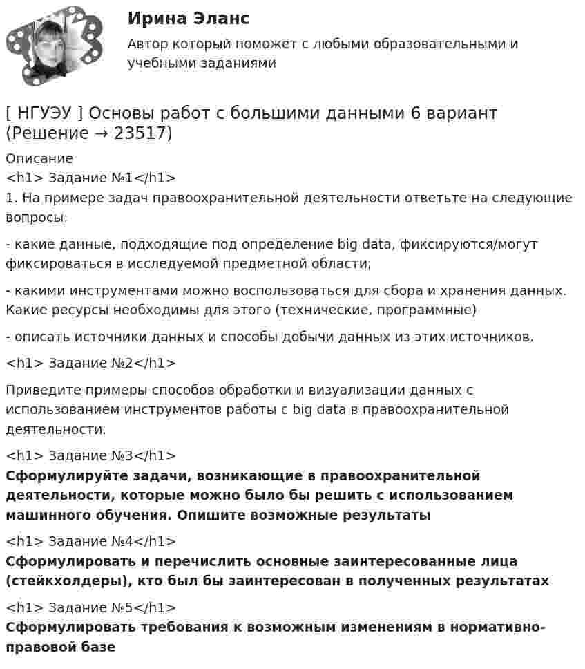      
          Описание
          <h1>	Задание №1</h1>	1. На примере задач правоохранительной деятельности ответьте на следующие вопросы: 	- какие данные, подходящие под определение big data, фиксируются/могут фиксироваться в исследуемой предметной области; 	- какими инструментами можно воспользоваться для сбора и хранения данных. Какие ресурсы необходимы для этого (технические, программные) 	- описать источники данных и способы добычи данных из этих источников.<h1>	Задание №2</h1> 	Приведите примеры способов обработки и визуализации данных с использованием инструментов работы с big data в правоохранительной деятельности.<h1>	Задание №3</h1> Сформулируйте задачи, возникающие в правоохранительной деятельности, которые можно было бы решить с использованием машинного обучения. Опишите возможные результаты<h1>	Задание №4</h1> Сформулировать и перечислить основные заинтересованные лица (стейкхолдеры), кто был бы заинтересован в полученных результатах <h1>	Задание №5</h1> Сформулировать требования к возможным изменениям в нормативно-правовой базе    
            
            
            [ НГУЭУ ] Основы работ с большими данными 4 вариант[ НГУЭУ ] Основы работ с большими данными 6 вариант[ НГУЭУ ] Основы работы с большими данными 10 вариант[НГУЭУ] Основы работы с большими данными (контрольная, вариант 1)[НГУЭУ] Основы работы с большими данными (контрольная, вариант 10)[НГУЭУ] Основы работы с большими данными (контрольная, вариант 3)[НГУЭУ] Основы работы с большими данными (контрольная, вариант 5)[ НГУЭУ ] Основы государственного и муниципального управления 3 вариант[НГУЭУ] Основы кадрового консалтинга (тест, зачет, экзамен, вопросы, ответы)[ НГУЭУ] Основы кадровой политики и кадрового планирования 10 вариант[ НГУЭУ ] Основы маркетинга 1 вариант[ НГУЭУ ] Основы организации труда 1 вариант[ НГУЭУ ] Основы организации труда 4 вариант[ НГУЭУ ] Основы предпринимательства 1 вариант