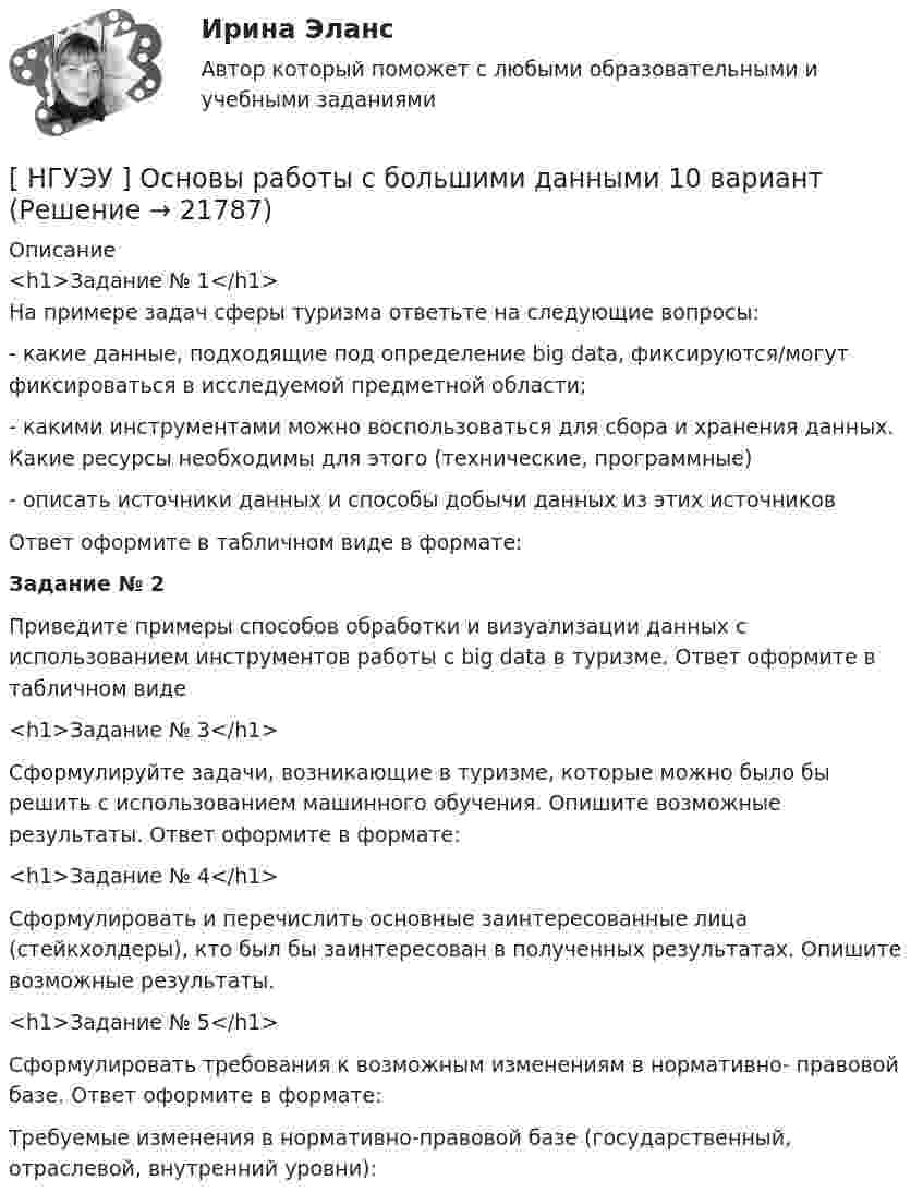      
          Описание
          <h1>Задание № 1</h1>На примере задач сферы туризма ответьте на следующие вопросы:-             какие    данные,    подходящие    под    определение    big    data, фиксируются/могут фиксироваться в исследуемой предметной области;-    какими инструментами можно воспользоваться для сбора и хранения данных. Какие ресурсы необходимы для этого (технические, программные)-       описать  источники  данных и  способы  добычи данных из  этих источниковОтвет оформите в табличном виде в формате:Задание № 2 	Приведите примеры способов обработки и визуализации данных с использованием инструментов работы с big data в туризме. Ответ оформите в табличном виде<h1>Задание № 3</h1> 	Сформулируйте задачи, возникающие в туризме, которые можно было бы решить с использованием машинного обучения. Опишите возможные результаты. Ответ оформите в формате:<h1>Задание № 4</h1> 	Сформулировать и перечислить основные заинтересованные лица (стейкхолдеры), кто был бы заинтересован в полученных результатах. Опишите возможные результаты.<h1>Задание № 5</h1> 	Сформулировать требования к возможным изменениям в нормативно- правовой базе. Ответ оформите в формате:	Требуемые изменения в нормативно-правовой базе (государственный, отраслевой, внутренний уровни):  
            
            
            [ НГУЭУ ] Основы работ с большими данными 6 вариант[ НГУЭУ ] Основы работы с большими данными 10 вариант[НГУЭУ] Основы работы с большими данными (контрольная, вариант 1)[НГУЭУ] Основы работы с большими данными (контрольная, вариант 10)[НГУЭУ] Основы работы с большими данными (контрольная, вариант 3)[НГУЭУ] Основы работы с большими данными (контрольная, вариант 5)[НГУЭУ] Основы работы с большими данными (контрольная, вариант 6)[НГУЭУ] Основы кадрового консалтинга (тест, зачет, экзамен, вопросы, ответы)[ НГУЭУ] Основы кадровой политики и кадрового планирования 10 вариант[ НГУЭУ ] Основы маркетинга 1 вариант[ НГУЭУ ] Основы организации труда 1 вариант[ НГУЭУ ] Основы организации труда 4 вариант[ НГУЭУ ] Основы предпринимательства 1 вариант [ НГУЭУ ] Основы предпринимательства 4 вариант