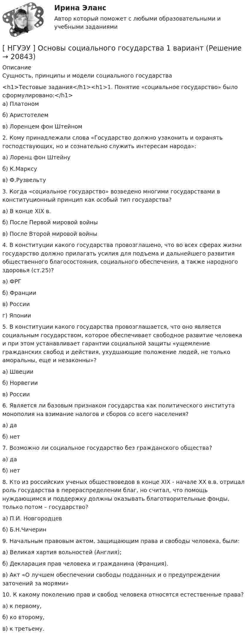      
          Описание
          Сущность, принципы и модели социального государства<h1>Тестовые задания</h1><h1>1. Понятие «социальное государство» было сформулировано:</h1>а) Платономб) Аристотелемв) Лоренцем фон Штейном2. Кому принадлежали слова «Государство должно узаконить и охранять господствующих, но и сознательно служить интересам народа»:а) Лоренц фон Штейнуб) К.Марксув) Ф.Рузвельту3. Когда «социальное государство» возведено многими государствами в конституционный принцип как особый тип государства?а) В конце ХIХ в.б) После Первой мировой войныв) После Второй мировой войны4. В конституции какого государства провозглашено, что во всех сферах жизни государство должно прилагать усилия для подъема и дальнейшего развития общественного благосостояния, социального обеспечения, а также народного здоровья (ст.25)?а) ФРГ б) Франции в) России г) Японии5. В конституции какого государства  провозглашается, что оно является социальным государством, которое обеспечивает свободное развитие человека и при этом устанавливает гарантии социальной защиты «ущемление гражданских свобод и действия, ухудшающие положение людей, не только аморальны, еще и незаконны»?а) Швеции б) Норвегии в) России6. Является  ли  базовым  признаком  государства  как  политического института монополия на взимание налогов и сборов со всего населения?а) да б) нет7. Возможно ли социальное государство без гражданского общества?а) да б) нет8. Кто из российских ученых обществоведов в конце ХIХ - начале ХХ в.в. отрицал роль государства в перераспределении благ, но считал, что помощь нуждающимся и поддержку  должны оказывать благотворительные фонды, только потом – государство?а) П.И. Новгородцевб) Б.Н.Чичерин9. Начальным правовым актом, защищающим права и свободы человека, были:а) Великая хартия вольностей (Англия);б) Декларация прав человека и гражданина (Франция).в) Акт «О лучшем обеспечении свободы подданных и о предупреждении заточений за морями»10. К какому поколению прав и свобод человека относятся естественные права?а) к первому,б) ко второму, в) к третьему.  
            
            
            [НГУЭУ] Основы работы с большими данными (контрольная, вариант 6)[ НГУЭУ ] Основы социального государства 1 вариант[НГУЭУ] Основы социального государства (контрольная, вариант 1)[НГУЭУ] Основы стандартизации аудиторской деятельности (контрольная, вариант 8)[ НГУЭУ ] Основы управления персоналом 10 вариант[ НГУЭУ ] Основы финансового менеджмента 10 вариант[ НГУЭУ ] Основы финансового менеджмента 4 вариант [ НГУЭУ ] Основы предпринимательства 4 вариант[ НГУЭУ ] Основы работ с большими данными 4 вариант[ НГУЭУ ] Основы работ с большими данными 6 вариант[ НГУЭУ ] Основы работы с большими данными 10 вариант[НГУЭУ] Основы работы с большими данными (контрольная, вариант 1)[НГУЭУ] Основы работы с большими данными (контрольная, вариант 10)[НГУЭУ] Основы работы с большими данными (контрольная, вариант 3)