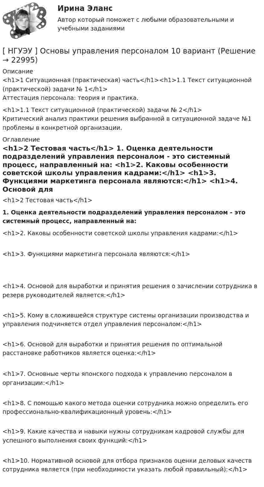      
          Описание
          <h1>1  Ситуационная (практическая) часть</h1><h1>1.1  Текст ситуационной (практической) задачи № 1</h1>Аттестация персонала: теория и практика.<h1>1.1  Текст ситуационной (практической) задачи № 2</h1>	Критический анализ практики решения выбранной в ситуационной задаче №1 проблемы в конкретной организации. 
          Оглавление
          <h1>2 Тестовая часть</h1>  1. Оценка деятельности подразделений управления персоналом - это системный процесс, направленный на:  <h1>2.  Каковы особенности советской школы управления кадрами:</h1>  <h1>3.  Функциями маркетинга персонала являются:</h1>  <h1>4.     Основой для выработки и принятия решения о зачислении сотрудника в резерв руководителей является:</h1>  <h1>5.          Кому   в   сложившейся   структуре   системы   организации производства и управления подчиняется отдел управления персоналом:</h1> <h1>6.   Основой для выработки и принятия решения по оптимальной расстановке работников является оценка:</h1>  <h1>7.  Основные черты японского подхода к управлению персоналом в организации:</h1>  <h1>8.  С помощью какого метода оценки сотрудника можно определить его профессионально-квалификационный уровень:</h1><h1>9.  Какие качества и навыки нужны сотрудникам кадровой службы для успешного выполнения своих функций:</h1> <h1>10.    Нормативной основой для отбора признаков оценки деловых качеств сотрудника является (при необходимости указать любой правильный):</h1> 
            
            
            [НГУЭУ] Основы стандартизации аудиторской деятельности (контрольная, вариант 8)[ НГУЭУ ] Основы управления персоналом 10 вариант[ НГУЭУ ] Основы финансового менеджмента 10 вариант[ НГУЭУ ] Основы финансового менеджмента 4 вариант[НГУЭУ] Основы финансового менеджмента (контрольная, вариант 1)[НГУЭУ] Оценка рисков (тест, зачет, экзамен, вопросы, ответы)[ НГУЭУ ] Оценка стоимости бизнеса 6 вариант[ НГУЭУ ] Основы работы с большими данными 10 вариант[НГУЭУ] Основы работы с большими данными (контрольная, вариант 1)[НГУЭУ] Основы работы с большими данными (контрольная, вариант 10)[НГУЭУ] Основы работы с большими данными (контрольная, вариант 3)[НГУЭУ] Основы работы с большими данными (контрольная, вариант 5)[НГУЭУ] Основы работы с большими данными (контрольная, вариант 6)[ НГУЭУ ] Основы социального государства 1 вариант