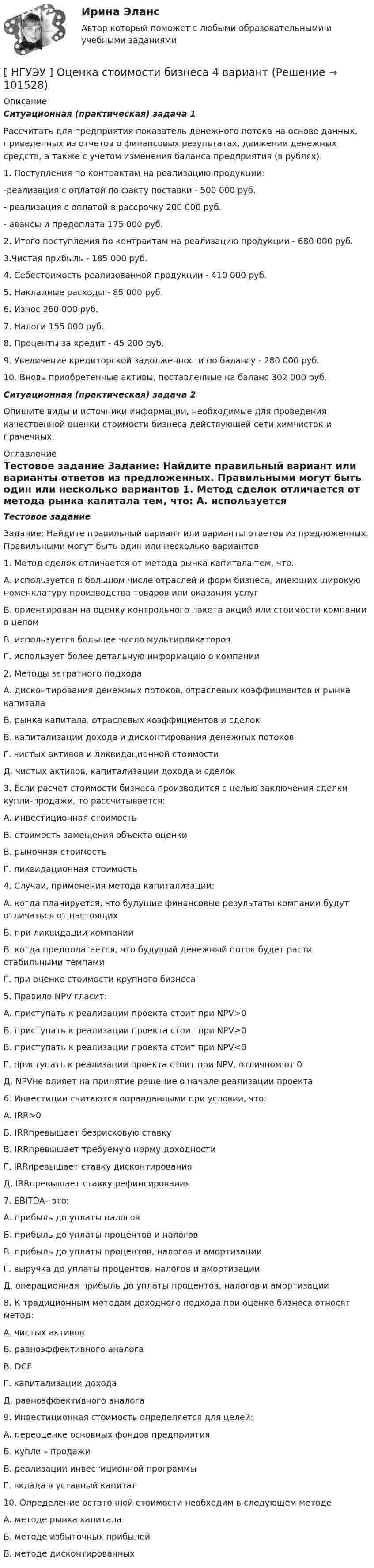       
            Описание
             Ситуационная (практическая) задача 1	Рассчитать для предприятия показатель денежного потока на основе данных, приведенных из отчетов о финансовых результатах, движении денежных средств, а также с учетом изменения баланса предприятия (в рублях). 	1. Поступления по контрактам на реализацию продукции: 	-реализация с оплатой по факту поставки - 500 000 руб. 	- реализация с оплатой в рассрочку 200 000 руб. 	- авансы и предоплата 175 000 руб. 	2. Итого поступления по контрактам на реализацию продукции - 680 000 руб. 	3.Чистая прибыль - 185 000 руб. 	4. Себестоимость реализованной продукции - 410 000 руб. 	5. Накладные расходы - 85 000 руб. 	6. Износ 260 000 руб. 	7. Налоги 155 000 руб. 	8. Проценты за кредит - 45 200 руб. 	9. Увеличение кредиторской задолженности по балансу - 280 000 руб. 	10. Вновь приобретенные активы, поставленные на баланс 302 000 руб.  Ситуационная (практическая) задача 2	Опишите виды и источники информации, необходимые для проведения качественной оценки стоимости бизнеса действующей сети химчисток и прачечных.  
            Оглавление
             Тестовое задание	Задание: Найдите правильный вариант или варианты ответов из предложенных. Правильными могут быть один или несколько вариантов 	1. Метод сделок отличается от метода рынка капитала тем, что: 	А. используется в большом числе отраслей и форм бизнеса, имеющих широкую номенклатуру производства товаров или оказания услуг 	Б. ориентирован на оценку контрольного пакета акций или стоимости компании в целом 	В. используется большее число мультипликаторов 	Г. использует более детальную информацию о компании  	2. Методы затратного подхода 	А. дисконтирования денежных потоков, отраслевых коэффициентов и рынка капитала 	Б. рынка капитала, отраслевых коэффициентов и сделок 	В. капитализации дохода и дисконтирования денежных потоков 	Г. чистых активов и ликвидационной стоимости 	Д. чистых активов, капитализации дохода и сделок 	3. Если расчет стоимости бизнеса производится с целью заключения сделки купли-продажи, то рассчитывается: 	А. инвестиционная стоимость 	Б. стоимость замещения объекта оценки 	В. рыночная стоимость 	Г. ликвидационная стоимость  	4. Случаи, применения метода капитализации: 	А. когда планируется, что будущие финансовые результаты компании будут отличаться от настоящих 	Б. при ликвидации компании 	В. когда предполагается, что будущий денежный поток будет расти стабильными темпами 	Г. при оценке стоимости крупного бизнеса  	5. Правило NPV гласит: 	А. приступать к реализации проекта стоит при NPV>0 	Б. приступать к реализации проекта стоит при NPV≥0 	В. приступать к реализации проекта стоит при NPV<0 	Г. приступать к реализации проекта стоит при NPV, отличном от 0 	Д. NPVне влияет на принятие решение о начале реализации проекта  	6. Инвестиции считаются оправданными при условии, что: 	А. IRR>0 	Б. IRRпревышает безрисковую ставку 	В. IRRпревышает требуемую норму доходности 	Г. IRRпревышает ставку дисконтирования 	Д. IRRпревышает ставку рефинсирования  	7. EBITDA– это: 	А. прибыль до уплаты налогов 	Б. прибыль до уплаты процентов и налогов 	В. прибыль до уплаты процентов, налогов и амортизации 	Г. выручка до уплаты процентов, налогов и амортизации 	Д. операционная прибыль до уплаты процентов, налогов и амортизации  	8. К традиционным методам доходного подхода при оценке бизнеса относят метод: 	А. чистых активов 	Б. равноэффективного аналога 	В. DCF 	Г. капитализации дохода 	Д. равноэффективного аналога  	9. Инвестиционная стоимость определяется для целей: 	А. переоценке основных фондов предприятия 	Б. купли – продажи 	В. реализации инвестиционной программы 	Г. вклада в уставный капитал  	10. Определение остаточной стоимости необходим в следующем методе 	А. методе рынка капитала 	Б. методе избыточных прибылей 	В. методе дисконтированных    
