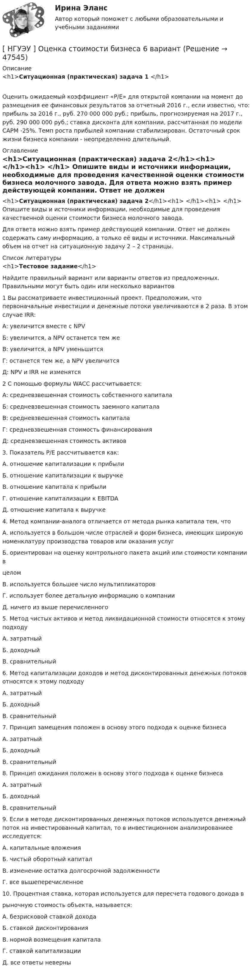      
            Описание
            <h1>Ситуационная (практическая) задача 1 </h1>	Оценить ожидаемый коэффициент «P/E» для открытой компании на момент до размещения ее финансовых результатов за отчетный 2016 г., если известно, что: прибыль за 2016 г., руб. 270 000 000 руб.; прибыль, прогнозируемая на 2017 г., руб. 290 000 000 руб.; ставка дисконта для компании, рассчитанная по модели CAPM -25%. Темп роста прибылей компании стабилизирован. Остаточный срок жизни бизнеса компании - неопределенно длительный. 
            Оглавление
            <h1>Ситуационная (практическая) задача 2</h1><h1> </h1><h1> </h1>	Опишите виды и источники информации, необходимые для проведения качественной оценки стоимости бизнеса молочного завода. 	Для ответа можно взять пример действующей компании. Ответ не должен содержать саму информацию, а только её виды и источники. Максимальный объем на отчет на ситуационную задачу 2 – 2 страницы.  
            Список литературы
            <h1>Тестовое задание</h1> 	Найдите правильный вариант или варианты ответов из предложенных. Правильными могут быть один или несколько вариантов 	1 Вы рассматриваете инвестиционный проект. Предположим, что первоначальные инвестиции и денежные потоки увеличиваются в 2 раза. В этом случае IRR: 	А: увеличится вместе с NPV 	Б: увеличится, а NPV останется тем же 	В: увеличится, а NPV уменьшится 	Г: останется тем же, а NPV увеличится 	Д: NPV и IRR не изменятся  	2 С помощью формулы WACC рассчитывается: 	А: средневзвешенная стоимость собственного капитала 	Б: средневзвешенная стоимость заемного капитала 	В: средневзвешенная стоимость капитала 	Г: средневзвешенная стоимость финансирования 	Д: средневзвешенная стоимость активов  	3. Показатель P/Е рассчитывается как:	А. отношение капитализации к прибыли	Б. отношение капитализации к выручке	В. отношение капитала к прибыли	Г. отношение капитализации к EBITDA	Д. отношение капитала к выручке 	4. Метод компании-аналога отличается от метода рынка капитала тем, что	А. используется в большом числе отраслей и форм бизнеса, имеющих широкую номенклатуру производства товаров или оказания услуг	Б. ориентирован на оценку контрольного пакета акций или стоимости компании в 	целом	В. используется большее число мультипликаторов	Г. использует более детальную информацию о компании	Д. ничего из выше перечисленного 	5. Метод чистых активов и метод ликвидационной стоимости относятся к этому подходу 	А. затратный	Б. доходный	В. сравнительный 	6. Метод капитализации доходов и метод дисконтированных денежных потоков относятся к этому подходу	А. затратный	Б. доходный	В. сравнительный 	7. Принцип замещения положен в основу этого подхода к оценке бизнеса	А. затратный	Б. доходный	В. сравнительный 	8. Принцип ожидания положен в основу этого подхода к оценке бизнеса	А. затратный	Б. доходный	В. сравнительный	9. Если в методе дисконтированных денежных потоков используется денежный поток на инвестированный капитал, то в инвестиционном анализированиее исследуется:	А. капитальные вложения	Б. чистый оборотный капитал	В. изменение остатка долгосрочной задолженности	Г. все вышеперечисленное 	10. Процентная ставка, которая используется для пересчета годового дохода в 	рыночную стоимость объекта, называется:	А. безрисковой ставкой дохода	Б. ставкой дисконтирования	В. нормой возмещения капитала	Г. ставкой капитализации	Д. все ответы неверны
            
            
            [НГУЭУ] Оценка рисков (тест, зачет, экзамен, вопросы, ответы)[ НГУЭУ ] Оценка стоимости бизнеса 6 вариант[ НГУЭУ ] Оценка стоимости бизнеса 8 вариант[НГУЭУ] Оценка стоимости бизнеса, часть 2 (тест, зачет, экзамен, вопросы, ответы)[НГУЭУ] Педагогика и психология (контрольная, вариант 2)[НГУЭУ] Педагогика и психология (контрольная, вариант 9)[НГУЭУ] Планирование трудовых показателей (контрольная, вариант 5)[НГУЭУ] Основы работы с большими данными (контрольная, вариант 6)[ НГУЭУ ] Основы социального государства 1 вариант[НГУЭУ] Основы социального государства (контрольная, вариант 1)[НГУЭУ] Основы стандартизации аудиторской деятельности (контрольная, вариант 8)[ НГУЭУ ] Основы управления персоналом 10 вариант[ НГУЭУ ] Основы финансового менеджмента 10 вариант[ НГУЭУ ] Основы финансового менеджмента 4 вариант