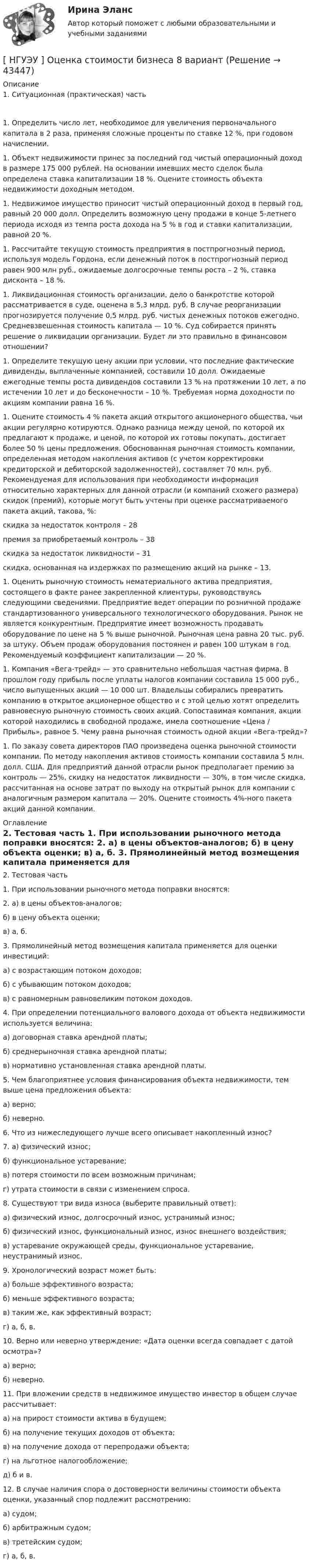      
            Описание
            1.  Ситуационная (практическая) часть	1.                Определить число лет, необходимое для увеличения первоначального капитала в 2 раза, применяя сложные проценты по ставке 12 %, при годовом начислении.	1.                Объект недвижимости принес за последний год чистый операционный доход в размере 175 000 рублей. На основании имевших место сделок была определена ставка капитализации 18 %. Оцените стоимость объекта недвижимости доходным методом.	1.                Недвижимое имущество приносит чистый операционный доход в первый год, равный 20 000 долл. Определить возможную цену продажи в конце 5-летнего периода исходя из темпа роста дохода на 5 % в год и ставки капитализации, равной 20 %.	1.                Рассчитайте текущую стоимость предприятия в постпрогнозный период, используя модель Гордона, если денежный поток в постпрогнозный период равен 900 млн руб., ожидаемые долгосрочные темпы роста – 2 %, ставка дисконта – 18 %.	1.                Ликвидационная стоимость организации, дело о банкротстве которой рассматривается в суде, оценена в 5,3 млрд. руб. В случае реорганизации прогнозируется получение 0,5 млрд. руб. чистых денежных потоков ежегодно. Средневзвешенная стоимость капитала — 10 %. Суд собирается принять решение о ликвидации организации. Будет ли это правильно в финансовом отношении?	1.                Определите текущую цену акции при условии, что последние фактические дивиденды, выплаченные компанией, составили 10 долл. Ожидаемые ежегодные темпы роста дивидендов составили 13 % на протяжении 10 лет, а по истечении 10 лет и до бесконечности – 10 %. Требуемая норма доходности по акциям компании равна 16 %.	1.                Оцените стоимость 4 % пакета акций открытого акционерного общества, чьи акции регулярно котируются. Однако разница между ценой, по которой их предлагают к продаже, и ценой, по которой их готовы покупать, достигает более 50 % цены предложения. Обоснованная рыночная стоимость компании, определенная методом накопления активов (с учетом корректировки кредиторской и дебиторской задолженностей), составляет 70 млн. руб. Рекомендуемая для использования при необходимости информация относительно характерных для данной отрасли (и компаний схожего размера) скидок (премий), которые могут быть учтены при оценке рассматриваемого пакета акций, такова, %:	­скидка за недостаток контроля – 28	­премия за приобретаемый контроль – 38	­скидка за недостаток ликвидности – 31	­скидка, основанная на издержках по размещению акций на рынке – 13.	1.                Оценить рыночную стоимость нематериального актива предприятия, состоящего в факте ранее закрепленной клиентуры, руководствуясь следующими сведениями. Предприятие ведет операции по розничной продаже стандартизованного универсального технологического оборудования. Рынок не является конкурентным. Предприятие имеет возможность продавать оборудование по цене на 5 % выше рыночной. Рыночная цена равна 20 тыс. руб. за штуку. Объем продаж оборудования постоянен и равен 100 штукам в год. Рекомендуемый коэффициент капитализации — 20 %.	1.                Компания «Вега-трейд» — это сравнительно небольшая частная фирма. В прошлом году прибыль после уплаты налогов компании составила 15 000 руб., число выпущенных акций — 10 000 шт. Владельцы собирались превратить компанию в открытое акционерное общество и с этой целью хотят определить равновесную рыночную стоимость своих акций. Сопоставимая компания, акции которой находились в свободной продаже, имела соотношение «Цена / Прибыль», равное 5. Чему равна рыночная стоимость одной акции «Вега-трейд»?	1.                По заказу совета директоров ПАО произведена оценка рыночной стоимости компании. По методу накопления активов стоимость компании составила 5 млн. долл. США. Для предприятий данной отрасли рынок предполагает премию за контроль — 25%, скидку на недостаток ликвидности — 30%, в том числе скидка, рассчитанная на основе затрат по выходу на открытый рынок для компании с аналогичным размером капитала — 20%. Оцените стоимость 4%-ного пакета акций данной компании. 
            Оглавление
            2.  Тестовая часть  	1.                При использовании рыночного метода поправки вносятся: 	2.                а) в цены объектов-аналогов;	б) в цену объекта оценки; 	в) а, б.	3.                Прямолинейный метод возмещения капитала применяется для оценки инвестиций: 	а) с возрастающим потоком доходов;	б) с убывающим потоком доходов;	в) с равномерным равновеликим потоком доходов.	4.                При определении потенциального валового дохода от объекта недвижимости используется величина:	а) договорная ставка арендной платы;	б) среднерыночная ставка арендной платы;	в) нормативно установленная ставка арендной платы.	5.                Чем благоприятнее условия финансирования объекта недвижимости, тем выше цена предложения объекта:	а) верно;	б) неверно.	6.                Что из нижеследующего лучше всего описывает накопленный износ? 	7.                а) физический износ;	б) функциональное устаревание;	в) потеря стоимости по всем возможным причинам; 	г) утрата стоимости в связи с изменением спроса.	8.    Существуют три вида износа (выберите правильный ответ): 	а) физический износ, долгосрочный износ, устранимый износ;	б) физический износ, функциональный износ, износ внешнего воздействия;	в) устаревание окружающей среды, функциональное устаревание, неустранимый износ.	9.                Хронологический возраст может быть:	а) больше эффективного возраста; 	б) меньше эффективного возраста;	в) таким же, как эффективный возраст;	 г) а, б, в.	10.            Верно или неверно утверждение: «Дата оценки всегда совпадает с датой осмотра»? 	а) верно;	б) неверно.	11.            При вложении средств в недвижимое имущество инвестор в общем случае рассчитывает:	а) на прирост стоимости актива в будущем;	б) на получение текущих доходов от объекта;	в) на получение дохода от перепродажи объекта; 	г) на льготное налогообложение;	д) б и в.	12.            В случае наличия спора о достоверности величины стоимости объекта оценки, указанный спор подлежит рассмотрению:	а) судом;	б) арбитражным судом; 	в) третейским судом;	г) а, б, в.      
            
            
            [ НГУЭУ ] Оценка стоимости бизнеса 6 вариант[ НГУЭУ ] Оценка стоимости бизнеса 8 вариант[НГУЭУ] Оценка стоимости бизнеса, часть 2 (тест, зачет, экзамен, вопросы, ответы)[НГУЭУ] Педагогика и психология (контрольная, вариант 2)[НГУЭУ] Педагогика и психология (контрольная, вариант 9)[НГУЭУ] Планирование трудовых показателей (контрольная, вариант 5)[НГУЭУ] Политология (контрольная, вариант 1)[ НГУЭУ ] Основы социального государства 1 вариант[НГУЭУ] Основы социального государства (контрольная, вариант 1)[НГУЭУ] Основы стандартизации аудиторской деятельности (контрольная, вариант 8)[ НГУЭУ ] Основы управления персоналом 10 вариант[ НГУЭУ ] Основы финансового менеджмента 10 вариант[ НГУЭУ ] Основы финансового менеджмента 4 вариант[НГУЭУ] Основы финансового менеджмента (контрольная, вариант 1)