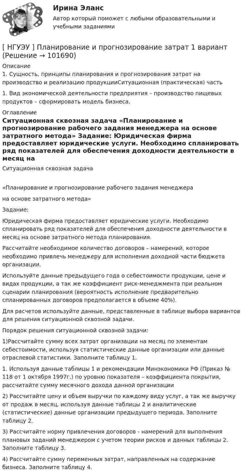       
            Описание
            1.    Сущность, принципы планирования и прогнозирования затрат на производство и реализацию продукцииСитуационная (практическая) часть 1.                 Вид экономической деятельности предприятия – производство пищевых  продуктов – сформировать модель бизнеса. 
            Оглавление
            Ситуационная сквозная задача	«Планирование и прогнозирование рабочего задания менеджера	на основе затратного метода» 	Задание:	Юридическая фирма предоставляет юридические услуги. Необходимо спланировать ряд показателей для обеспечения доходности деятельности в месяц на основе затратного метода планирования.	Рассчитайте необходимое количество договоров – намерений, которое необходимо привлечь менеджеру для исполнения доходной части бюджета организации.	Используйте данные предыдущего года о себестоимости продукции, цене и видах продукции, а так же коэффициент риск-менеджмента при реальном сценарии планирования (вероятность исполнение предварительно спланированных договоров предполагается в объеме 40%).	Для расчетов используйте данные, представленные в таблице выбора вариантов для решения ситуационной сквозной задачи. 	Порядок решения ситуационной сквозной задачи: 	1)Рассчитайте сумму всех затрат организации на месяц по элементам себестоимости, используя статистические данные организации или данные отраслевой статистики. Заполните таблицу 1.	 	1.                 Используя данные таблицы 1 и рекомендации Минэкономики РФ (Приказ № 118 от 1 октября 1997г.) по уровню показателя – коэффициента покрытия, рассчитайте сумму месячного дохода данной организации	2)  Рассчитайте цену и объем выручки по каждому виду услуг, а так же выручку от продаж в месяц, используя данные таблицы 2 и аналитические (статистические) данные организации предыдущего периода. Заполните таблицу 2.	3) Рассчитайте норму привлечения договоров - намерений для выполнения плановых заданий менеджером с учетом теории рисков и данных таблицы 2. Заполните таблицу 3.	4)               Рассчитайте сумму переменных затрат, направленных на содержание бизнеса. Заполните таблицу 4.  
