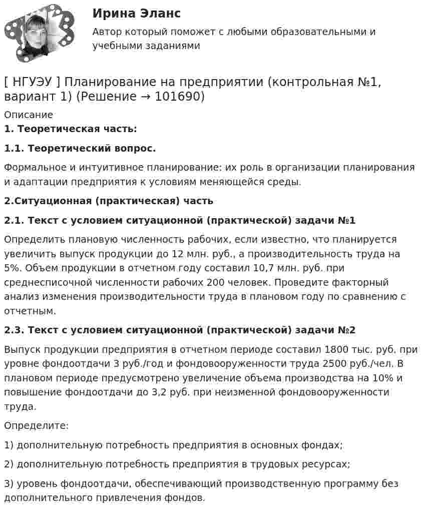       
            Описание
            1. Теоретическая часть:1.1. Теоретический вопрос. 	Формальное и интуитивное планирование: их роль в организации планирования и адаптации предприятия к условиям меняющейся среды.2.Ситуационная (практическая) часть2.1. Текст с условием ситуационной (практической) задачи №1	Определить плановую численность рабочих, если известно, что планируется увеличить выпуск продукции до 12 млн. руб., а производительность труда на 5%. Объем продукции в отчетном году составил 10,7 млн. руб. при среднесписочной численности рабочих 200 человек. Проведите факторный анализ изменения производительности труда в плановом году по сравнению с отчетным.2.3. Текст с условием ситуационной (практической) задачи №2	Выпуск продукции предприятия в отчетном периоде составил 1800 тыс. руб. при уровне фондоотдачи 3 руб./год и фондовооруженности труда 2500 руб./чел. В плановом периоде предусмотрено увеличение объема производства на 10% и повышение фондоотдачи до 3,2 руб. при неизменной фондовооруженности труда. 	Определите: 	1) дополнительную потребность предприятия в основных фондах; 	2) дополнительную потребность предприятия в трудовых ресурсах; 	3) уровень фондоотдачи, обеспечивающий производственную программу без дополнительного привлечения фондов.   