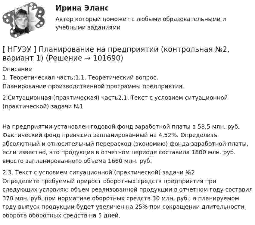       
            Описание
            1. Теоретическая часть:1.1. Теоретический вопрос. 	Планирование производственной программы предприятия.2.Ситуационная (практическая) часть2.1. Текст с условием ситуационной (практической) задачи №1	На предприятии установлен годовой фонд заработной платы в 58,5 млн. руб. Фактический фонд превысил запланированный на  4,52%. Определить абсолютный и относительный перерасход (экономию) фонда заработной платы, если известно, что продукция в отчетном периоде составила 1800 млн. руб. вместо запланированного объема 1660 млн. руб.2.3. Текст с условием ситуационной (практической) задачи №2	Определите требуемый прирост оборотных средств предприятия при следующих условиях: объем реализованной продукции в отчетном году составил 370 млн. руб. при нормативе оборотных средств 30 млн. руб.; в планируемом году выпуск продукции будет увеличен на 25% при сокращении длительности оборота оборотных средств на 5 дней.   