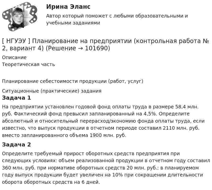       
            Описание
            Теоретическая частьПланирование себестоимости продукции (работ, услуг)	Ситуационные (практические) задания	Задача 1	 На предприятии установлен годовой фонд оплаты труда в размере 58,4 млн. руб. Фактический фонд превысил запланированный на 4,5%. Определите абсолютный и относительный перерасход/экономию фонда оплаты труда, если известно, что выпуск продукции в отчетном периоде составил 2110 млн. руб. вместо запланированного объема 1900 млн. руб.	Задача 2Определите требуемый прирост оборотных средств предприятия при следующих условиях: объем реализованной продукции в отчетном году составил 360 млн. руб. при нормативе оборотных средств 20 млн. руб.; в планируемом году выпуск продукции будет увеличен на 10% при сокращении длительности оборота оборотных средств на 6 дней.   