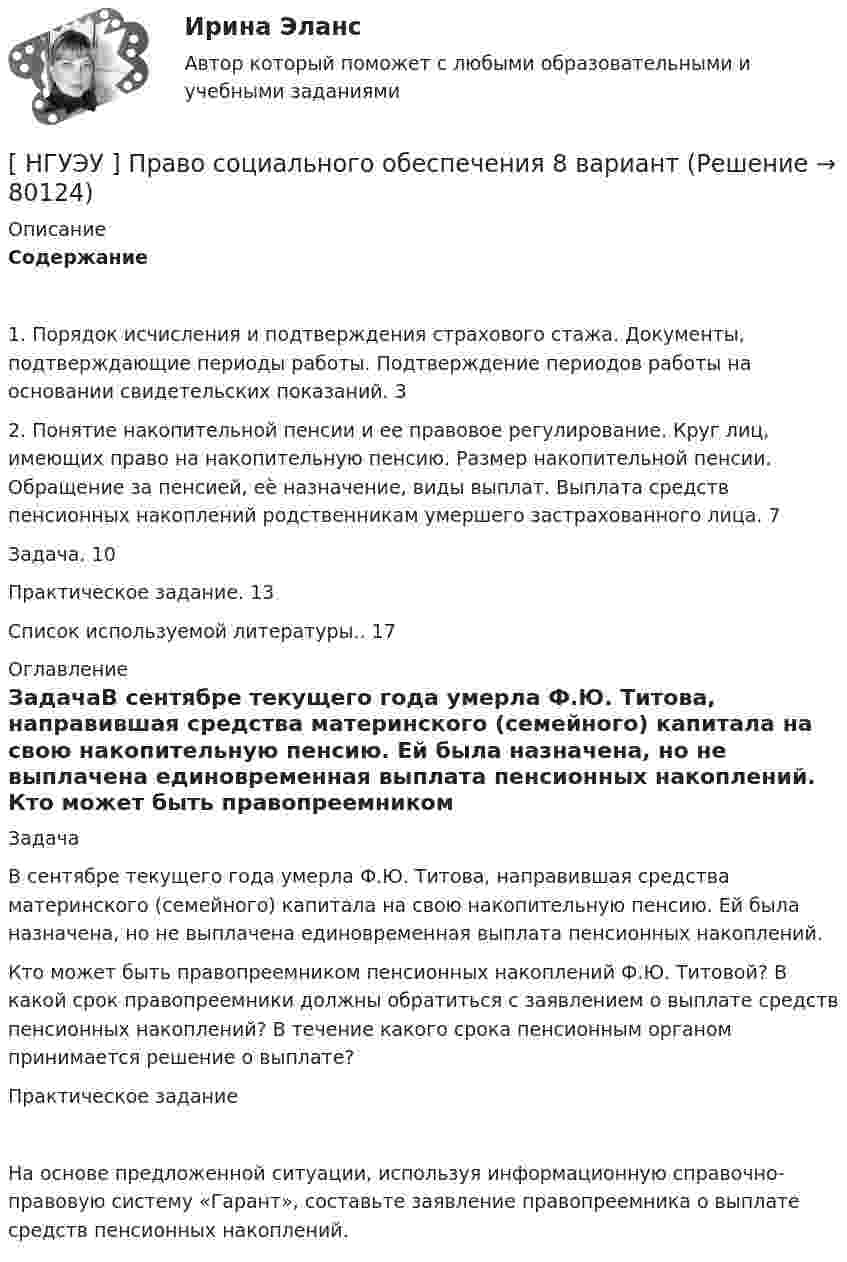      
            Описание
            Содержание1. Порядок исчисления и подтверждения страхового стажа. Документы, подтверждающие периоды работы. Подтверждение периодов работы на основании свидетельских показаний. 32. Понятие накопительной пенсии и ее правовое регулирование. Круг лиц, имеющих право на накопительную пенсию. Размер накопительной пенсии. Обращение за пенсией, еѐ назначение, виды выплат. Выплата средств пенсионных накоплений родственникам умершего застрахованного лица. 7Задача. 10Практическое задание. 13Список используемой литературы.. 17 
            Оглавление
            ЗадачаВ сентябре текущего года умерла Ф.Ю. Титова, направившая средства материнского (семейного) капитала на свою накопительную пенсию. Ей была назначена, но не выплачена единовременная выплата пенсионных накоплений. Кто может быть правопреемником пенсионных накоплений Ф.Ю. Титовой? В какой срок правопреемники должны обратиться с заявлением о выплате средств пенсионных накоплений? В течение какого срока пенсионным органом принимается решение о выплате?Практическое заданиеНа основе предложенной ситуации, используя информационную справочно-правовую систему «Гарант», составьте заявление правопреемника о выплате средств пенсионных накоплений.  
            
            
            [НГУЭУ] Правоохранительные органы (контрольная, вариант 3)[ НГУЭУ ] Право социального обеспечения 8 вариант[НГУЭУ] Право социального обеспечения (тест, зачет, экзамен, вопросы, ответы)[ НГУЭУ ] Предпринимательский риск 10 вариант[ НГУЭУ ] Предпринимательский риск 4 вариант[ НГУЭУ ] Предпринимательское право 8 вариант[НГУЭУ] Предпринимательское право (контрольная, вариант 3)[НГУЭУ] Педагогика и психология (контрольная, вариант 9)[НГУЭУ] Планирование трудовых показателей (контрольная, вариант 5)[НГУЭУ] Политология (контрольная, вариант 1)НГУЭУ Правовая статистика Вариант 2 (2 задачи и тесты) Имеются следующие данные о показателях зарегистрированных преступлений по муниципальному образованию [ НГУЭУ ] Правоведение 1 вариант[ НГУЭУ ] ПРАВОВОЕ РЕГУЛИРОВАНИЕ КРЕДИТНЫХ ОТНОШЕНИЙ В СФЕРЕ ПРОТИВОДЕЙСТВИЯ ЛЕГАЛИЗАЦИИ ДОХОДОВ, ПОЛУЧЕННЫХ ПРЕСТУПНЫМ ПУТЕМ И ФИНАНСИРОВАНИЮ ТЕРРОРИЗМА 3 вариант[НГУЭУ] Правовое регулирование несостоятельности (банкротства) (контрольная, вариант 3)