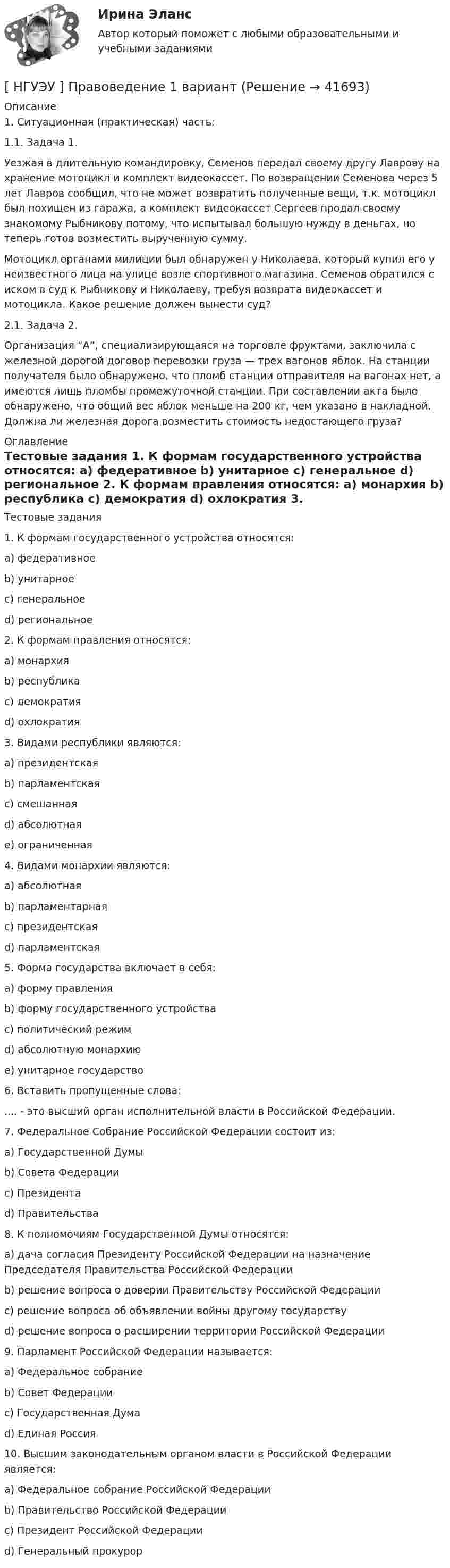      
          Описание
          1. Ситуационная (практическая) часть:1.1. Задача 1.	Уезжая в длительную командировку, Семенов передал своему другу Лаврову на хранение мотоцикл и комплект видеокассет. По возвращении Семенова через 5 лет Лавров сообщил, что не может возвратить полученные вещи, т.к. мотоцикл был похищен из гаража, а комплект видеокассет Сергеев продал своему знакомому Рыбникову потому, что испытывал большую нужду в деньгах, но теперь готов возместить вырученную сумму.	Мотоцикл органами милиции был обнаружен у Николаева, который купил его у неизвестного лица на улице возле спортивного магазина. Семенов обратился с иском в суд к Рыбникову и Николаеву, требуя возврата видеокассет и мотоцикла. Какое решение должен вынести суд?2.1. Задача 2.	Организация “А”, специализирующаяся на торговле фруктами, заключила с железной дорогой договор перевозки груза — трех вагонов яблок. На станции получателя было обнаружено, что пломб станции отправителя на вагонах нет, а имеются лишь пломбы промежуточной станции. При составлении акта было обнаружено, что общий вес яблок меньше на 200 кг, чем указано в накладной. Должна ли железная дорога возместить стоимость недостающего груза? 
          Оглавление
          	Тестовые задания	1. К формам государственного устройства относятся:	a) федеративное	b) унитарное	c) генеральное	d) региональное	2. К формам правления относятся:	a) монархия	b) республика	c) демократия	d) охлократия	3. Видами республики являются:	a) президентская	b) парламентская	c) смешанная	d) абсолютная	e) ограниченная	4. Видами монархии являются:	a) абсолютная	b) парламентарная	c) президентская	d) парламентская	5. Форма государства включает в себя:	a) форму правления	b) форму государственного устройства	c) политический режим	d) абсолютную монархию	e) унитарное государство	6. Вставить пропущенные слова:	.... - это высший орган исполнительной власти в Российской Федерации.	7. Федеральное Собрание Российской Федерации состоит из:	a) Государственной Думы	b) Совета Федерации	c) Президента	d) Правительства	8. К полномочиям Государственной Думы относятся:	a) дача согласия Президенту Российской Федерации на назначение Председателя Правительства Российской Федерации	b) решение вопроса о доверии Правительству Российской Федерации	c) решение вопроса об объявлении войны другому государству	d) решение вопроса о расширении территории Российской Федерации	9. Парламент Российской Федерации называется:	a) Федеральное собрание	b) Совет Федерации	c) Государственная Дума	d) Единая Россия	10. Высшим законодательным органом власти в Российской Федерации является:	a) Федеральное собрание Российской Федерации	b) Правительство Российской Федерации	c) Президент Российской Федерации	d) Генеральный прокурор 
            
            
            НГУЭУ Правовая статистика Вариант 2 (2 задачи и тесты) Имеются следующие данные о показателях зарегистрированных преступлений по муниципальному образованию [ НГУЭУ ] Правоведение 1 вариант[ НГУЭУ ] ПРАВОВОЕ РЕГУЛИРОВАНИЕ КРЕДИТНЫХ ОТНОШЕНИЙ В СФЕРЕ ПРОТИВОДЕЙСТВИЯ ЛЕГАЛИЗАЦИИ ДОХОДОВ, ПОЛУЧЕННЫХ ПРЕСТУПНЫМ ПУТЕМ И ФИНАНСИРОВАНИЮ ТЕРРОРИЗМА 3 вариант[НГУЭУ] Правовое регулирование несостоятельности (банкротства) (контрольная, вариант 3)[ НГУЭУ ] Правовые основы противодействия коррупции 1  вариант[НГУЭУ] Правоохранительные органы (контрольная, вариант 3)[ НГУЭУ ] Право социального обеспечения 8 вариант[НГУЭУ] Оценка рисков (тест, зачет, экзамен, вопросы, ответы)[ НГУЭУ ] Оценка стоимости бизнеса 6 вариант[ НГУЭУ ] Оценка стоимости бизнеса 8 вариант[НГУЭУ] Оценка стоимости бизнеса, часть 2 (тест, зачет, экзамен, вопросы, ответы)[НГУЭУ] Педагогика и психология (контрольная, вариант 2)[НГУЭУ] Педагогика и психология (контрольная, вариант 9)[НГУЭУ] Планирование трудовых показателей (контрольная, вариант 5)