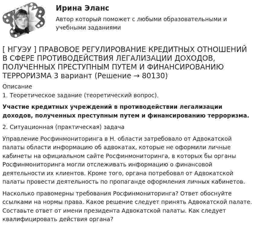      
            Описание
            1. Теоретическое задание (теоретический вопрос). Участие кредитных учреждений в противодействии легализации доходов, полученных преступным путем и финансированию терроризма.2. Ситуационная (практическая) задача Управление Росфинмониторинга в Н. области затребовало от Адвокатской палаты области информацию об адвокатах, которые не оформили личные кабинеты на официальном сайте Росфинмониторинга, в которых бы органы Росфинмониторинга могли отслеживать информацию о финансовой деятельности их клиентов. Кроме того, органа потребовал от Адвокатской палаты провести деятельность по пропаганде оформления личных кабинетов. Насколько правомерны требования Росфинмониторинга? Ответ обоснуйте ссылками на нормы права. Какое решение следует принять Адвокатской палате. Составьте ответ от имени президента Адвокатской палаты. Как следует квалифицировать действия органа?   
            
            
            [ НГУЭУ ] Правоведение 1 вариант[ НГУЭУ ] ПРАВОВОЕ РЕГУЛИРОВАНИЕ КРЕДИТНЫХ ОТНОШЕНИЙ В СФЕРЕ ПРОТИВОДЕЙСТВИЯ ЛЕГАЛИЗАЦИИ ДОХОДОВ, ПОЛУЧЕННЫХ ПРЕСТУПНЫМ ПУТЕМ И ФИНАНСИРОВАНИЮ ТЕРРОРИЗМА 3 вариант[НГУЭУ] Правовое регулирование несостоятельности (банкротства) (контрольная, вариант 3)[ НГУЭУ ] Правовые основы противодействия коррупции 1  вариант[НГУЭУ] Правоохранительные органы (контрольная, вариант 3)[ НГУЭУ ] Право социального обеспечения 8 вариант[НГУЭУ] Право социального обеспечения (тест, зачет, экзамен, вопросы, ответы)[ НГУЭУ ] Оценка стоимости бизнеса 6 вариант[ НГУЭУ ] Оценка стоимости бизнеса 8 вариант[НГУЭУ] Оценка стоимости бизнеса, часть 2 (тест, зачет, экзамен, вопросы, ответы)[НГУЭУ] Педагогика и психология (контрольная, вариант 2)[НГУЭУ] Педагогика и психология (контрольная, вариант 9)[НГУЭУ] Планирование трудовых показателей (контрольная, вариант 5)[НГУЭУ] Политология (контрольная, вариант 1)