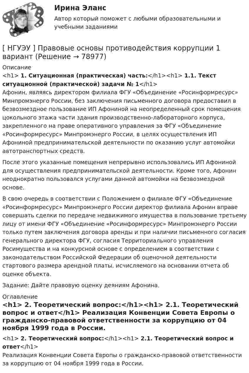      
            Описание
            <h1>	1. Ситуационная (практическая) часть:</h1><h1>	1.1. Текст ситуационной (практической) задачи № 1</h1>	Афонин, являясь директором филиала ФГУ «Объединение «Росинформресурс» Минпромэнерго России, без заключения письменного договора предоставил в безвозмездное пользование ИП Афониной на неопределенный срок помещения цокольного этажа части здания производственно-лабораторного корпуса, закрепленного на праве оперативного управления за ФГУ «Объединение «Росинформресурс» Минпромэнерго России, в целях осуществления ИП Афониной предпринимательской деятельности по оказанию услуг автомойки автотранспортных средств. 	После этого указанные помещения непрерывно использовались ИП Афониной для осуществления предпринимательской деятельности. Кроме того, Афонин неоднократно пользовался услугами данной автомойки на безвозмездной основе. 	В свою очередь в соответствии с Положением о филиале ФГУ «Объединение «Росинформресурс» Минпромэнерго России директор филиала Афонин вправе совершать сделки по передаче недвижимого имущества в пользование третьему лицу от имени ФГУ «Объединение «Росинформресурс» Минпромэнерго России только путем заключения договора аренды и при наличии письменного согласия генерального директора ФГУ, согласия Территориального управления Росимущества и на конкурсной основе с определением в соответствии с законодательством Российской Федерации об оценочной деятельности стартового размера арендной платы, исчисляемого на основании отчета об оценке объекта. 	Задание: Дайте правовую оценку деяниям Афонина. 
            Оглавление
            <h1>	2. Теоретический вопрос:</h1><h1>	2.1. Теоретический вопрос и ответ</h1>	Реализация Конвенции Совета Европы о гражданско-правовой ответственности за коррупцию от 04 ноября 1999 года в России.  
            
            
            [НГУЭУ] Правовое регулирование несостоятельности (банкротства) (контрольная, вариант 3)[ НГУЭУ ] Правовые основы противодействия коррупции 1  вариант[НГУЭУ] Правоохранительные органы (контрольная, вариант 3)[ НГУЭУ ] Право социального обеспечения 8 вариант[НГУЭУ] Право социального обеспечения (тест, зачет, экзамен, вопросы, ответы)[ НГУЭУ ] Предпринимательский риск 10 вариант[ НГУЭУ ] Предпринимательский риск 4 вариант[НГУЭУ] Оценка стоимости бизнеса, часть 2 (тест, зачет, экзамен, вопросы, ответы)[НГУЭУ] Педагогика и психология (контрольная, вариант 2)[НГУЭУ] Педагогика и психология (контрольная, вариант 9)[НГУЭУ] Планирование трудовых показателей (контрольная, вариант 5)[НГУЭУ] Политология (контрольная, вариант 1)НГУЭУ Правовая статистика Вариант 2 (2 задачи и тесты) Имеются следующие данные о показателях зарегистрированных преступлений по муниципальному образованию [ НГУЭУ ] Правоведение 1 вариант