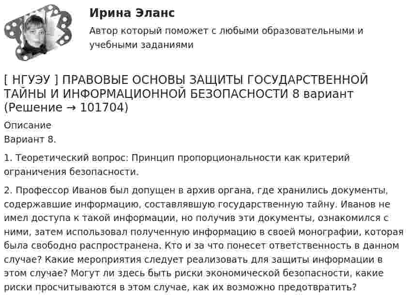       
            Описание
            Вариант 8. 1. Теоретический вопрос: Принцип пропорциональности как критерий ограничения безопасности. 2. Профессор Иванов был допущен в архив органа, где хранились документы, содержавшие информацию, составлявшую государственную тайну. Иванов не имел доступа к такой информации, но получив эти документы, ознакомился с ними, затем использовал полученную информацию в своей монографии, которая была свободно распространена. Кто и за что понесет ответственность в данном случае? Какие мероприятия следует реализовать для защиты информации в этом случае? Могут ли здесь быть риски экономической безопасности, какие риски просчитываются в этом случае, как их возможно предотвратить?   