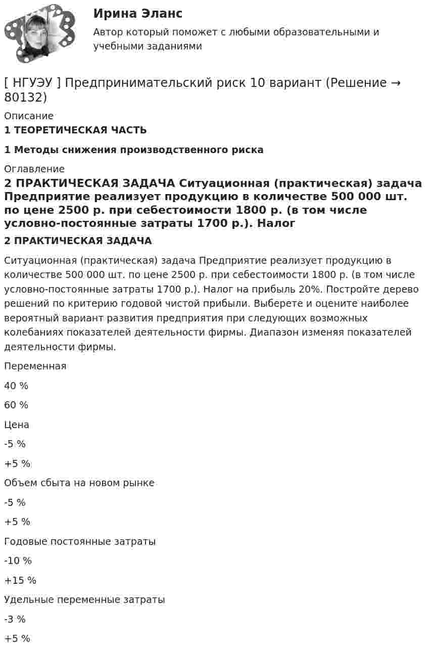      
            Описание
             1 ТЕОРЕТИЧЕСКАЯ ЧАСТЬ  1 Методы снижения производственного риска 
            Оглавление
            2 ПРАКТИЧЕСКАЯ ЗАДАЧА 	Ситуационная (практическая) задача Предприятие реализует продукцию в количестве 500 000 шт. по цене 2500 р. при себестоимости 1800 р. (в том числе условно-постоянные затраты 1700 р.). Налог на прибыль 20%. Постройте дерево решений по критерию годовой чистой прибыли. Выберете и оцените наиболее вероятный вариант развития предприятия при следующих возможных колебаниях показателей деятельности фирмы. Диапазон изменяя показателей деятельности фирмы.   Переменная 40 % 60 %   Цена -5 % +5 %   Объем сбыта на новом рынке -5 % +5 %   Годовые постоянные затраты -10 % +15 %   Удельные переменные затраты -3 % +5 %   
            
            
            [НГУЭУ] Право социального обеспечения (тест, зачет, экзамен, вопросы, ответы)[ НГУЭУ ] Предпринимательский риск 10 вариант[ НГУЭУ ] Предпринимательский риск 4 вариант[ НГУЭУ ] Предпринимательское право 8 вариант[НГУЭУ] Предпринимательское право (контрольная, вариант 3)[НГУЭУ] Предпринимательское право (тест, зачет, экзамен, вопросы, ответы)[ НГУЭУ ] ПРЕДУПРЕЖДЕНИЕ ЛЕГАЛИЗАЦИИ ДОХОДОВ, ПОЛУЧЕННЫХ ПРЕСТУПНЫМ ПУТЁМ 10 вариант[НГУЭУ] Политология (контрольная, вариант 1)НГУЭУ Правовая статистика Вариант 2 (2 задачи и тесты) Имеются следующие данные о показателях зарегистрированных преступлений по муниципальному образованию [ НГУЭУ ] Правоведение 1 вариант[ НГУЭУ ] ПРАВОВОЕ РЕГУЛИРОВАНИЕ КРЕДИТНЫХ ОТНОШЕНИЙ В СФЕРЕ ПРОТИВОДЕЙСТВИЯ ЛЕГАЛИЗАЦИИ ДОХОДОВ, ПОЛУЧЕННЫХ ПРЕСТУПНЫМ ПУТЕМ И ФИНАНСИРОВАНИЮ ТЕРРОРИЗМА 3 вариант[НГУЭУ] Правовое регулирование несостоятельности (банкротства) (контрольная, вариант 3)[ НГУЭУ ] Правовые основы противодействия коррупции 1  вариант[НГУЭУ] Правоохранительные органы (контрольная, вариант 3)