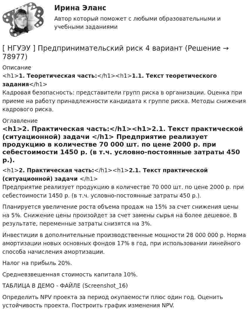     
            Описание
            <h1>1. Теоретическая часть:</h1><h1>1.1. Текст теоретического задания</h1>Кадровая безопасность: представители групп риска в организации. Оценка при приеме на работу принадлежности кандидата к группе риска. Методы снижения кадрового риска. 
            Оглавление
            <h1>2. Практическая часть:</h1><h1>2.1. Текст практической (ситуационной) задачи </h1>	Предприятие реализует продукцию в количестве 70 000 шт. по цене 2000 р. при себестоимости 1450 р. (в т.ч. условно-постоянные затраты 450 р.). 	Планируется увеличение роста объема продаж на 15% за счет снижения цены на 5%. Снижение цены произойдет за счет замены сырья на более дешевое. В результате, переменные затраты снизятся на 3%. 	Инвестиции в дополнительные производственные мощности 28 000 000 р. Норма амортизации новых основных фондов 17% в год, при использовании линейного способа начисления амортизации. 	Налог на прибыль 20%. 	Средневзвешенная стоимость капитала 10%. ТАБЛИЦА В ДЕМО - ФАЙЛЕ (Screenshot_16)	Определить NPV проекта за период окупаемости плюс один год. Оценить устойчивость проекта. Построить график изменения NPV.   
            
            
            [ НГУЭУ ] Предпринимательский риск 10 вариант[ НГУЭУ ] Предпринимательский риск 4 вариант[ НГУЭУ ] Предпринимательское право 8 вариант[НГУЭУ] Предпринимательское право (контрольная, вариант 3)[НГУЭУ] Предпринимательское право (тест, зачет, экзамен, вопросы, ответы)[ НГУЭУ ] ПРЕДУПРЕЖДЕНИЕ ЛЕГАЛИЗАЦИИ ДОХОДОВ, ПОЛУЧЕННЫХ ПРЕСТУПНЫМ ПУТЁМ 10 вариант[ НГУЭУ ] Принципы и методы исследований и принятия решений 10 вариантНГУЭУ Правовая статистика Вариант 2 (2 задачи и тесты) Имеются следующие данные о показателях зарегистрированных преступлений по муниципальному образованию [ НГУЭУ ] Правоведение 1 вариант[ НГУЭУ ] ПРАВОВОЕ РЕГУЛИРОВАНИЕ КРЕДИТНЫХ ОТНОШЕНИЙ В СФЕРЕ ПРОТИВОДЕЙСТВИЯ ЛЕГАЛИЗАЦИИ ДОХОДОВ, ПОЛУЧЕННЫХ ПРЕСТУПНЫМ ПУТЕМ И ФИНАНСИРОВАНИЮ ТЕРРОРИЗМА 3 вариант[НГУЭУ] Правовое регулирование несостоятельности (банкротства) (контрольная, вариант 3)[ НГУЭУ ] Правовые основы противодействия коррупции 1  вариант[НГУЭУ] Правоохранительные органы (контрольная, вариант 3)[ НГУЭУ ] Право социального обеспечения 8 вариант