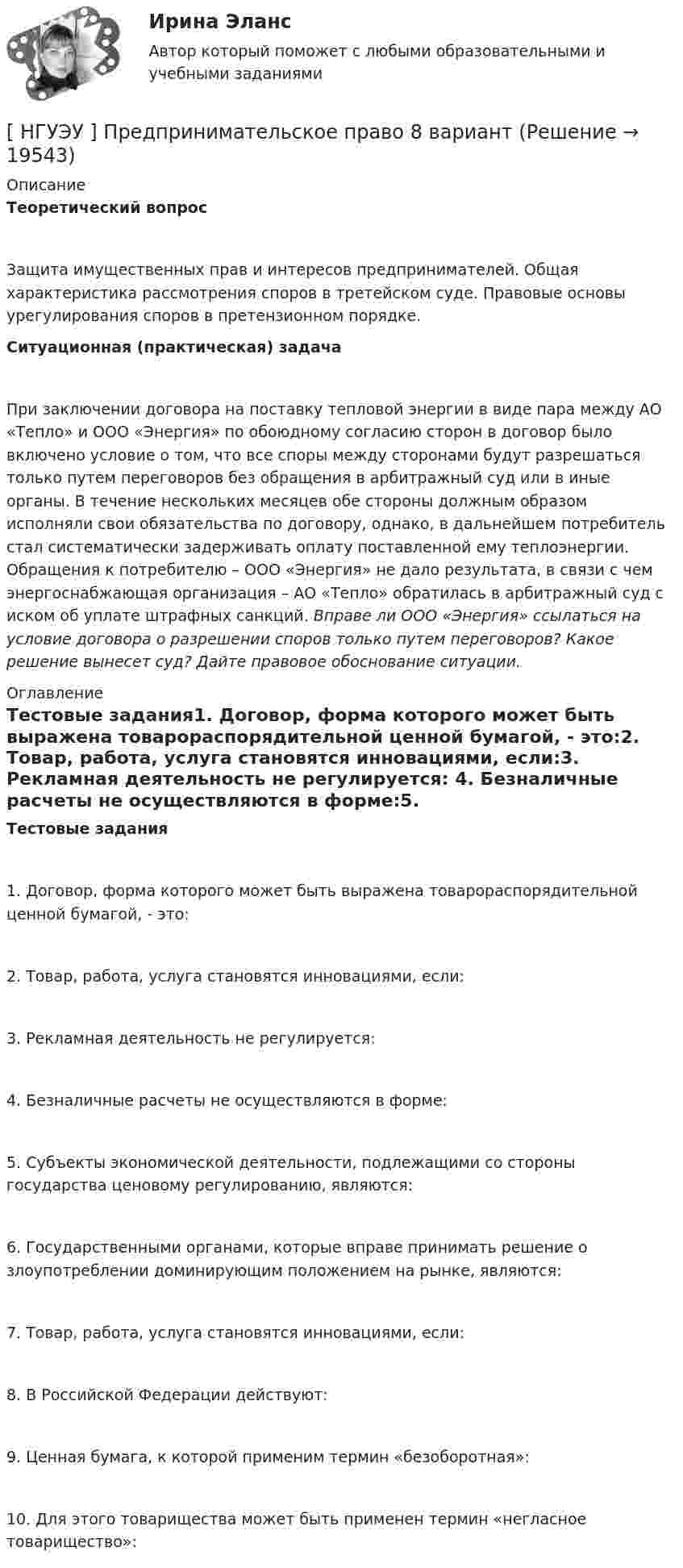      
          Описание
          Теоретический вопросЗащита имущественных прав и интересов предпринимателей. Общая характеристика рассмотрения споров в третейском суде. Правовые основы урегулирования споров в претензионном порядке.Ситуационная (практическая) задачаПри заключении договора на поставку тепловой энергии в виде пара между АО «Тепло» и ООО «Энергия» по обоюдному согласию сторон в договор было включено условие о том, что все споры между сторонами будут разрешаться только путем переговоров без обращения в арбитражный суд или в иные органы. В течение нескольких месяцев обе стороны должным образом исполняли свои обязательства по договору, однако, в дальнейшем потребитель стал систематически задерживать оплату поставленной ему теплоэнергии. Обращения к потребителю – ООО «Энергия» не дало результата, в связи с чем энергоснабжающая организация – АО «Тепло» обратилась в арбитражный суд с иском об уплате штрафных санкций. Вправе ли ООО «Энергия» ссылаться на условие договора о разрешении споров только путем переговоров? Какое решение вынесет суд? Дайте правовое обоснование ситуации. 
          Оглавление
          Тестовые задания1.                Договор, форма которого может быть выражена товарораспорядительной ценной бумагой, - это:2.                Товар, работа, услуга становятся инновациями, если:3.                Рекламная деятельность не регулируется: 4.                Безналичные расчеты не осуществляются в форме:5.                Субъекты экономической деятельности, подлежащими со стороны государства ценовому регулированию, являются:6.                Государственными органами, которые вправе принимать решение о злоупотреблении доминирующим положением на рынке, являются:7.                Товар, работа, услуга становятся инновациями, если:8.                В Российской Федерации действуют:9.                Ценная бумага, к которой применим термин «безоборотная»: 10.           Для этого товарищества может быть применен термин «негласное товарищество»:  
            
            
            [ НГУЭУ ] Предпринимательский риск 4 вариант[ НГУЭУ ] Предпринимательское право 8 вариант[НГУЭУ] Предпринимательское право (контрольная, вариант 3)[НГУЭУ] Предпринимательское право (тест, зачет, экзамен, вопросы, ответы)[ НГУЭУ ] ПРЕДУПРЕЖДЕНИЕ ЛЕГАЛИЗАЦИИ ДОХОДОВ, ПОЛУЧЕННЫХ ПРЕСТУПНЫМ ПУТЁМ 10 вариант[ НГУЭУ ] Принципы и методы исследований и принятия решений 10 вариант[ НГУЭУ ] Принципы и методы исследований и принятия решений 4 вариант[ НГУЭУ ] Правоведение 1 вариант[ НГУЭУ ] ПРАВОВОЕ РЕГУЛИРОВАНИЕ КРЕДИТНЫХ ОТНОШЕНИЙ В СФЕРЕ ПРОТИВОДЕЙСТВИЯ ЛЕГАЛИЗАЦИИ ДОХОДОВ, ПОЛУЧЕННЫХ ПРЕСТУПНЫМ ПУТЕМ И ФИНАНСИРОВАНИЮ ТЕРРОРИЗМА 3 вариант[НГУЭУ] Правовое регулирование несостоятельности (банкротства) (контрольная, вариант 3)[ НГУЭУ ] Правовые основы противодействия коррупции 1  вариант[НГУЭУ] Правоохранительные органы (контрольная, вариант 3)[ НГУЭУ ] Право социального обеспечения 8 вариант[НГУЭУ] Право социального обеспечения (тест, зачет, экзамен, вопросы, ответы)