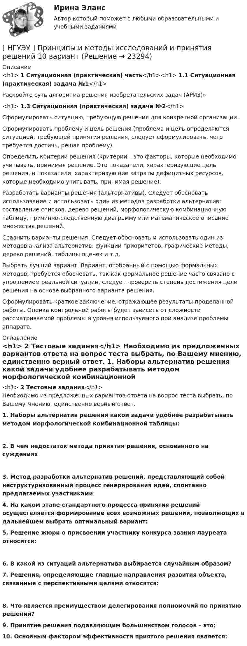      
          Описание
          <h1>	     1 Ситуационная (практическая) часть</h1><h1>	1.1 Ситуационная (практическая) задача №1</h1>  	Раскройте суть алгоритма решения изобретательских задач (АРИЗ)»  <h1>	     1.3 Ситуационная (практическая) задача №2</h1>  	Сформулировать ситуацию, требующую решения для конкретной организации.	Сформулировать проблему и цель решения (проблема и цель определяются ситуацией, требующей принятия решения, следует сформулировать, чего требуется достичь, решая проблему).	Определить критерии решения (критерии – это факторы, которые необходимо учитывать, принимая решение. Это показатели, характеризующие цель решения, и показатели, характеризующие затраты дефицитных ресурсов, которые необходимо учитывать, принимая решение).	Разработать варианты решения (альтернативы). Следует обосновать использование и использовать один из методов разработки альтернатив: составление списков, дерево решений, морфологическую комбинационную таблицу, причинно-следственную диаграмму или математическое описание множества решений.	Сравнить варианты решения. Следует обосновать и использовать один из методов анализа альтернатив: функции приоритетов, графические методы, дерево решений, таблицы оценок и т.д.	Выбрать лучший вариант. Вариант, отобранный с помощью формальных методов, требуется обосновать, так как формальное решение часто связано с упрощением реальной ситуации, следует проверить степень достижения цели решения на основе выбранного варианта решения.	Сформулировать краткое заключение, отражающее результаты проделанной работы. Оценка контрольной работы будет зависеть от сложности рассматриваемой проблемы и уровня используемого при анализе проблемы аппарата.   
          Оглавление
          <h1>	2 Тестовые задания</h1>	Необходимо из предложенных вариантов ответа на вопрос теста выбрать, по Вашему мнению, единственно верный ответ.    1. Наборы альтернатив решения какой задачи удобнее разрабатывать методом морфологической комбинационной таблицы:   2. В чем недостаток метода принятия решения, основанного на суждениях   3. Метод разработки альтернатив решений, представляющий собой неструктуризованный процесс генерирования идей, спонтанно предлагаемых участниками:    4. На каком этапе стандартного процесса принятия решений осуществляется формирование всех возможных решений, позволяющих в дальнейшем выбрать оптимальный вариант:   5. Решение жюри о присвоении участнику конкурса звания лауреата относится:  6. В какой из ситуаций альтернатива выбирается случайным образом?    7. Решения, определяющие главные направления развития объекта, связанные с перспективными целями относятся:  8. Что является преимуществом делегирования полномочий по принятию решений?    9. Принятие решения подавляющим большинством голосов – это:    10. Основным фактором эффективности приятого решения является:  
            
            
            [ НГУЭУ ] ПРЕДУПРЕЖДЕНИЕ ЛЕГАЛИЗАЦИИ ДОХОДОВ, ПОЛУЧЕННЫХ ПРЕСТУПНЫМ ПУТЁМ 10 вариант[ НГУЭУ ] Принципы и методы исследований и принятия решений 10 вариант[ НГУЭУ ] Принципы и методы исследований и принятия решений 4 вариант[ НГУЭУ ] ПРИНЦИПЫ И МЕТОДЫ ИССЛЕДОВАНИЙ И ПРИНЯТИЯ РЕШЕНИЙ 9 вариант[НГУЭУ] Принципы и методы исследований и принятия решений (контрольная, вариант 4)[ НГУЭУ ] ПРОБЛЕМЫ СОВРЕМЕННОГО ОБЩЕСТВА 1 вариант[ НГУЭУ ] Проектный менеджмент ( Организация отпуска в Дубаи )[НГУЭУ] Правоохранительные органы (контрольная, вариант 3)[ НГУЭУ ] Право социального обеспечения 8 вариант[НГУЭУ] Право социального обеспечения (тест, зачет, экзамен, вопросы, ответы)[ НГУЭУ ] Предпринимательский риск 10 вариант[ НГУЭУ ] Предпринимательский риск 4 вариант[ НГУЭУ ] Предпринимательское право 8 вариант[НГУЭУ] Предпринимательское право (контрольная, вариант 3)