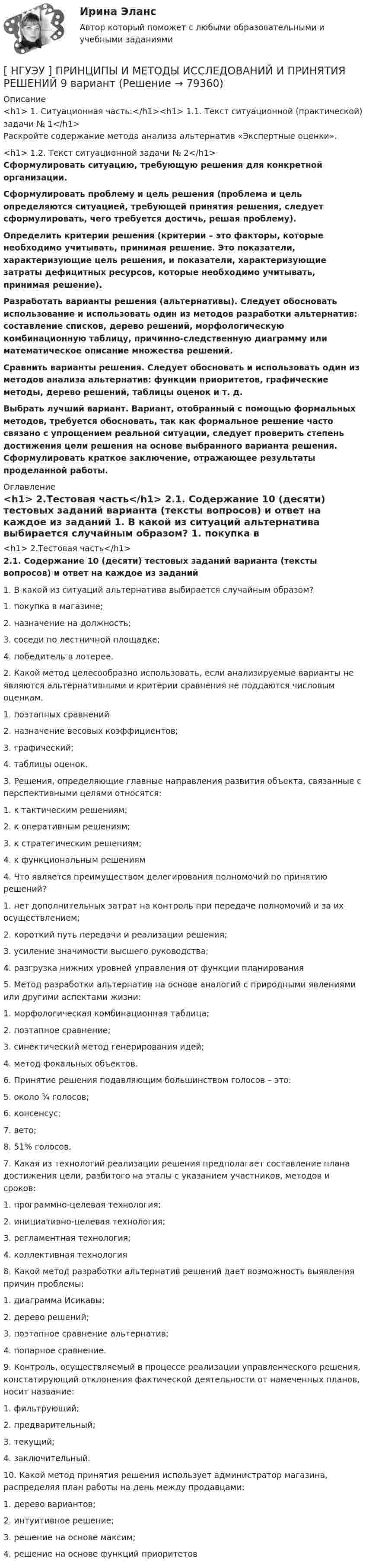      
            Описание
            <h1>	1. Ситуационная часть:</h1><h1>	1.1. Текст ситуационной (практической) задачи № 1</h1>	Раскройте содержание метода анализа альтернатив «Экспертные оценки».<h1>	1.2. Текст ситуационной задачи № 2</h1> Сформулировать ситуацию, требующую решения для конкретной организации. Сформулировать проблему и цель решения (проблема и цель определяются ситуацией, требующей принятия решения, следует сформулировать, чего требуется достичь, решая проблему). Определить критерии решения (критерии – это факторы, которые необходимо учитывать, принимая решение. Это показатели, характеризующие цель решения, и показатели, характеризующие затраты дефицитных ресурсов, которые необходимо учитывать, принимая решение). Разработать варианты решения (альтернативы). Следует обосновать использование и использовать один из методов разработки альтернатив: составление списков, дерево решений, морфологическую комбинационную таблицу, причинно-следственную диаграмму или математическое описание множества решений. Сравнить варианты решения. Следует обосновать и использовать один из методов анализа альтернатив: функции приоритетов, графические методы, дерево решений, таблицы оценок и т. д. Выбрать лучший вариант. Вариант, отобранный с помощью формальных методов, требуется обосновать, так как формальное решение часто связано с упрощением реальной ситуации, следует проверить степень достижения цели решения на основе выбранного варианта решения. Сформулировать краткое заключение, отражающее результаты проделанной работы. 
            Оглавление
            <h1>	2.Тестовая часть</h1> 2.1. Содержание 10 (десяти) тестовых заданий варианта (тексты вопросов) и ответ на каждое из заданий	1. В какой из ситуаций альтернатива выбирается случайным образом?	1. покупка в магазине;	2. назначение на должность;	3. соседи по лестничной площадке;	4. победитель в лотерее.	2. Какой метод целесообразно использовать, если анализируемые варианты не являются альтернативными и критерии сравнения не поддаются числовым оценкам.	1. поэтапных сравнений	2. назначение весовых коэффициентов;	3. графический;	4. таблицы оценок.	3. Решения, определяющие главные направления развития объекта, связанные с перспективными целями относятся:	1. к тактическим решениям;	2. к оперативным решениям;	3. к стратегическим решениям;	4. к функциональным решениям	4. Что является преимуществом делегирования полномочий по принятию решений?	1. нет дополнительных затрат на контроль при передаче полномочий и за их осуществлением;	2. короткий путь передачи и реализации решения;	3. усиление значимости высшего руководства;	4. разгрузка нижних уровней управления от функции планирования	5. Метод разработки альтернатив на основе аналогий с природными явлениями или другими аспектами жизни:	1. морфологическая комбинационная таблица;	2. поэтапное сравнение;	3. синектический метод генерирования идей;	4. метод фокальных объектов.	6. Принятие решения подавляющим большинством голосов – это:	5. около ¾ голосов;	6. консенсус;	7. вето;	8. 51% голосов.	7. Какая из технологий реализации решения предполагает составление плана достижения цели, разбитого на этапы с указанием участников, методов и сроков:	1. программно-целевая технология;	2. инициативно-целевая технология;	3. регламентная технология;	4. коллективная технология	8. Какой метод разработки альтернатив решений дает возможность выявления причин проблемы:	1. диаграмма Исикавы;	2. дерево решений;	3. поэтапное сравнение альтернатив;	4. попарное сравнение.	9. Контроль, осуществляемый в процессе реализации управленческого решения, констатирующий отклонения фактической деятельности от намеченных планов, носит название:	1. фильтрующий;	2. предварительный;	3. текущий;	4. заключительный.	10. Какой метод принятия решения использует администратор магазина, распределяя план работы на день между продавцами:	1. дерево вариантов;	2. интуитивное решение;	3. решение на основе максим;	4. решение на основе функций приоритетов  
            
            
            [ НГУЭУ ] Принципы и методы исследований и принятия решений 4 вариант[ НГУЭУ ] ПРИНЦИПЫ И МЕТОДЫ ИССЛЕДОВАНИЙ И ПРИНЯТИЯ РЕШЕНИЙ 9 вариант[НГУЭУ] Принципы и методы исследований и принятия решений (контрольная, вариант 4)[ НГУЭУ ] ПРОБЛЕМЫ СОВРЕМЕННОГО ОБЩЕСТВА 1 вариант[ НГУЭУ ] Проектный менеджмент ( Организация отпуска в Дубаи )[НГУЭУ] Прокурорский надзор (контрольная, вариант 6)[ НГУЭУ ]Противодействие легализации доходов полученных преступным путем 10 вариант[НГУЭУ] Право социального обеспечения (тест, зачет, экзамен, вопросы, ответы)[ НГУЭУ ] Предпринимательский риск 10 вариант[ НГУЭУ ] Предпринимательский риск 4 вариант[ НГУЭУ ] Предпринимательское право 8 вариант[НГУЭУ] Предпринимательское право (контрольная, вариант 3)[НГУЭУ] Предпринимательское право (тест, зачет, экзамен, вопросы, ответы)[ НГУЭУ ] ПРЕДУПРЕЖДЕНИЕ ЛЕГАЛИЗАЦИИ ДОХОДОВ, ПОЛУЧЕННЫХ ПРЕСТУПНЫМ ПУТЁМ 10 вариант