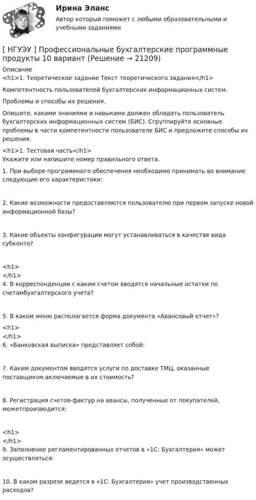      
          Описание
          <h1>1.            Теоретическое задание Текст теоретического задания</h1> Компетентность  пользователей  бухгалтерских информационных систем.Проблемы и способы их решения.	Опишите, какими знаниями и навыками должен обладать пользователь бухгалтерских информационных систем (БИС). Сгруппируйте основные проблемы в части компетентности пользователе БИС и предложите способы их решения.<h1>1.                                                                                                                             Тестовая часть</h1>Укажите или напишите номер правильного ответа.1.            При выборе программного обеспечения необходимо принимать во внимание следующие его характеристики:2.           Какие возможности предоставляются пользователю при первом запуске новой информационной базы?3.        Какие объекты конфигурации могут устанавливаться в качестве вида субконто?<h1></h1>4.            В корреспонденции с каким счетом вводятся начальные остатки по счетамбухгалтерского учета?5.        В каком меню располагается форма документа «Авансовый отчет»?<h1></h1>6.         «Банковская выписка» представляет собой:7.          Каким документом вводятся услуги по доставке ТМЦ, оказанные поставщиком,включаемые в их стоимость?8.             Регистрация счетов-фактур на авансы, полученные от покупателей, можетпроизводится:<h1></h1>9.                Заполнение регламентированных            отчетов  в «1С: Бухгалтерия»                             может осуществляться:10.        В каком разрезе ведется в «1С: Бухгалтерия» учет производственных расходов?   
            
            
            [ НГУЭУ ] Противодействие легализации доходов полученных преступным путем 8 вариант[ НГУЭУ ] Профессиональные бухгалтерские программные продукты 10 вариант[ НГУЭУ ] Профессиональные статистические программы 3 вариант[ НГУЭУ ] Регламентация и нормирование труда 10 вариант[ НГУЭУ ] Регламентация и нормирование труда 1 вариант ( вторая контрольная работа)[ НГУЭУ ] Регламентация и нормирование труда 1 вариант (первая контрольная работа)[ НГУЭУ ] Регламентация и нормирование труда 4 вариант (вторая контрольная)[ НГУЭУ ] Принципы и методы исследований и принятия решений 10 вариант[ НГУЭУ ] Принципы и методы исследований и принятия решений 4 вариант[ НГУЭУ ] ПРИНЦИПЫ И МЕТОДЫ ИССЛЕДОВАНИЙ И ПРИНЯТИЯ РЕШЕНИЙ 9 вариант[НГУЭУ] Принципы и методы исследований и принятия решений (контрольная, вариант 4)[ НГУЭУ ] ПРОБЛЕМЫ СОВРЕМЕННОГО ОБЩЕСТВА 1 вариант[ НГУЭУ ] Проектный менеджмент ( Организация отпуска в Дубаи )[НГУЭУ] Прокурорский надзор (контрольная, вариант 6)