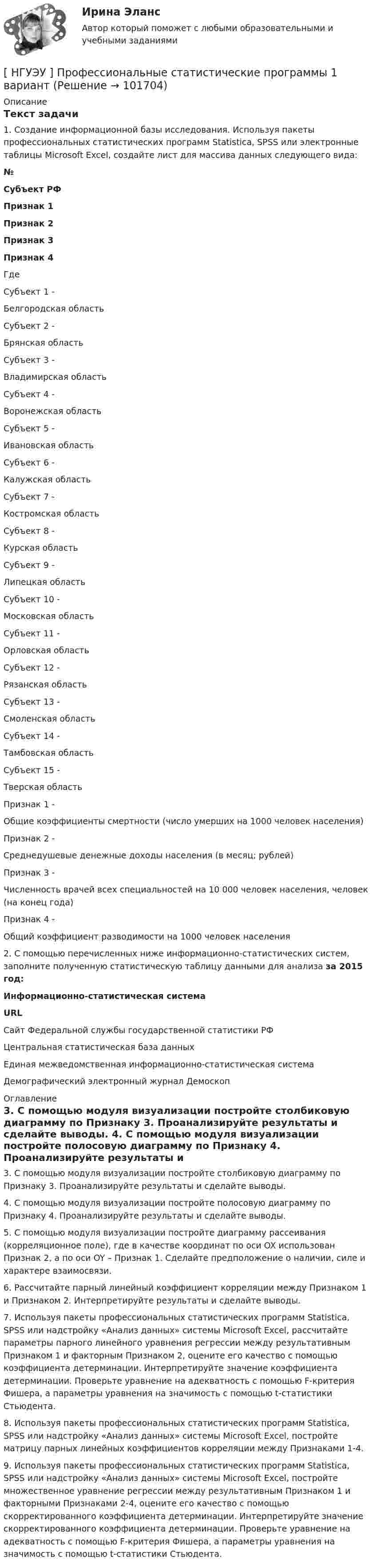       
            Описание
            Текст задачи1. Создание информационной базы исследования. Используя пакеты профессиональных статистических программ Statistica, SPSS или электронные таблицы Microsoft Excel, создайте лист для массива данных следующего вида: №  Субъект РФ  Признак 1  Признак 2  Признак 3  Признак 4               Где  Субъект 1 - Белгородская область   Субъект 2 - Брянская область   Субъект 3 - Владимирская область   Субъект 4 - Воронежская область   Субъект 5 - Ивановская область   Субъект 6 - Калужская область   Субъект 7 - Костромская область   Субъект 8 - Курская область   Субъект 9 - Липецкая область   Субъект 10 - Московская область   Субъект 11 - Орловская область   Субъект 12 - Рязанская область   Субъект 13 - Смоленская область   Субъект 14 - Тамбовская область   Субъект 15 - Тверская область   Признак 1 - Общие коэффициенты смертности (число умерших на 1000 человек населения)   Признак 2 - Среднедушевые денежные доходы населения (в месяц; рублей)   Признак 3 - Численность врачей всех специальностей на 10 000 человек населения, человек (на конец года)   Признак 4 - Общий коэффициент разводимости на 1000 человек населения  2. С помощью перечисленных ниже информационно-статистических систем, заполните полученную статистическую таблицу данными для анализа за 2015 год: Информационно-статистическая система  URL    Сайт Федеральной службы государственной статистики РФ      Центральная статистическая база данных      Единая межведомственная информационно-статистическая система      Демографический электронный журнал Демоскоп     
            Оглавление
            3. С помощью модуля визуализации постройте столбиковую диаграмму по Признаку 3. Проанализируйте результаты и сделайте выводы. 4. С помощью модуля визуализации постройте полосовую диаграмму по Признаку 4. Проанализируйте результаты и сделайте выводы. 5. С помощью модуля визуализации постройте диаграмму рассеивания (корреляционное поле), где в качестве координат по оси OX использован Признак 2, а по оси OY – Признак 1. Сделайте предположение о наличии, силе и характере взаимосвязи. 6. Рассчитайте парный линейный коэффициент корреляции между Признаком 1 и Признаком 2. Интерпретируйте результаты и сделайте выводы. 7. Используя пакеты профессиональных статистических программ Statistica, SPSS или надстройку «Анализ данных» системы Microsoft Excel, рассчитайте параметры парного линейного уравнения регрессии между результативным Признаком 1 и факторным Признаком 2, оцените его качество с помощью коэффициента детерминации. Интерпретируйте значение коэффициента детерминации. Проверьте уравнение на адекватность с помощью F-критерия Фишера, а параметры уравнения на значимость с помощью t-статистики Стьюдента. 8. Используя пакеты профессиональных статистических программ Statistica, SPSS или надстройку «Анализ данных» системы Microsoft Excel, постройте матрицу парных линейных коэффициентов корреляции между Признаками 1-4. 9. Используя пакеты профессиональных статистических программ Statistica, SPSS или надстройку «Анализ данных» системы Microsoft Excel, постройте множественное уравнение регрессии между результативным Признаком 1 и факторными Признаками 2-4, оцените его качество с помощью скорректированного коэффициента детерминации. Интерпретируйте значение скорректированного коэффициента детерминации. Проверьте уравнение на адекватность с помощью F-критерия Фишера, а параметры уравнения на значимость с помощью t-статистики Стьюдента.  