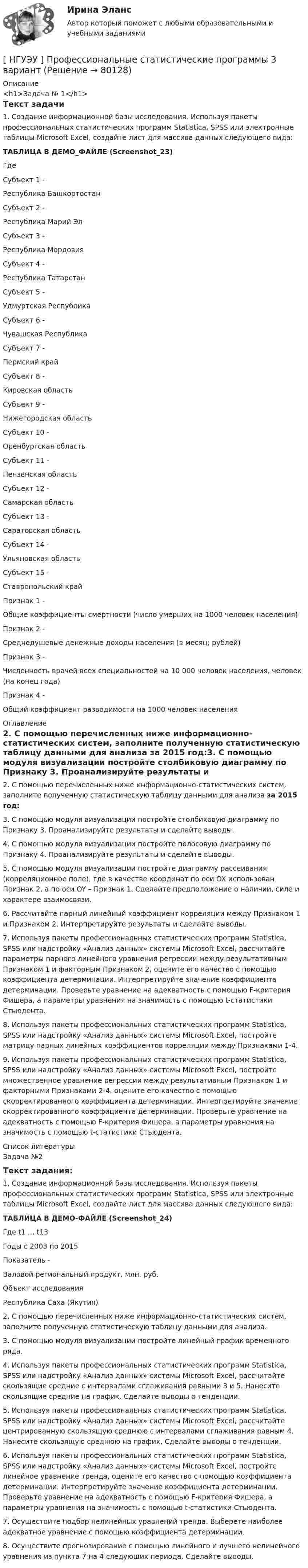     
            Описание
            <h1>Задача № 1</h1>Текст задачи1. Создание информационной базы исследования. Используя пакеты профессиональных статистических программ Statistica, SPSS или электронные таблицы Microsoft Excel, создайте лист для массива данных следующего вида:ТАБЛИЦА В ДЕМО_ФАЙЛЕ (Screenshot_23)Где  Субъект 1 - Республика Башкортостан   Субъект 2 - Республика Марий Эл   Субъект 3 - Республика Мордовия   Субъект 4 - Республика Татарстан   Субъект 5 - Удмуртская Республика   Субъект 6 - Чувашская Республика   Субъект 7 - Пермский край   Субъект 8 - Кировская область   Субъект 9 - Нижегородская область   Субъект 10 - Оренбургская область   Субъект 11 - Пензенская область   Субъект 12 - Самарская область   Субъект 13 - Саратовская область   Субъект 14 - Ульяновская область   Субъект 15 - Ставропольский край   Признак 1 - Общие коэффициенты смертности (число умерших на 1000 человек населения)   Признак 2 - Среднедушевые денежные доходы населения (в месяц; рублей)   Признак 3 - Численность врачей всех специальностей на 10 000 человек населения, человек (на конец года)   Признак 4 - Общий коэффициент разводимости на 1000 человек населения  
            Оглавление
            2. С помощью перечисленных ниже информационно-статистических систем, заполните полученную статистическую таблицу данными для анализа за 2015 год:3. С помощью модуля визуализации постройте столбиковую диаграмму по Признаку 3. Проанализируйте результаты и сделайте выводы. 4. С помощью модуля визуализации постройте полосовую диаграмму по Признаку 4. Проанализируйте результаты и сделайте выводы. 5. С помощью модуля визуализации постройте диаграмму рассеивания (корреляционное поле), где в качестве координат по оси OX использован Признак 2, а по оси OY – Признак 1. Сделайте предположение о наличии, силе и характере взаимосвязи. 6. Рассчитайте парный линейный коэффициент корреляции между Признаком 1 и Признаком 2. Интерпретируйте результаты и сделайте выводы. 7. Используя пакеты профессиональных статистических программ Statistica, SPSS или надстройку «Анализ данных» системы Microsoft Excel, рассчитайте параметры парного линейного уравнения регрессии между результативным Признаком 1 и факторным Признаком 2, оцените его качество с помощью коэффициента детерминации. Интерпретируйте значение коэффициента детерминации. Проверьте уравнение на адекватность с помощью F-критерия Фишера, а параметры уравнения на значимость с помощью t-статистики Стьюдента. 8. Используя пакеты профессиональных статистических программ Statistica, SPSS или надстройку «Анализ данных» системы Microsoft Excel, постройте матрицу парных линейных коэффициентов корреляции между Признаками 1-4. 9. Используя пакеты профессиональных статистических программ Statistica, SPSS или надстройку «Анализ данных» системы Microsoft Excel, постройте множественное уравнение регрессии между результативным Признаком 1 и факторными Признаками 2-4, оцените его качество с помощью скорректированного коэффициента детерминации. Интерпретируйте значение скорректированного коэффициента детерминации. Проверьте уравнение на адекватность с помощью F-критерия Фишера, а параметры уравнения на значимость с помощью t-статистики Стьюдента. 
            Список литературы
            Задача №2Текст задания:1. Создание информационной базы исследования. Используя пакеты профессиональных статистических программ Statistica, SPSS или электронные таблицы Microsoft Excel, создайте лист для массива данных следующего вида:ТАБЛИЦА В ДЕМО-ФАЙЛЕ (Screenshot_24)  Где t1 … t13  Годы с 2003 по 2015    Показатель -  Валовой региональный продукт, млн. руб.    Объект исследования  Республика Саха (Якутия)  2. С помощью перечисленных ниже информационно-статистических систем, заполните полученную статистическую таблицу данными для анализа.3. С помощью модуля визуализации постройте линейный график временного ряда. 4. Используя пакеты профессиональных статистических программ Statistica, SPSS или надстройку «Анализ данных» системы Microsoft Excel, рассчитайте скользящие средние с интервалами сглаживания равными 3 и 5. Нанесите скользящие средние на график. Сделайте выводы о тенденции. 5. Используя пакеты профессиональных статистических программ Statistica, SPSS или надстройку «Анализ данных» системы Microsoft Excel, рассчитайте центрированную скользящую среднюю с интервалами сглаживания равным 4. Нанесите скользящую среднюю на график. Сделайте выводы о тенденции. 6. Используя пакеты профессиональных статистических программ Statistica, SPSS или надстройку «Анализ данных» системы Microsoft Excel, постройте линейное уравнение тренда, оцените его качество с помощью коэффициента детерминации. Интерпретируйте значение коэффициента детерминации. Проверьте уравнение на адекватность с помощью F-критерия Фишера, а параметры уравнения на значимость с помощью t-статистики Стьюдента. 7. Осуществите подбор нелинейных уравнений тренда. Выберете наиболее адекватное уравнение с помощью коэффициента детерминации. 8. Осуществите прогнозирование с помощью линейного и лучшего нелинейного уравнения из пункта 7 на 4 следующих периода. Сделайте выводы. 
            
            
            [ НГУЭУ ] Профессиональные бухгалтерские программные продукты 10 вариант[ НГУЭУ ] Профессиональные статистические программы 3 вариант[ НГУЭУ ] Регламентация и нормирование труда 10 вариант[ НГУЭУ ] Регламентация и нормирование труда 1 вариант ( вторая контрольная работа)[ НГУЭУ ] Регламентация и нормирование труда 1 вариант (первая контрольная работа)[ НГУЭУ ] Регламентация и нормирование труда 4 вариант (вторая контрольная)[ НГУЭУ ] Регламентация и нормирование труда 4 вариант (первая контрольная)[ НГУЭУ ] Принципы и методы исследований и принятия решений 4 вариант[ НГУЭУ ] ПРИНЦИПЫ И МЕТОДЫ ИССЛЕДОВАНИЙ И ПРИНЯТИЯ РЕШЕНИЙ 9 вариант[НГУЭУ] Принципы и методы исследований и принятия решений (контрольная, вариант 4)[ НГУЭУ ] ПРОБЛЕМЫ СОВРЕМЕННОГО ОБЩЕСТВА 1 вариант[ НГУЭУ ] Проектный менеджмент ( Организация отпуска в Дубаи )[НГУЭУ] Прокурорский надзор (контрольная, вариант 6)[ НГУЭУ ]Противодействие легализации доходов полученных преступным путем 10 вариант