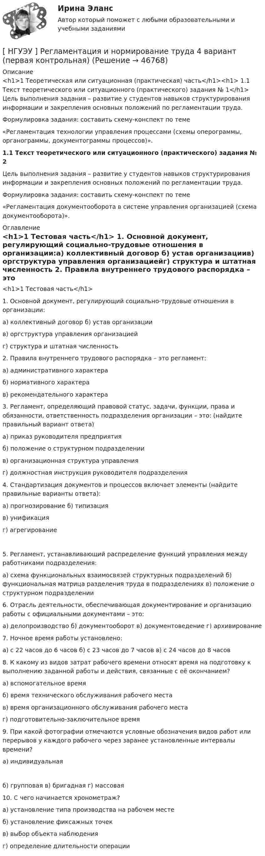      
            Описание
            <h1>1  Теоретическая или ситуационная (практическая) часть</h1><h1>	1.1       Текст теоретического или ситуационного (практического) задания № 1</h1>	Цель выполнения задания – развитие у студентов навыков структурирования информации и закрепления основных положений по регламентации труда.Формулировка   задания:    составить    схему-конспект    по    теме«Регламентация технологии управления процессами (схемы оперограммы, органограммы, документограммы процессов)».1.1       Текст теоретического или ситуационного (практического) задания № 2	Цель выполнения задания – развитие у студентов навыков структурирования информации и закрепления основных положений по регламентации труда.Формулировка   задания:    составить    схему-конспект    по    теме«Регламентация документооборота в системе управления организацией (схема документооборота)». 
            Оглавление
            <h1>1  Тестовая часть</h1>  1.  Основной документ, регулирующий социально-трудовые отношения в организации:а) коллективный договор б) устав организациив) оргструктура управления организациейг) структура и штатная численность  2.  Правила внутреннего трудового распорядка – это регламент:а) административного характераб) нормативного характерав) рекомендательного характера  3.  Регламент, определяющий правовой статус, задачи, функции, права и обязанности, ответственность подразделения организации – это: (найдите правильный вариант ответа)а) приказ руководителя предприятияб) положение о структурном подразделениив) организационная структура управленияг) должностная инструкция руководителя подразделения  4. Стандартизация документов и процессов включает элементы (найдите правильные варианты ответа):а) прогнозирование б) типизацияв) унификацияг) агрегирование 5.    Регламент, устанавливающий распределение функций управления между работниками подразделения:а) схема функциональных взаимосвязей структурных подразделений б) функциональная матрица разделения труда в подразделениях в) положение о структурном подразделении 6.        Отрасль  деятельности,  обеспечивающая  документирование  и организацию работы с официальными документами – это:а) делопроизводство б) документооборот в) документоведение г) архивирование 7.  Ночное время работы установлено:а) с 22 часов до 6 часов б) с 23 часов до 7 часов в) с 24 часов до 8 часов 8.     К какому из видов затрат рабочего времени относят время на подготовку к выполнению заданной работы и действия, связанные с её окончанием?а) вспомогательное времяб) время технического обслуживания рабочего местав) время организационного обслуживания рабочего местаг) подготовительно-заключительное время  9.    При какой фотографии отмечаются условные обозначения видов работ или перерывов у каждого рабочего через заранее установленные интервалы времени?а) индивидуальная б) групповая в) бригадная г) массовая 10.  С чего начинается хронометраж?а) установление типа производства на рабочем местеб) установление фиксажных точекв) выбор объекта наблюденияг) определение длительности операции 
            
            
            [ НГУЭУ ] Регламентация и нормирование труда 4 вариант (вторая контрольная)[ НГУЭУ ] Регламентация и нормирование труда 4 вариант (первая контрольная)[ НГУЭУ ] РЕКЛАМНОЕ СТИМУЛИРОВАНИЕ ТОРГОВОЙ ДЕЯТЕЛЬНОСТИ 4 вариант[ НГУЭУ ] Рекламный менеджмент 8 вариант[ НГУЭУ ] РЕПУТАЦИЯ В БИЗНЕСЕ: СОЦИОЛОГИЧЕСКИЙ АНАЛИЗ 10 вариант[ НГУЭУ ] Реструктуризация и оценка коммерческих банков 9 вариант[ НГУЭУ ] Реструктуризация и оценка коммерческих банков (курсовая работа) 2022[НГУЭУ] Прокурорский надзор (контрольная, вариант 6)[ НГУЭУ ]Противодействие легализации доходов полученных преступным путем 10 вариант[ НГУЭУ ] Противодействие легализации доходов полученных преступным путем 8 вариант[ НГУЭУ ] Профессиональные бухгалтерские программные продукты 10 вариант[ НГУЭУ ] Профессиональные статистические программы 3 вариант[ НГУЭУ ] Регламентация и нормирование труда 10 вариант[ НГУЭУ ] Регламентация и нормирование труда 1 вариант ( вторая контрольная работа)