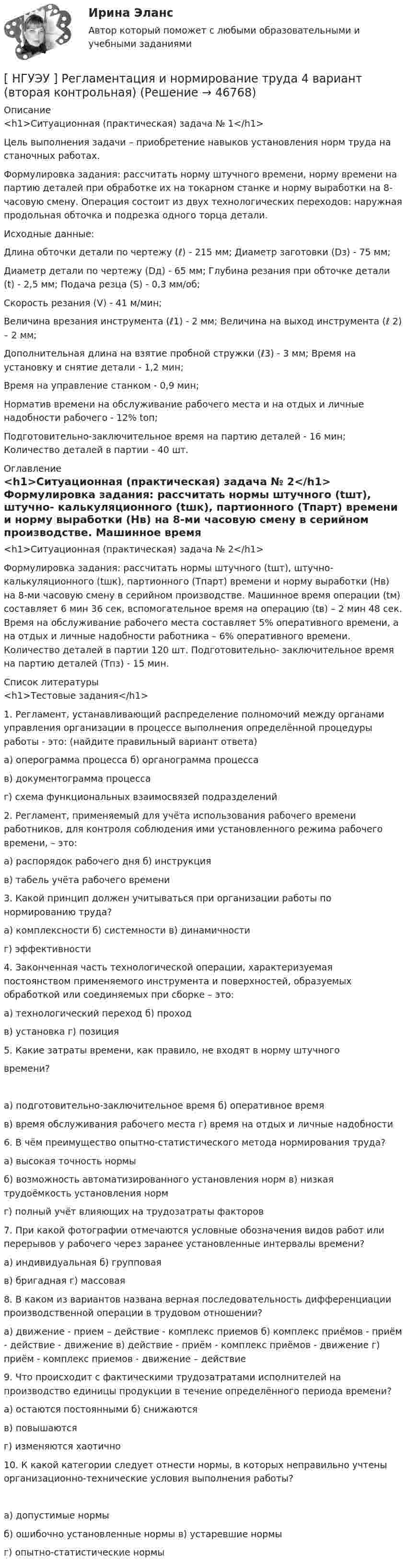      
            Описание
            <h1>Ситуационная (практическая) задача № 1</h1>  	Цель выполнения задачи – приобретение навыков установления норм труда на станочных работах.	Формулировка задания: рассчитать норму штучного времени, норму времени на партию деталей при обработке их на токарном станке и норму выработки на 8- часовую смену. Операция состоит из двух технологических переходов: наружная продольная обточка и подрезка одного торца детали.Исходные данные:Длина обточки детали по чертежу (ℓ) - 215 мм; Диаметр заготовки (Dз) - 75 мм;Диаметр детали по чертежу (Dд) - 65 мм; Глубина резания при обточке детали (t) - 2,5 мм; Подача резца (S) - 0,3 мм/об;Скорость резания (V) - 41 м/мин;Величина врезания инструмента (ℓ1) - 2 мм; Величина на выход инструмента (ℓ 2) – 2 мм;Дополнительная длина на взятие пробной стружки (ℓ3) - 3 мм; Время на установку и снятие детали - 1,2 мин;Время на управление станком - 0,9 мин;	Норматив времени на обслуживание рабочего места и на отдых и личные надобности рабочего - 12% tоп;Подготовительно-заключительное время на партию деталей - 16 мин; Количество деталей в партии - 40 шт. 
            Оглавление
            <h1>Ситуационная (практическая) задача № 2</h1> 	Формулировка задания: рассчитать нормы штучного (tшт), штучно- калькуляционного (tшк), партионного (Тпарт) времени и норму выработки (Нв) на 8-ми часовую смену в серийном производстве. Машинное время операции (tм) составляет 6 мин 36 сек, вспомогательное время на операцию (tв) – 2 мин 48 сек. Время на обслуживание рабочего места составляет 5% оперативного времени, а на отдых и личные надобности работника – 6% оперативного времени. Количество деталей в партии 120 шт. Подготовительно- заключительное время на партию деталей (Тпз) - 15 мин. 
            Список литературы
            <h1>Тестовые задания</h1> 1.       Регламент, устанавливающий распределение полномочий между органами управления организации в процессе выполнения определённой процедуры работы - это: (найдите правильный вариант ответа)а) оперограмма процесса б) органограмма процессав) документограмма процессаг) схема функциональных взаимосвязей подразделений2.   Регламент, применяемый для учёта использования рабочего времени работников, для контроля соблюдения ими установленного режима рабочего времени, – это:а) распорядок рабочего дня б) инструкцияв) табель учёта рабочего времени3.     Какой принцип должен учитываться при организации работы по нормированию труда?а) комплексности б) системности в) динамичностиг) эффективности4.        Законченная часть технологической операции, характеризуемая постоянством применяемого инструмента и поверхностей, образуемых обработкой или соединяемых при сборке – это:а) технологический переход б) проходв) установка г) позиция5.    Какие затраты времени, как правило, не входят в норму штучноговремени? а) подготовительно-заключительное время б) оперативное времяв) время обслуживания рабочего места г) время на отдых и личные надобности6.    В чём преимущество опытно-статистического метода нормирования труда?а) высокая точность нормыб) возможность автоматизированного установления норм в) низкая трудоёмкость установления нормг) полный учёт влияющих на трудозатраты факторов7.  При какой фотографии отмечаются условные обозначения видов работ или перерывов у рабочего через заранее установленные интервалы времени?а) индивидуальная б) групповаяв) бригадная г) массовая8.          В   каком   из   вариантов   названа   верная   последовательность дифференциации производственной операции в трудовом отношении?а) движение - прием – действие - комплекс приемов б) комплекс приёмов - приём - действие - движение в) действие - приём - комплекс приёмов - движение г) приём - комплекс приемов - движение – действие9.     Что происходит с фактическими трудозатратами исполнителей на производство единицы продукции в течение определённого периода времени?а) остаются постоянными б) снижаютсяв) повышаютсяг) изменяются хаотично10.    К какой категории следует отнести нормы, в которых неправильно учтены организационно-технические условия выполнения работы? а) допустимые нормыб) ошибочно установленные нормы в) устаревшие нормыг) опытно-статистические нормы
            
            
            [ НГУЭУ ] Регламентация и нормирование труда 1 вариант (первая контрольная работа)[ НГУЭУ ] Регламентация и нормирование труда 4 вариант (вторая контрольная)[ НГУЭУ ] Регламентация и нормирование труда 4 вариант (первая контрольная)[ НГУЭУ ] РЕКЛАМНОЕ СТИМУЛИРОВАНИЕ ТОРГОВОЙ ДЕЯТЕЛЬНОСТИ 4 вариант[ НГУЭУ ] Рекламный менеджмент 8 вариант[ НГУЭУ ] РЕПУТАЦИЯ В БИЗНЕСЕ: СОЦИОЛОГИЧЕСКИЙ АНАЛИЗ 10 вариант[ НГУЭУ ] Реструктуризация и оценка коммерческих банков 9 вариант[ НГУЭУ ] Проектный менеджмент ( Организация отпуска в Дубаи )[НГУЭУ] Прокурорский надзор (контрольная, вариант 6)[ НГУЭУ ]Противодействие легализации доходов полученных преступным путем 10 вариант[ НГУЭУ ] Противодействие легализации доходов полученных преступным путем 8 вариант[ НГУЭУ ] Профессиональные бухгалтерские программные продукты 10 вариант[ НГУЭУ ] Профессиональные статистические программы 3 вариант[ НГУЭУ ] Регламентация и нормирование труда 10 вариант