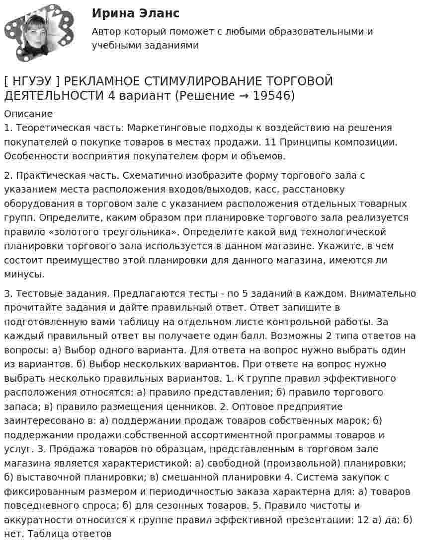     
          Описание
          1. Теоретическая часть: Маркетинговые подходы к воздействию на решения покупателей о покупке товаров в местах продажи. 11 Принципы композиции. Особенности восприятия покупателем форм и объемов. 2. Практическая часть. Схематично изобразите форму торгового зала с указанием места расположения входов/выходов, касс, расстановку оборудования в торговом зале с указанием расположения отдельных товарных групп. Определите, каким образом при планировке торгового зала реализуется правило «золотого треугольника». Определите какой вид технологической планировки торгового зала используется в данном магазине. Укажите, в чем состоит преимущество этой планировки для данного магазина, имеются ли минусы. 3. Тестовые задания. Предлагаются тесты - по 5 заданий в каждом. Внимательно прочитайте задания и дайте правильный ответ. Ответ запишите в подготовленную вами таблицу на отдельном листе контрольной работы. За каждый правильный ответ вы получаете один балл. Возможны 2 типа ответов на вопросы: a) Выбор одного варианта. Для ответа на вопрос нужно выбрать один из вариантов. б) Выбор нескольких вариантов. При ответе на вопрос нужно выбрать несколько правильных вариантов. 1. К группе правил эффективного расположения относятся: а) правило представления; б) правило торгового запаса; в) правило размещения ценников. 2. Оптовое предприятие заинтересовано в: а) поддержании продаж товаров собственных марок; б) поддержании продажи собственной ассортиментной программы товаров и услуг. 3. Продажа товаров по образцам, представленным в торговом зале магазина является характеристикой: а) свободной (произвольной) планировки; б) выставочной планировки; в) смешанной планировки 4. Система закупок с фиксированным размером и периодичностью заказа характерна для: а) товаров повседневного спроса; б) для сезонных товаров. 5. Правило чистоты и аккуратности относится к группе правил эффективной презентации: 12 а) да; б) нет. Таблица ответов  
            
            
            [ НГУЭУ ] Регламентация и нормирование труда 4 вариант (первая контрольная)[ НГУЭУ ] РЕКЛАМНОЕ СТИМУЛИРОВАНИЕ ТОРГОВОЙ ДЕЯТЕЛЬНОСТИ 4 вариант[ НГУЭУ ] Рекламный менеджмент 8 вариант[ НГУЭУ ] РЕПУТАЦИЯ В БИЗНЕСЕ: СОЦИОЛОГИЧЕСКИЙ АНАЛИЗ 10 вариант[ НГУЭУ ] Реструктуризация и оценка коммерческих банков 9 вариант[ НГУЭУ ] Реструктуризация и оценка коммерческих банков (курсовая работа) 2022[ НГУЭУ ] СБЫТОВАЯ ДЕЯТЕЛЬНОСТЬ ПРЕДПРИЯТИЙ И ОРГАНИЗАЦИЙ 3 вариант[ НГУЭУ ]Противодействие легализации доходов полученных преступным путем 10 вариант[ НГУЭУ ] Противодействие легализации доходов полученных преступным путем 8 вариант[ НГУЭУ ] Профессиональные бухгалтерские программные продукты 10 вариант[ НГУЭУ ] Профессиональные статистические программы 3 вариант[ НГУЭУ ] Регламентация и нормирование труда 10 вариант[ НГУЭУ ] Регламентация и нормирование труда 1 вариант ( вторая контрольная работа)[ НГУЭУ ] Регламентация и нормирование труда 1 вариант (первая контрольная работа)